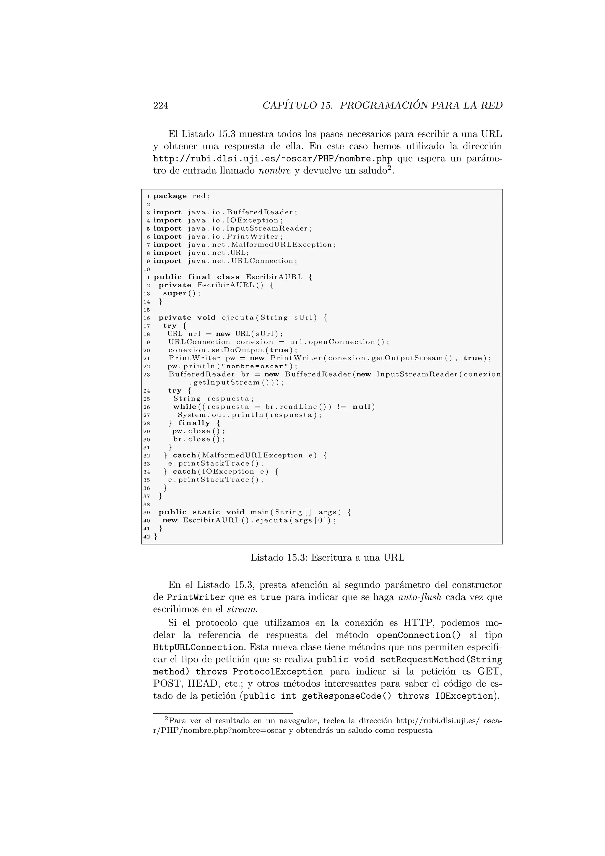 224 CAPÍTULO 15. PROGRAMACIÓN PARA LA RED
El Listado 15.3 muestra todos los pasos necesarios para escribir a una URL
y obtener una respuesta de ella. En este caso hemos utilizado la dirección
http://rubi.dlsi.uji.es/~oscar/PHP/nombre.php que espera un paráme-
tro de entrada llamado nombre y devuelve un saludo2
.
1 package red ;
2
3 import java . i o . BufferedReader ;
4 import java . i o . IOException ;
5 import java . i o . InputStreamReader ;
6 import java . i o . PrintWriter ;
7 import java . net . MalformedURLException ;
8 import java . net .URL;
9 import java . net . URLConnection ;
10
11 public f i n a l class EscribirAURL {
12 private EscribirAURL ( ) {
13 super ( ) ;
14 }
15
16 private void e j e c u t a ( Str ing sUrl ) {
17 try {
18 URL u r l = new URL( sUrl ) ;
19 URLConnection conexion = u r l . openConnection ( ) ;
20 conexion . setDoOutput ( true ) ;
21 PrintWriter pw = new PrintWriter ( conexion . getOutputStream ( ) , true ) ;
22 pw . p r i n t l n (  nombre = oscar  ) ;
23 BufferedReader br = new BufferedReader (new InputStreamReader ( conexion
. getInputStream ( ) ) ) ;
24 try {
25 St rin g re sp ue st a ;
26 while ( ( r es pu es ta = br . readLine ( ) ) != null )
27 System . out . p r i n t l n ( re sp ue st a ) ;
28 } f i n a l l y {
29 pw . c l o s e ( ) ;
30 br . c l o s e ( ) ;
31 }
32 } catch ( MalformedURLException e ) {
33 e . printStackTrace ( ) ;
34 } catch ( IOException e ) {
35 e . printStackTrace ( ) ;
36 }
37 }
38
39 public static void main ( St ri ng [ ] args ) {
40 new EscribirAURL ( ) . e j e c u t a ( args [ 0 ] ) ;
41 }
42 }
Listado 15.3: Escritura a una URL
En el Listado 15.3, presta atención al segundo parámetro del constructor
de PrintWriter que es true para indicar que se haga auto-flush cada vez que
escribimos en el stream.
Si el protocolo que utilizamos en la conexión es HTTP, podemos mo-
delar la referencia de respuesta del método openConnection() al tipo
HttpURLConnection. Esta nueva clase tiene métodos que nos permiten especifi-
car el tipo de petición que se realiza public void setRequestMethod(String
method) throws ProtocolException para indicar si la petición es GET,
POST, HEAD, etc.; y otros métodos interesantes para saber el código de es-
tado de la petición (public int getResponseCode() throws IOException).
2Para ver el resultado en un navegador, teclea la dirección http://rubi.dlsi.uji.es/ osca-
r/PHP/nombre.php?nombre=oscar y obtendrás un saludo como respuesta
 