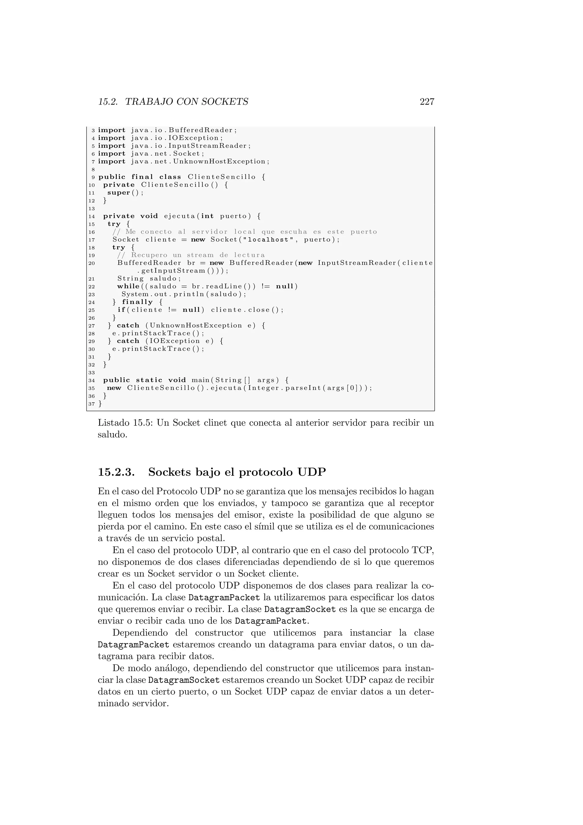 15.2. TRABAJO CON SOCKETS 227
3 import java . i o . BufferedReader ;
4 import java . i o . IOException ;
5 import java . i o . InputStreamReader ;
6 import java . net . Socket ;
7 import java . net . UnknownHostException ;
8
9 public f i n a l class C l i e n t e S e n c i l l o {
10 private C l i e n t e S e n c i l l o ( ) {
11 super ( ) ;
12 }
13
14 private void e j e c u t a ( int puerto ) {
15 try {
16 // Me conecto a l s e r v i d o r l o c a l que escuha es e s t e puerto
17 Socket c l i e n t e = new Socket (  localhost  , puerto ) ;
18 try {
19 // Recupero un stream de l e c t u r a
20 BufferedReader br = new BufferedReader (new InputStreamReader ( c l i e n t e
. getInputStream ( ) ) ) ;
21 St rin g saludo ;
22 while ( ( saludo = br . readLine ( ) ) != null )
23 System . out . p r i n t l n ( saludo ) ;
24 } f i n a l l y {
25 i f ( c l i e n t e != null ) c l i e n t e . c l o s e ( ) ;
26 }
27 } catch ( UnknownHostException e ) {
28 e . printStackTrace ( ) ;
29 } catch ( IOException e ) {
30 e . printStackTrace ( ) ;
31 }
32 }
33
34 public static void main ( St rin g [ ] args ) {
35 new C l i e n t e S e n c i l l o ( ) . e j e c u t a ( I n t e g e r . p a r s e I n t ( args [ 0 ] ) ) ;
36 }
37 }
Listado 15.5: Un Socket clinet que conecta al anterior servidor para recibir un
saludo.
15.2.3. Sockets bajo el protocolo UDP
En el caso del Protocolo UDP no se garantiza que los mensajes recibidos lo hagan
en el mismo orden que los enviados, y tampoco se garantiza que al receptor
lleguen todos los mensajes del emisor, existe la posibilidad de que alguno se
pierda por el camino. En este caso el sı́mil que se utiliza es el de comunicaciones
a través de un servicio postal.
En el caso del protocolo UDP, al contrario que en el caso del protocolo TCP,
no disponemos de dos clases diferenciadas dependiendo de si lo que queremos
crear es un Socket servidor o un Socket cliente.
En el caso del protocolo UDP disponemos de dos clases para realizar la co-
municación. La clase DatagramPacket la utilizaremos para especificar los datos
que queremos enviar o recibir. La clase DatagramSocket es la que se encarga de
enviar o recibir cada uno de los DatagramPacket.
Dependiendo del constructor que utilicemos para instanciar la clase
DatagramPacket estaremos creando un datagrama para enviar datos, o un da-
tagrama para recibir datos.
De modo análogo, dependiendo del constructor que utilicemos para instan-
ciar la clase DatagramSocket estaremos creando un Socket UDP capaz de recibir
datos en un cierto puerto, o un Socket UDP capaz de enviar datos a un deter-
minado servidor.
 