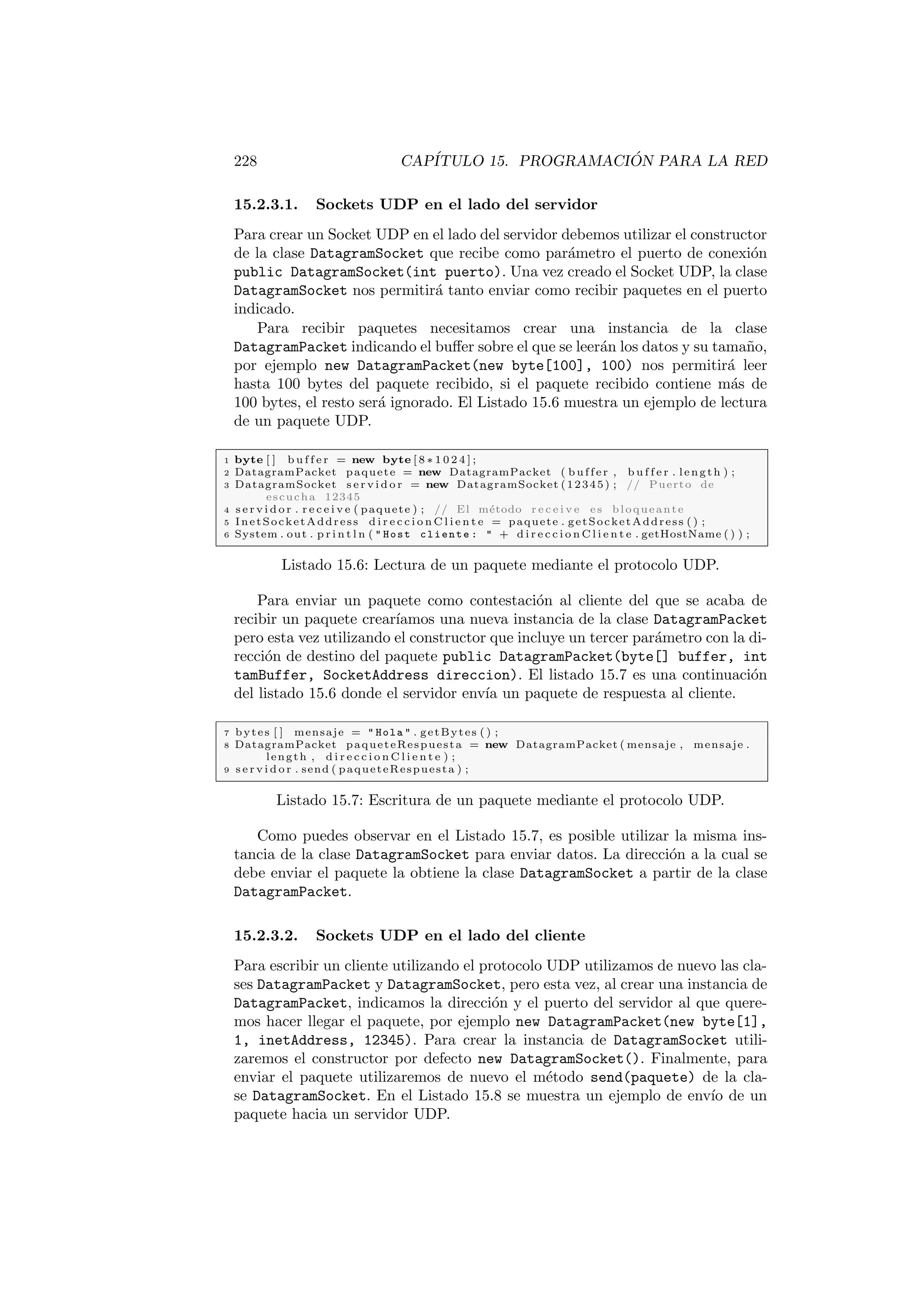228 CAPÍTULO 15. PROGRAMACIÓN PARA LA RED
15.2.3.1. Sockets UDP en el lado del servidor
Para crear un Socket UDP en el lado del servidor debemos utilizar el constructor
de la clase DatagramSocket que recibe como parámetro el puerto de conexión
public DatagramSocket(int puerto). Una vez creado el Socket UDP, la clase
DatagramSocket nos permitirá tanto enviar como recibir paquetes en el puerto
indicado.
Para recibir paquetes necesitamos crear una instancia de la clase
DatagramPacket indicando el buffer sobre el que se leerán los datos y su tamaño,
por ejemplo new DatagramPacket(new byte[100], 100) nos permitirá leer
hasta 100 bytes del paquete recibido, si el paquete recibido contiene más de
100 bytes, el resto será ignorado. El Listado 15.6 muestra un ejemplo de lectura
de un paquete UDP.
1 byte [ ] b u f f e r = new byte [ 8 ∗ 1 0 2 4 ] ;
2 DatagramPacket paquete = new DatagramPacket ( buffer , b u f f e r . length ) ;
3 DatagramSocket s e r v i d o r = new DatagramSocket (12345) ; // Puerto de
escucha 12345
4 s e r v i d o r . r e c e i v e ( paquete ) ; // El método r e c e i v e es bloqueante
5 InetSocketAddress d i r e c c i o n C l i e n t e = paquete . getSocketAddress ( ) ;
6 System . out . p r i n t l n (  Host cliente :  + d i r e c c i o n C l i e n t e . getHostName ( ) ) ;
Listado 15.6: Lectura de un paquete mediante el protocolo UDP.
Para enviar un paquete como contestación al cliente del que se acaba de
recibir un paquete crearı́amos una nueva instancia de la clase DatagramPacket
pero esta vez utilizando el constructor que incluye un tercer parámetro con la di-
rección de destino del paquete public DatagramPacket(byte[] buffer, int
tamBuffer, SocketAddress direccion). El listado 15.7 es una continuación
del listado 15.6 donde el servidor envı́a un paquete de respuesta al cliente.
7 bytes [ ] mensaje =  Hola  . getBytes ( ) ;
8 DatagramPacket paqueteRespuesta = new DatagramPacket ( mensaje , mensaje .
length , d i r e c c i o n C l i e n t e ) ;
9 s e r v i d o r . send ( paqueteRespuesta ) ;
Listado 15.7: Escritura de un paquete mediante el protocolo UDP.
Como puedes observar en el Listado 15.7, es posible utilizar la misma ins-
tancia de la clase DatagramSocket para enviar datos. La dirección a la cual se
debe enviar el paquete la obtiene la clase DatagramSocket a partir de la clase
DatagramPacket.
15.2.3.2. Sockets UDP en el lado del cliente
Para escribir un cliente utilizando el protocolo UDP utilizamos de nuevo las cla-
ses DatagramPacket y DatagramSocket, pero esta vez, al crear una instancia de
DatagramPacket, indicamos la dirección y el puerto del servidor al que quere-
mos hacer llegar el paquete, por ejemplo new DatagramPacket(new byte[1],
1, inetAddress, 12345). Para crear la instancia de DatagramSocket utili-
zaremos el constructor por defecto new DatagramSocket(). Finalmente, para
enviar el paquete utilizaremos de nuevo el método send(paquete) de la cla-
se DatagramSocket. En el Listado 15.8 se muestra un ejemplo de envı́o de un
paquete hacia un servidor UDP.
 