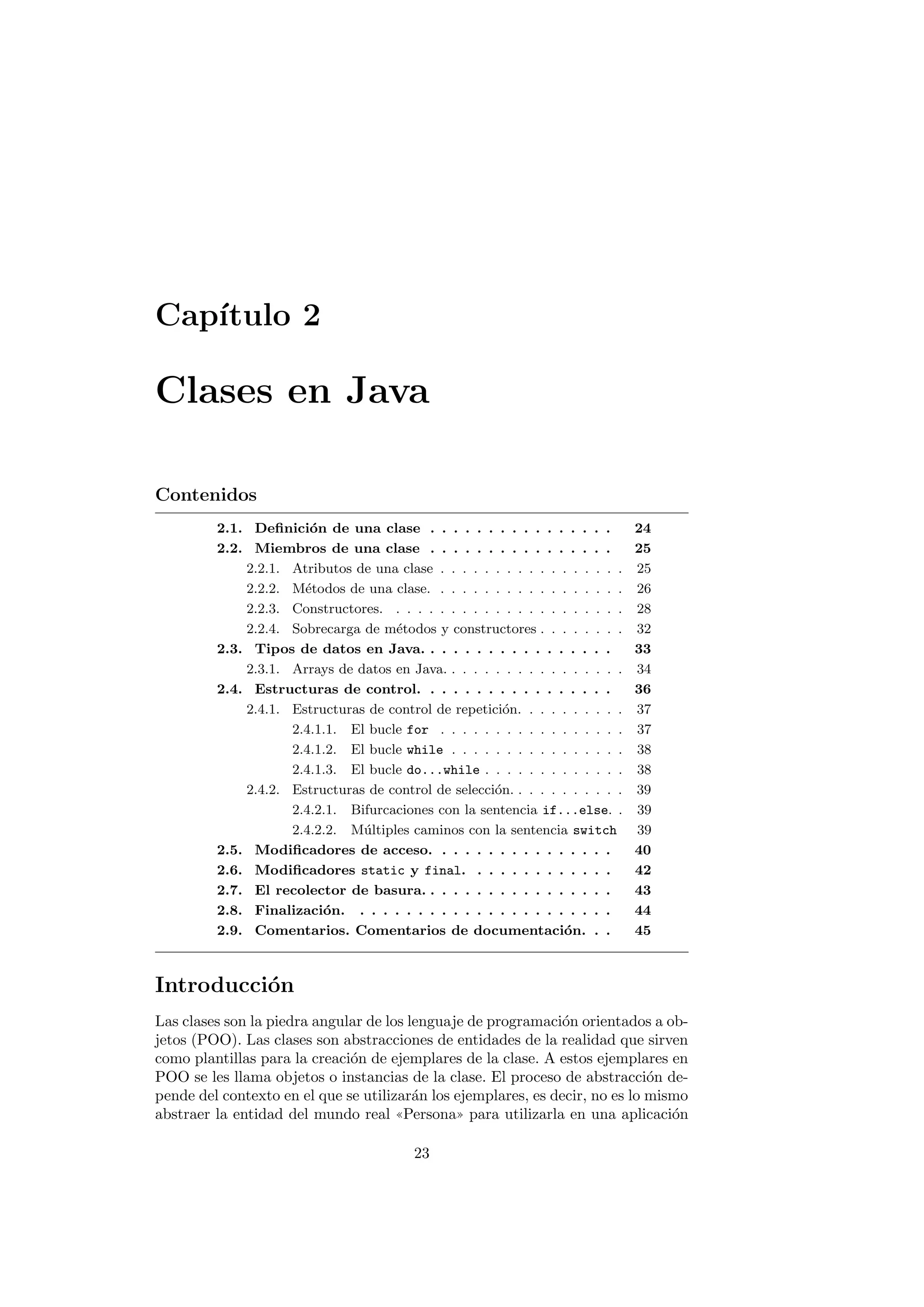 Capı́tulo 2
Clases en Java
Contenidos
2.1. Definición de una clase . . . . . . . . . . . . . . . . 24
2.2. Miembros de una clase . . . . . . . . . . . . . . . . 25
2.2.1. Atributos de una clase . . . . . . . . . . . . . . . . . 25
2.2.2. Métodos de una clase. . . . . . . . . . . . . . . . . . 26
2.2.3. Constructores. . . . . . . . . . . . . . . . . . . . . . 28
2.2.4. Sobrecarga de métodos y constructores . . . . . . . . 32
2.3. Tipos de datos en Java. . . . . . . . . . . . . . . . . 33
2.3.1. Arrays de datos en Java. . . . . . . . . . . . . . . . . 34
2.4. Estructuras de control. . . . . . . . . . . . . . . . . 36
2.4.1. Estructuras de control de repetición. . . . . . . . . . 37
2.4.1.1. El bucle for . . . . . . . . . . . . . . . . . 37
2.4.1.2. El bucle while . . . . . . . . . . . . . . . . 38
2.4.1.3. El bucle do...while . . . . . . . . . . . . . 38
2.4.2. Estructuras de control de selección. . . . . . . . . . . 39
2.4.2.1. Bifurcaciones con la sentencia if...else. . 39
2.4.2.2. Múltiples caminos con la sentencia switch 39
2.5. Modificadores de acceso. . . . . . . . . . . . . . . . 40
2.6. Modificadores static y final. . . . . . . . . . . . . 42
2.7. El recolector de basura. . . . . . . . . . . . . . . . . 43
2.8. Finalización. . . . . . . . . . . . . . . . . . . . . . . 44
2.9. Comentarios. Comentarios de documentación. . . 45
Introducción
Las clases son la piedra angular de los lenguaje de programación orientados a ob-
jetos (POO). Las clases son abstracciones de entidades de la realidad que sirven
como plantillas para la creación de ejemplares de la clase. A estos ejemplares en
POO se les llama objetos o instancias de la clase. El proceso de abstracción de-
pende del contexto en el que se utilizarán los ejemplares, es decir, no es lo mismo
abstraer la entidad del mundo real ((Persona)) para utilizarla en una aplicación
23
 