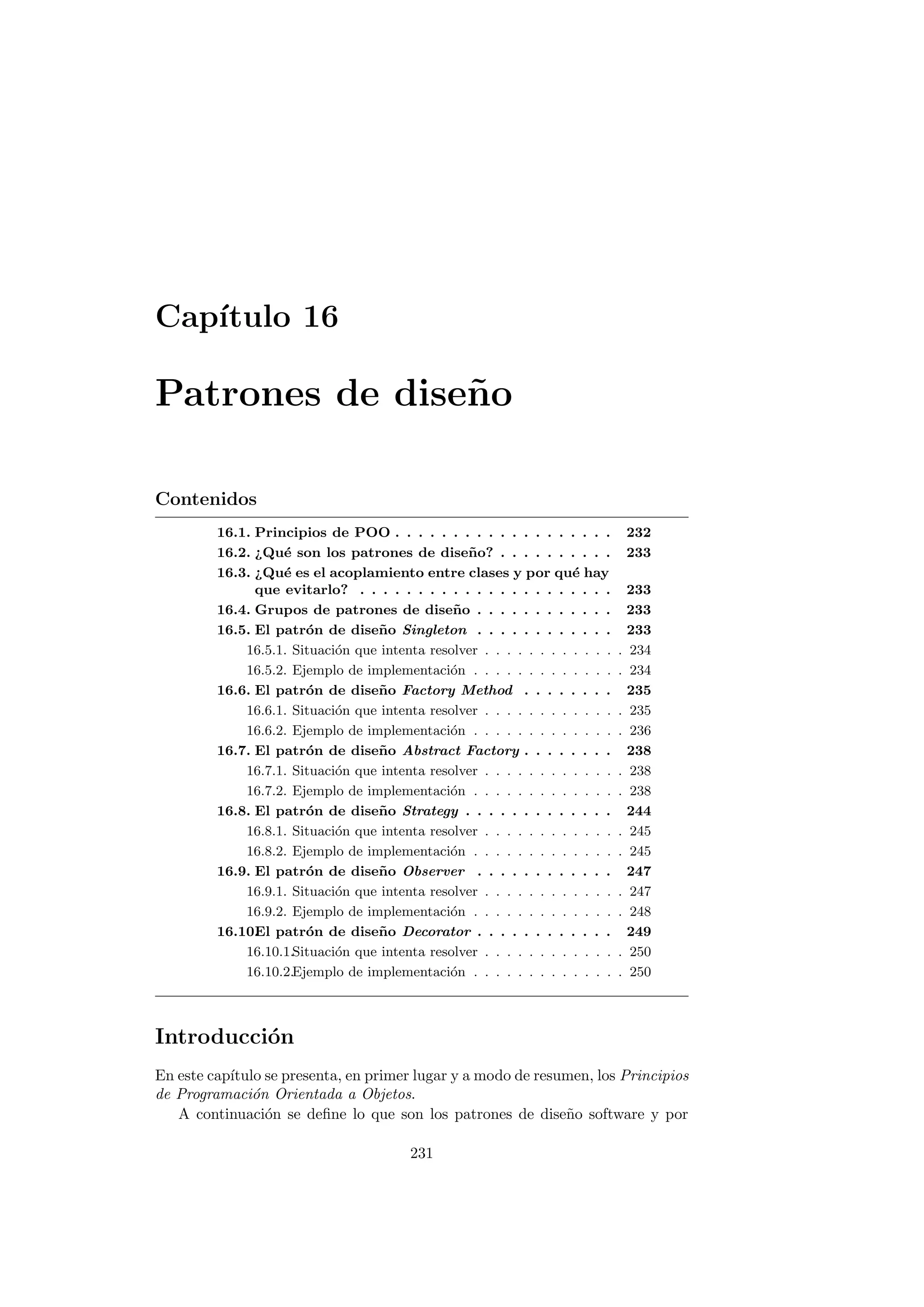Capı́tulo 16
Patrones de diseño
Contenidos
16.1. Principios de POO . . . . . . . . . . . . . . . . . . . 232
16.2. ¿Qué son los patrones de diseño? . . . . . . . . . . 233
16.3. ¿Qué es el acoplamiento entre clases y por qué hay
que evitarlo? . . . . . . . . . . . . . . . . . . . . . . 233
16.4. Grupos de patrones de diseño . . . . . . . . . . . . 233
16.5. El patrón de diseño Singleton . . . . . . . . . . . . 233
16.5.1. Situación que intenta resolver . . . . . . . . . . . . . 234
16.5.2. Ejemplo de implementación . . . . . . . . . . . . . . 234
16.6. El patrón de diseño Factory Method . . . . . . . . 235
16.6.1. Situación que intenta resolver . . . . . . . . . . . . . 235
16.6.2. Ejemplo de implementación . . . . . . . . . . . . . . 236
16.7. El patrón de diseño Abstract Factory . . . . . . . . 238
16.7.1. Situación que intenta resolver . . . . . . . . . . . . . 238
16.7.2. Ejemplo de implementación . . . . . . . . . . . . . . 238
16.8. El patrón de diseño Strategy . . . . . . . . . . . . . 244
16.8.1. Situación que intenta resolver . . . . . . . . . . . . . 245
16.8.2. Ejemplo de implementación . . . . . . . . . . . . . . 245
16.9. El patrón de diseño Observer . . . . . . . . . . . . 247
16.9.1. Situación que intenta resolver . . . . . . . . . . . . . 247
16.9.2. Ejemplo de implementación . . . . . . . . . . . . . . 248
16.10.
El patrón de diseño Decorator . . . . . . . . . . . . 249
16.10.1.Situación que intenta resolver . . . . . . . . . . . . . 250
16.10.2.Ejemplo de implementación . . . . . . . . . . . . . . 250
Introducción
En este capı́tulo se presenta, en primer lugar y a modo de resumen, los Principios
de Programación Orientada a Objetos.
A continuación se define lo que son los patrones de diseño software y por
231
 