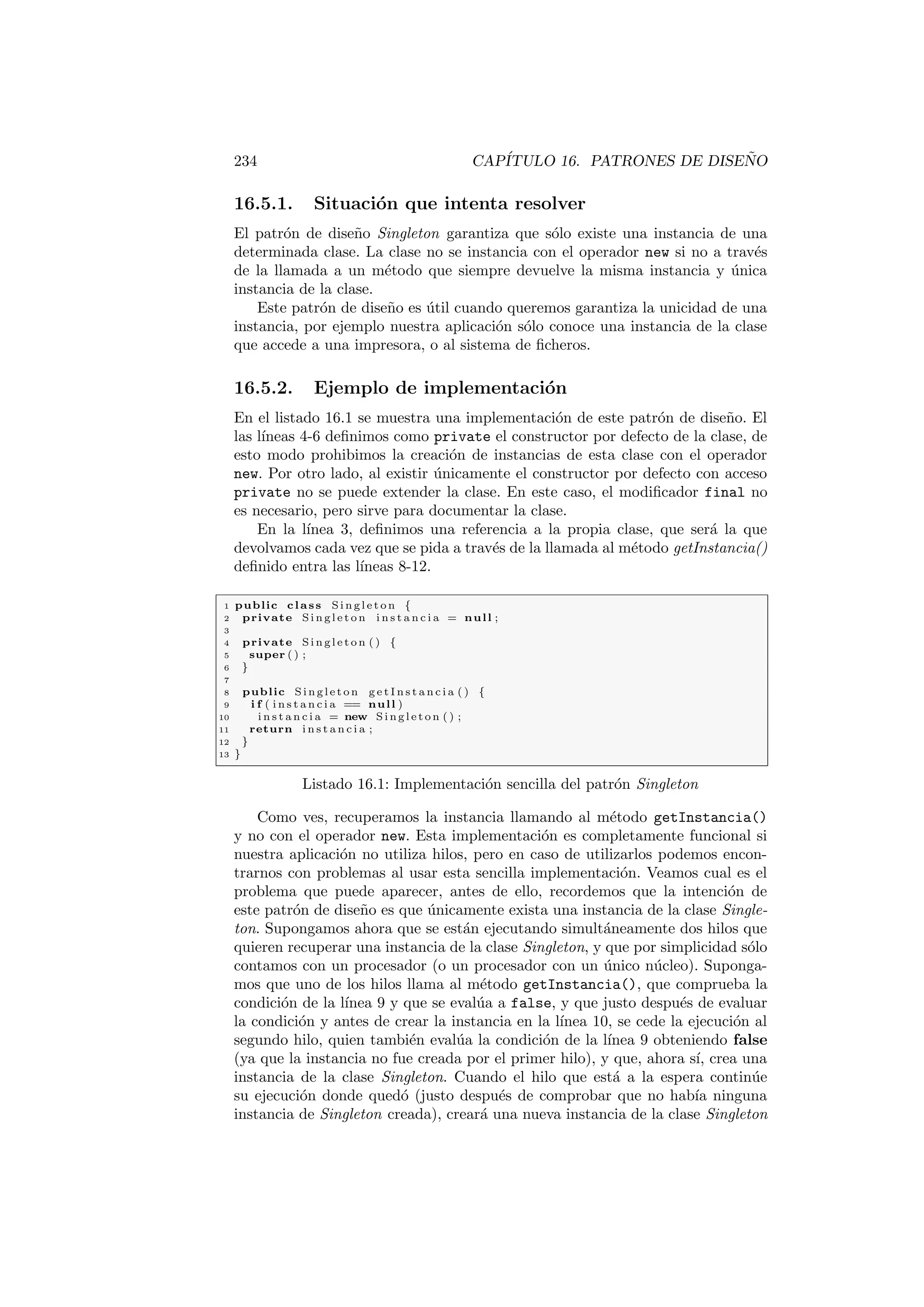 234 CAPÍTULO 16. PATRONES DE DISEÑO
16.5.1. Situación que intenta resolver
El patrón de diseño Singleton garantiza que sólo existe una instancia de una
determinada clase. La clase no se instancia con el operador new si no a través
de la llamada a un método que siempre devuelve la misma instancia y única
instancia de la clase.
Este patrón de diseño es útil cuando queremos garantiza la unicidad de una
instancia, por ejemplo nuestra aplicación sólo conoce una instancia de la clase
que accede a una impresora, o al sistema de ficheros.
16.5.2. Ejemplo de implementación
En el listado 16.1 se muestra una implementación de este patrón de diseño. El
las lı́neas 4-6 definimos como private el constructor por defecto de la clase, de
esto modo prohibimos la creación de instancias de esta clase con el operador
new. Por otro lado, al existir únicamente el constructor por defecto con acceso
private no se puede extender la clase. En este caso, el modificador final no
es necesario, pero sirve para documentar la clase.
En la lı́nea 3, definimos una referencia a la propia clase, que será la que
devolvamos cada vez que se pida a través de la llamada al método getInstancia()
definido entra las lı́neas 8-12.
1 public class S i n g l e t o n {
2 private S i n g l e t o n i n s t a n c i a = null ;
3
4 private S i n g l e t o n ( ) {
5 super ( ) ;
6 }
7
8 public S i n g l e t o n g e t I n s t a n c i a ( ) {
9 i f ( i n s t a n c i a == null )
10 i n s t a n c i a = new S i n g l e t o n ( ) ;
11 return i n s t a n c i a ;
12 }
13 }
Listado 16.1: Implementación sencilla del patrón Singleton
Como ves, recuperamos la instancia llamando al método getInstancia()
y no con el operador new. Esta implementación es completamente funcional si
nuestra aplicación no utiliza hilos, pero en caso de utilizarlos podemos encon-
trarnos con problemas al usar esta sencilla implementación. Veamos cual es el
problema que puede aparecer, antes de ello, recordemos que la intención de
este patrón de diseño es que únicamente exista una instancia de la clase Single-
ton. Supongamos ahora que se están ejecutando simultáneamente dos hilos que
quieren recuperar una instancia de la clase Singleton, y que por simplicidad sólo
contamos con un procesador (o un procesador con un único núcleo). Suponga-
mos que uno de los hilos llama al método getInstancia(), que comprueba la
condición de la lı́nea 9 y que se evalúa a false, y que justo después de evaluar
la condición y antes de crear la instancia en la lı́nea 10, se cede la ejecución al
segundo hilo, quien también evalúa la condición de la lı́nea 9 obteniendo false
(ya que la instancia no fue creada por el primer hilo), y que, ahora sı́, crea una
instancia de la clase Singleton. Cuando el hilo que está a la espera continúe
su ejecución donde quedó (justo después de comprobar que no habı́a ninguna
instancia de Singleton creada), creará una nueva instancia de la clase Singleton
 