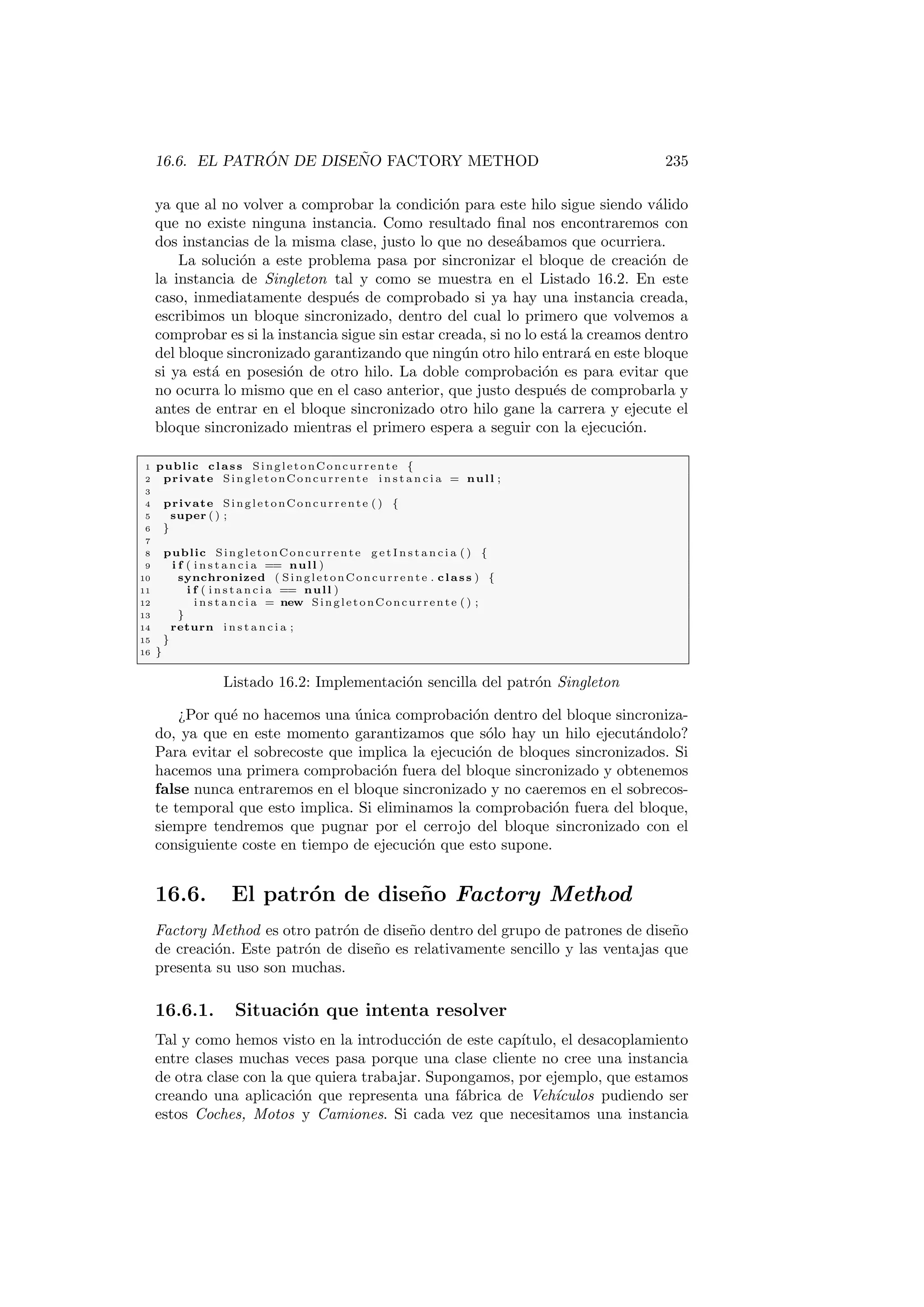 16.6. EL PATRÓN DE DISEÑO FACTORY METHOD 235
ya que al no volver a comprobar la condición para este hilo sigue siendo válido
que no existe ninguna instancia. Como resultado final nos encontraremos con
dos instancias de la misma clase, justo lo que no deseábamos que ocurriera.
La solución a este problema pasa por sincronizar el bloque de creación de
la instancia de Singleton tal y como se muestra en el Listado 16.2. En este
caso, inmediatamente después de comprobado si ya hay una instancia creada,
escribimos un bloque sincronizado, dentro del cual lo primero que volvemos a
comprobar es si la instancia sigue sin estar creada, si no lo está la creamos dentro
del bloque sincronizado garantizando que ningún otro hilo entrará en este bloque
si ya está en posesión de otro hilo. La doble comprobación es para evitar que
no ocurra lo mismo que en el caso anterior, que justo después de comprobarla y
antes de entrar en el bloque sincronizado otro hilo gane la carrera y ejecute el
bloque sincronizado mientras el primero espera a seguir con la ejecución.
1 public class SingletonConcurrente {
2 private SingletonConcurrente i n s t a n c i a = null ;
3
4 private SingletonConcurrente ( ) {
5 super ( ) ;
6 }
7
8 public SingletonConcurrente g e t I n s t a n c i a ( ) {
9 i f ( i n s t a n c i a == null )
10 synchronized ( SingletonConcurrente . class ) {
11 i f ( i n s t a n c i a == null )
12 i n s t a n c i a = new SingletonConcurrente ( ) ;
13 }
14 return i n s t a n c i a ;
15 }
16 }
Listado 16.2: Implementación sencilla del patrón Singleton
¿Por qué no hacemos una única comprobación dentro del bloque sincroniza-
do, ya que en este momento garantizamos que sólo hay un hilo ejecutándolo?
Para evitar el sobrecoste que implica la ejecución de bloques sincronizados. Si
hacemos una primera comprobación fuera del bloque sincronizado y obtenemos
false nunca entraremos en el bloque sincronizado y no caeremos en el sobrecos-
te temporal que esto implica. Si eliminamos la comprobación fuera del bloque,
siempre tendremos que pugnar por el cerrojo del bloque sincronizado con el
consiguiente coste en tiempo de ejecución que esto supone.
16.6. El patrón de diseño Factory Method
Factory Method es otro patrón de diseño dentro del grupo de patrones de diseño
de creación. Este patrón de diseño es relativamente sencillo y las ventajas que
presenta su uso son muchas.
16.6.1. Situación que intenta resolver
Tal y como hemos visto en la introducción de este capı́tulo, el desacoplamiento
entre clases muchas veces pasa porque una clase cliente no cree una instancia
de otra clase con la que quiera trabajar. Supongamos, por ejemplo, que estamos
creando una aplicación que representa una fábrica de Vehı́culos pudiendo ser
estos Coches, Motos y Camiones. Si cada vez que necesitamos una instancia
 