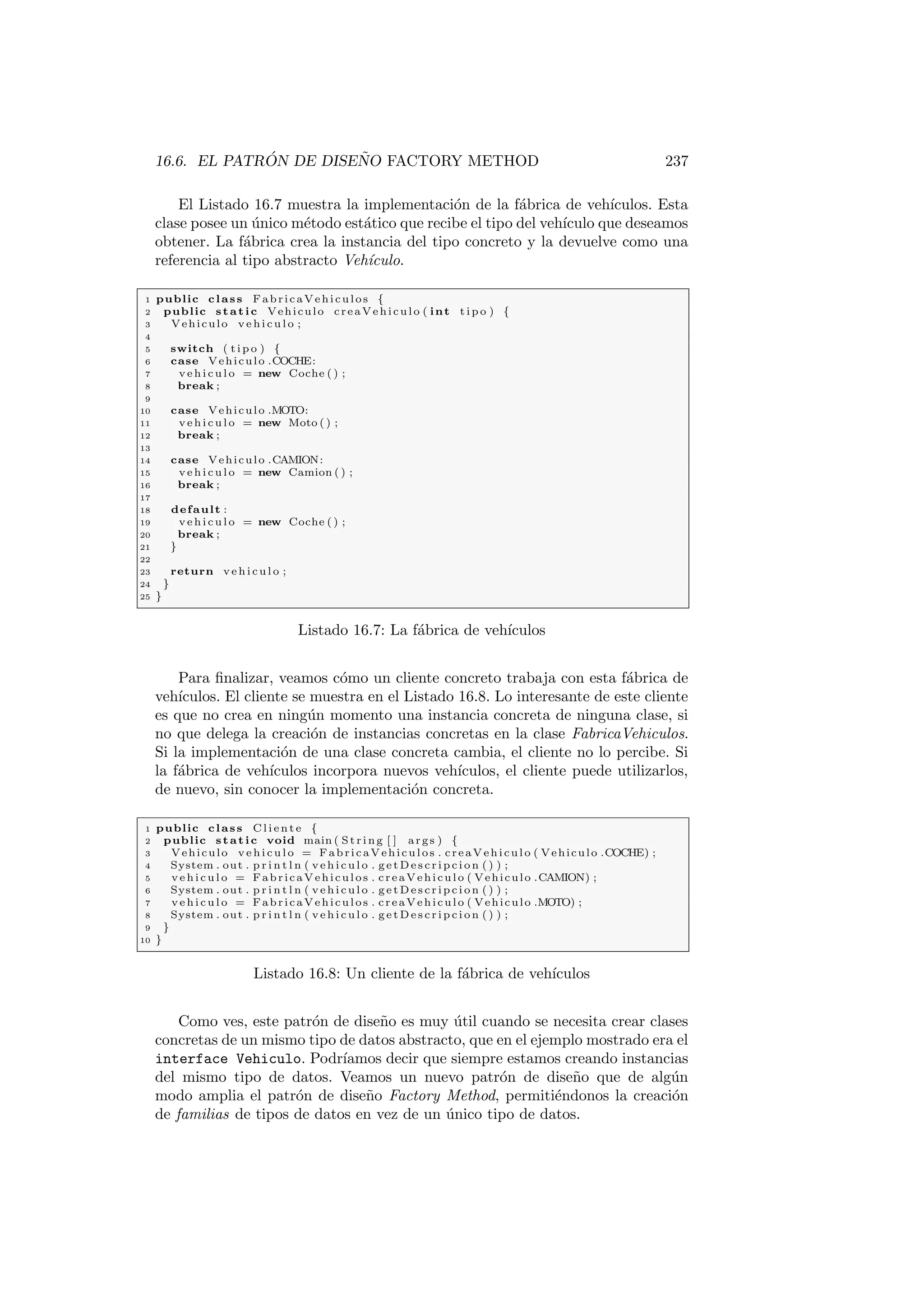 16.6. EL PATRÓN DE DISEÑO FACTORY METHOD 237
El Listado 16.7 muestra la implementación de la fábrica de vehı́culos. Esta
clase posee un único método estático que recibe el tipo del vehı́culo que deseamos
obtener. La fábrica crea la instancia del tipo concreto y la devuelve como una
referencia al tipo abstracto Vehı́culo.
1 public class FabricaVehiculos {
2 public static Vehiculo creaVehiculo ( int t i p o ) {
3 Vehiculo v e h i c u l o ;
4
5 switch ( t i p o ) {
6 case Vehiculo .COCHE:
7 v e h i c u l o = new Coche ( ) ;
8 break ;
9
10 case Vehiculo .MOTO:
11 v e h i c u l o = new Moto ( ) ;
12 break ;
13
14 case Vehiculo .CAMION:
15 v e h i c u l o = new Camion ( ) ;
16 break ;
17
18 default :
19 v e h i c u l o = new Coche ( ) ;
20 break ;
21 }
22
23 return v e h i c u l o ;
24 }
25 }
Listado 16.7: La fábrica de vehı́culos
Para finalizar, veamos cómo un cliente concreto trabaja con esta fábrica de
vehı́culos. El cliente se muestra en el Listado 16.8. Lo interesante de este cliente
es que no crea en ningún momento una instancia concreta de ninguna clase, si
no que delega la creación de instancias concretas en la clase FabricaVehiculos.
Si la implementación de una clase concreta cambia, el cliente no lo percibe. Si
la fábrica de vehı́culos incorpora nuevos vehı́culos, el cliente puede utilizarlos,
de nuevo, sin conocer la implementación concreta.
1 public class C l i e n t e {
2 public static void main ( St rin g [ ] args ) {
3 Vehiculo v e h i c u l o = FabricaVehiculos . creaVehiculo ( Vehiculo .COCHE) ;
4 System . out . p r i n t l n ( v e h i c u l o . g e t D e s c r i p c i o n ( ) ) ;
5 v e h i c u l o = FabricaVehiculos . creaVehiculo ( Vehiculo .CAMION) ;
6 System . out . p r i n t l n ( v e h i c u l o . g e t D e s c r i p c i o n ( ) ) ;
7 v e h i c u l o = FabricaVehiculos . creaVehiculo ( Vehiculo .MOTO) ;
8 System . out . p r i n t l n ( v e h i c u l o . g e t D e s c r i p c i o n ( ) ) ;
9 }
10 }
Listado 16.8: Un cliente de la fábrica de vehı́culos
Como ves, este patrón de diseño es muy útil cuando se necesita crear clases
concretas de un mismo tipo de datos abstracto, que en el ejemplo mostrado era el
interface Vehiculo. Podrı́amos decir que siempre estamos creando instancias
del mismo tipo de datos. Veamos un nuevo patrón de diseño que de algún
modo amplia el patrón de diseño Factory Method, permitiéndonos la creación
de familias de tipos de datos en vez de un único tipo de datos.
 