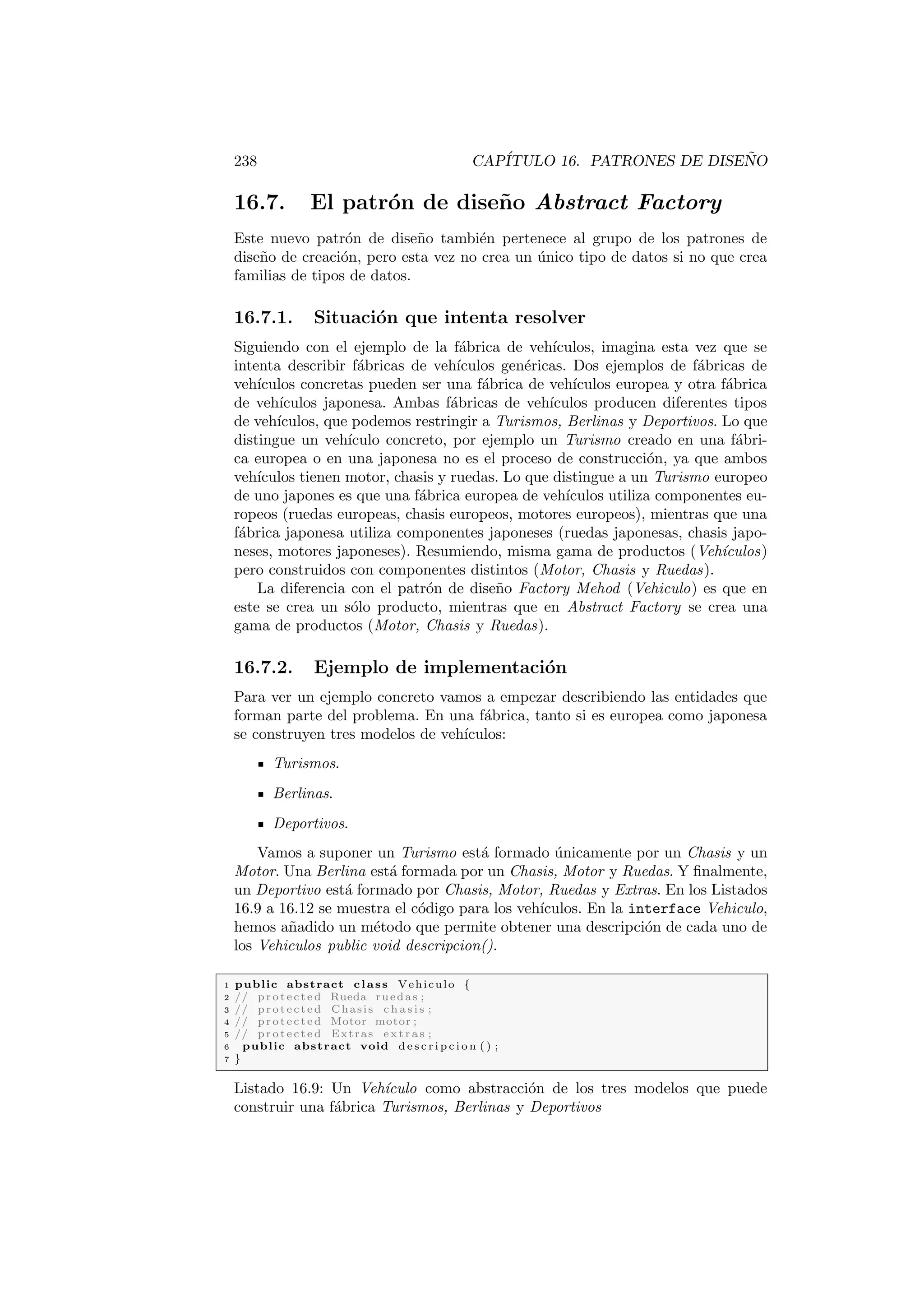 238 CAPÍTULO 16. PATRONES DE DISEÑO
16.7. El patrón de diseño Abstract Factory
Este nuevo patrón de diseño también pertenece al grupo de los patrones de
diseño de creación, pero esta vez no crea un único tipo de datos si no que crea
familias de tipos de datos.
16.7.1. Situación que intenta resolver
Siguiendo con el ejemplo de la fábrica de vehı́culos, imagina esta vez que se
intenta describir fábricas de vehı́culos genéricas. Dos ejemplos de fábricas de
vehı́culos concretas pueden ser una fábrica de vehı́culos europea y otra fábrica
de vehı́culos japonesa. Ambas fábricas de vehı́culos producen diferentes tipos
de vehı́culos, que podemos restringir a Turismos, Berlinas y Deportivos. Lo que
distingue un vehı́culo concreto, por ejemplo un Turismo creado en una fábri-
ca europea o en una japonesa no es el proceso de construcción, ya que ambos
vehı́culos tienen motor, chasis y ruedas. Lo que distingue a un Turismo europeo
de uno japones es que una fábrica europea de vehı́culos utiliza componentes eu-
ropeos (ruedas europeas, chasis europeos, motores europeos), mientras que una
fábrica japonesa utiliza componentes japoneses (ruedas japonesas, chasis japo-
neses, motores japoneses). Resumiendo, misma gama de productos (Vehı́culos)
pero construidos con componentes distintos (Motor, Chasis y Ruedas).
La diferencia con el patrón de diseño Factory Mehod (Vehiculo) es que en
este se crea un sólo producto, mientras que en Abstract Factory se crea una
gama de productos (Motor, Chasis y Ruedas).
16.7.2. Ejemplo de implementación
Para ver un ejemplo concreto vamos a empezar describiendo las entidades que
forman parte del problema. En una fábrica, tanto si es europea como japonesa
se construyen tres modelos de vehı́culos:
Turismos.
Berlinas.
Deportivos.
Vamos a suponer un Turismo está formado únicamente por un Chasis y un
Motor. Una Berlina está formada por un Chasis, Motor y Ruedas. Y finalmente,
un Deportivo está formado por Chasis, Motor, Ruedas y Extras. En los Listados
16.9 a 16.12 se muestra el código para los vehı́culos. En la interface Vehiculo,
hemos añadido un método que permite obtener una descripción de cada uno de
los Vehiculos public void descripcion().
1 public abstract class Vehiculo {
2 // protected Rueda ruedas ;
3 // protected Chasis c h a s i s ;
4 // protected Motor motor ;
5 // protected Extras e x t r a s ;
6 public abstract void d e s c r i p c i o n ( ) ;
7 }
Listado 16.9: Un Vehı́culo como abstracción de los tres modelos que puede
construir una fábrica Turismos, Berlinas y Deportivos
 
