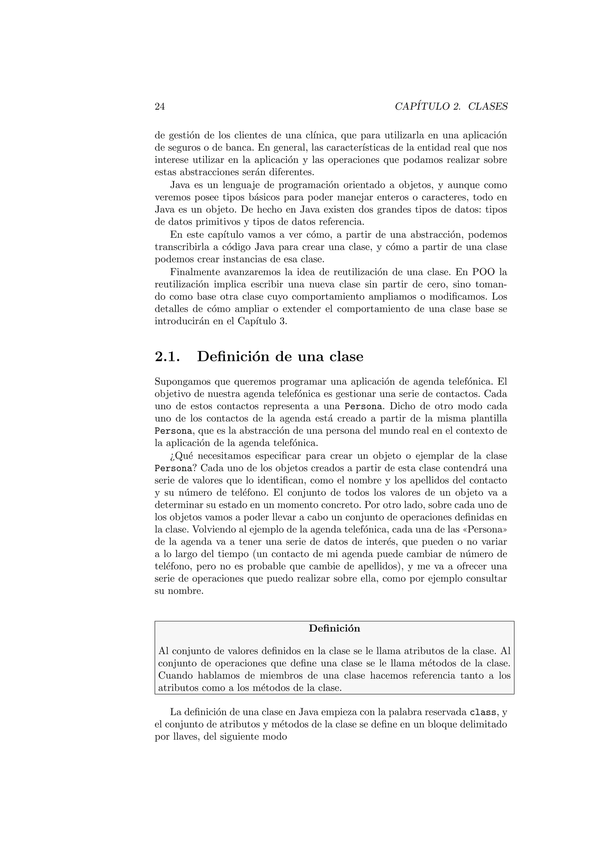 24 CAPÍTULO 2. CLASES
de gestión de los clientes de una clı́nica, que para utilizarla en una aplicación
de seguros o de banca. En general, las caracterı́sticas de la entidad real que nos
interese utilizar en la aplicación y las operaciones que podamos realizar sobre
estas abstracciones serán diferentes.
Java es un lenguaje de programación orientado a objetos, y aunque como
veremos posee tipos básicos para poder manejar enteros o caracteres, todo en
Java es un objeto. De hecho en Java existen dos grandes tipos de datos: tipos
de datos primitivos y tipos de datos referencia.
En este capı́tulo vamos a ver cómo, a partir de una abstracción, podemos
transcribirla a código Java para crear una clase, y cómo a partir de una clase
podemos crear instancias de esa clase.
Finalmente avanzaremos la idea de reutilización de una clase. En POO la
reutilización implica escribir una nueva clase sin partir de cero, sino toman-
do como base otra clase cuyo comportamiento ampliamos o modificamos. Los
detalles de cómo ampliar o extender el comportamiento de una clase base se
introducirán en el Capı́tulo 3.
2.1. Definición de una clase
Supongamos que queremos programar una aplicación de agenda telefónica. El
objetivo de nuestra agenda telefónica es gestionar una serie de contactos. Cada
uno de estos contactos representa a una Persona. Dicho de otro modo cada
uno de los contactos de la agenda está creado a partir de la misma plantilla
Persona, que es la abstracción de una persona del mundo real en el contexto de
la aplicación de la agenda telefónica.
¿Qué necesitamos especificar para crear un objeto o ejemplar de la clase
Persona? Cada uno de los objetos creados a partir de esta clase contendrá una
serie de valores que lo identifican, como el nombre y los apellidos del contacto
y su número de teléfono. El conjunto de todos los valores de un objeto va a
determinar su estado en un momento concreto. Por otro lado, sobre cada uno de
los objetos vamos a poder llevar a cabo un conjunto de operaciones definidas en
la clase. Volviendo al ejemplo de la agenda telefónica, cada una de las ((Persona))
de la agenda va a tener una serie de datos de interés, que pueden o no variar
a lo largo del tiempo (un contacto de mi agenda puede cambiar de número de
teléfono, pero no es probable que cambie de apellidos), y me va a ofrecer una
serie de operaciones que puedo realizar sobre ella, como por ejemplo consultar
su nombre.
Definición
Al conjunto de valores definidos en la clase se le llama atributos de la clase. Al
conjunto de operaciones que define una clase se le llama métodos de la clase.
Cuando hablamos de miembros de una clase hacemos referencia tanto a los
atributos como a los métodos de la clase.
La definición de una clase en Java empieza con la palabra reservada class, y
el conjunto de atributos y métodos de la clase se define en un bloque delimitado
por llaves, del siguiente modo
 