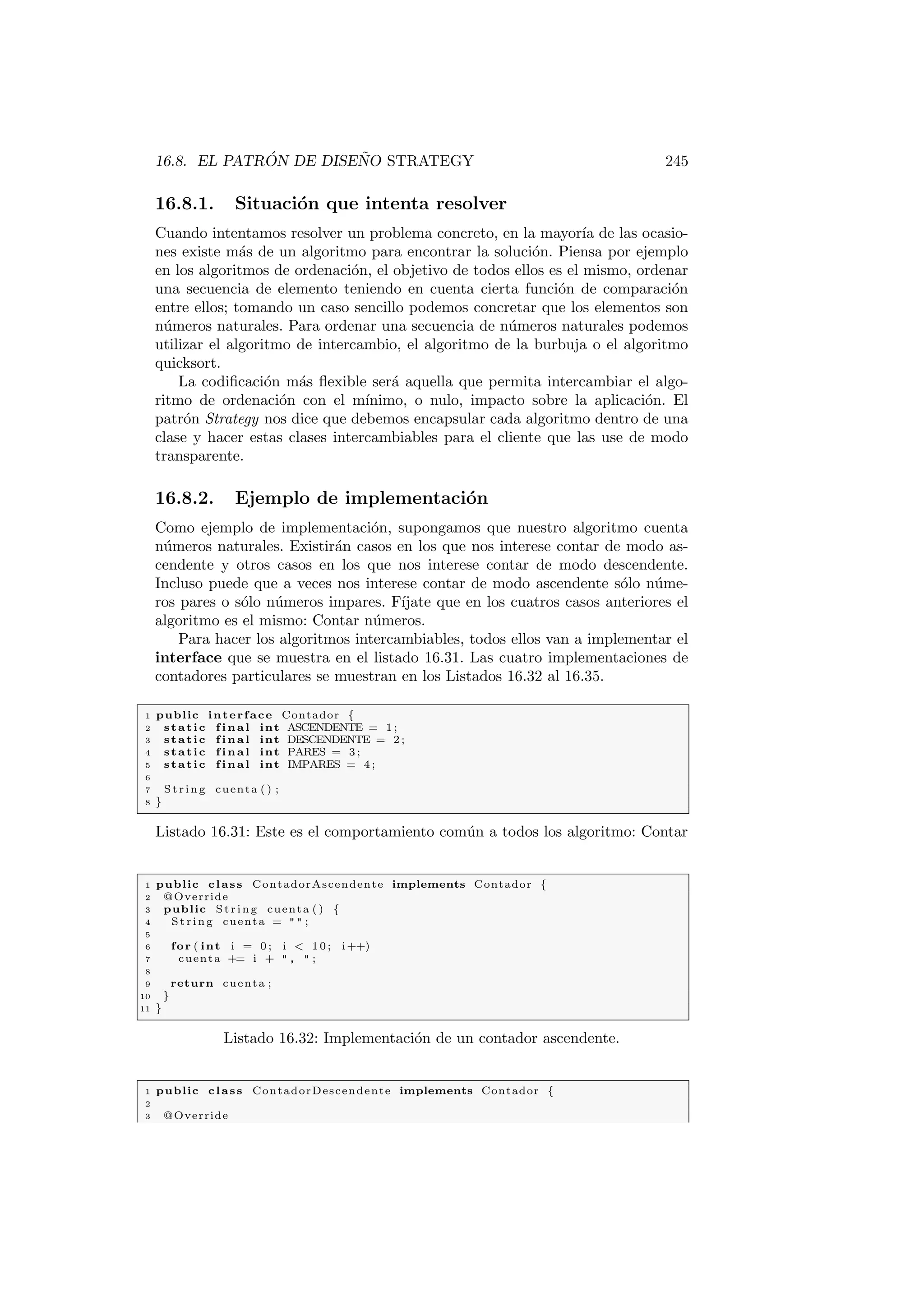 16.8. EL PATRÓN DE DISEÑO STRATEGY 245
16.8.1. Situación que intenta resolver
Cuando intentamos resolver un problema concreto, en la mayorı́a de las ocasio-
nes existe más de un algoritmo para encontrar la solución. Piensa por ejemplo
en los algoritmos de ordenación, el objetivo de todos ellos es el mismo, ordenar
una secuencia de elemento teniendo en cuenta cierta función de comparación
entre ellos; tomando un caso sencillo podemos concretar que los elementos son
números naturales. Para ordenar una secuencia de números naturales podemos
utilizar el algoritmo de intercambio, el algoritmo de la burbuja o el algoritmo
quicksort.
La codificación más flexible será aquella que permita intercambiar el algo-
ritmo de ordenación con el mı́nimo, o nulo, impacto sobre la aplicación. El
patrón Strategy nos dice que debemos encapsular cada algoritmo dentro de una
clase y hacer estas clases intercambiables para el cliente que las use de modo
transparente.
16.8.2. Ejemplo de implementación
Como ejemplo de implementación, supongamos que nuestro algoritmo cuenta
números naturales. Existirán casos en los que nos interese contar de modo as-
cendente y otros casos en los que nos interese contar de modo descendente.
Incluso puede que a veces nos interese contar de modo ascendente sólo núme-
ros pares o sólo números impares. Fı́jate que en los cuatros casos anteriores el
algoritmo es el mismo: Contar números.
Para hacer los algoritmos intercambiables, todos ellos van a implementar el
interface que se muestra en el listado 16.31. Las cuatro implementaciones de
contadores particulares se muestran en los Listados 16.32 al 16.35.
1 public interface Contador {
2 static f i n a l int ASCENDENTE = 1 ;
3 static f i n a l int DESCENDENTE = 2 ;
4 static f i n a l int PARES = 3 ;
5 static f i n a l int IMPARES = 4 ;
6
7 St rin g cuenta ( ) ;
8 }
Listado 16.31: Este es el comportamiento común a todos los algoritmo: Contar
1 public class ContadorAscendente implements Contador {
2 @Override
3 public St rin g cuenta ( ) {
4 St rin g cuenta =   ;
5
6 for ( int i = 0 ; i  10; i++)
7 cuenta += i +  ,  ;
8
9 return cuenta ;
10 }
11 }
Listado 16.32: Implementación de un contador ascendente.
1 public class ContadorDescendente implements Contador {
2
3 @Override
 