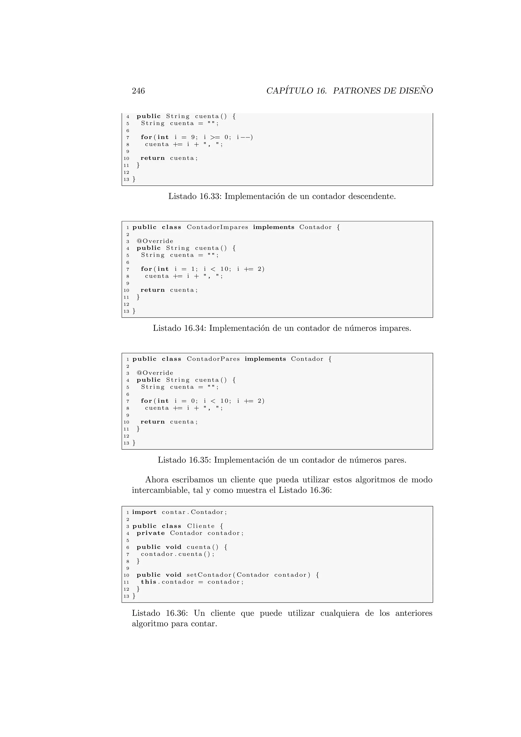 246 CAPÍTULO 16. PATRONES DE DISEÑO
4 public St rin g cuenta ( ) {
5 St rin g cuenta =   ;
6
7 for ( int i = 9 ; i = 0 ; i −−)
8 cuenta += i +  ,  ;
9
10 return cuenta ;
11 }
12
13 }
Listado 16.33: Implementación de un contador descendente.
1 public class ContadorImpares implements Contador {
2
3 @Override
4 public St rin g cuenta ( ) {
5 St rin g cuenta =   ;
6
7 for ( int i = 1 ; i  10; i += 2)
8 cuenta += i +  ,  ;
9
10 return cuenta ;
11 }
12
13 }
Listado 16.34: Implementación de un contador de números impares.
1 public class ContadorPares implements Contador {
2
3 @Override
4 public St rin g cuenta ( ) {
5 St rin g cuenta =   ;
6
7 for ( int i = 0 ; i  10; i += 2)
8 cuenta += i +  ,  ;
9
10 return cuenta ;
11 }
12
13 }
Listado 16.35: Implementación de un contador de números pares.
Ahora escribamos un cliente que pueda utilizar estos algoritmos de modo
intercambiable, tal y como muestra el Listado 16.36:
1 import contar . Contador ;
2
3 public class C l i e n t e {
4 private Contador contador ;
5
6 public void cuenta ( ) {
7 contador . cuenta ( ) ;
8 }
9
10 public void setContador ( Contador contador ) {
11 this . contador = contador ;
12 }
13 }
Listado 16.36: Un cliente que puede utilizar cualquiera de los anteriores
algoritmo para contar.
 