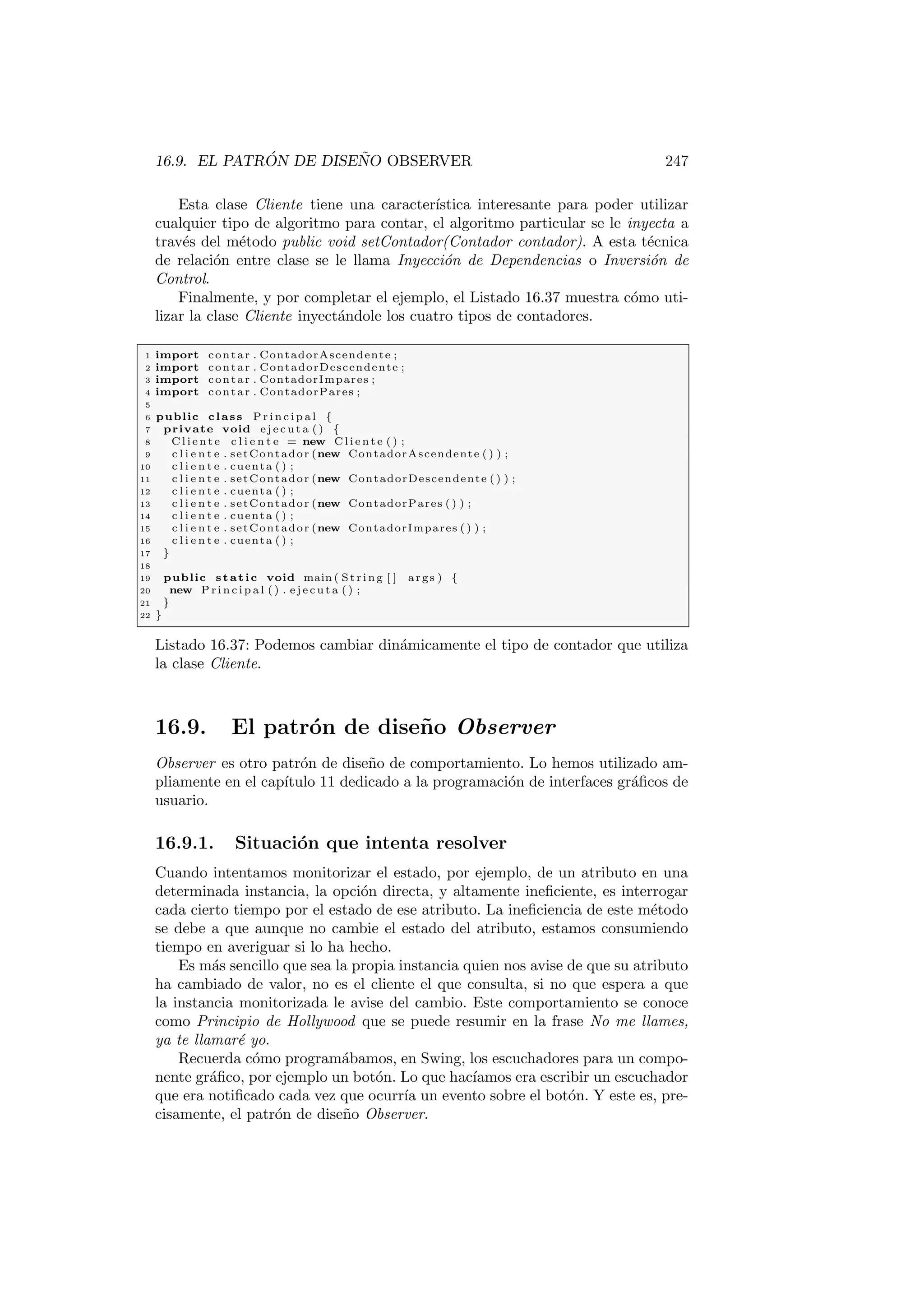 16.9. EL PATRÓN DE DISEÑO OBSERVER 247
Esta clase Cliente tiene una caracterı́stica interesante para poder utilizar
cualquier tipo de algoritmo para contar, el algoritmo particular se le inyecta a
través del método public void setContador(Contador contador). A esta técnica
de relación entre clase se le llama Inyección de Dependencias o Inversión de
Control.
Finalmente, y por completar el ejemplo, el Listado 16.37 muestra cómo uti-
lizar la clase Cliente inyectándole los cuatro tipos de contadores.
1 import contar . ContadorAscendente ;
2 import contar . ContadorDescendente ;
3 import contar . ContadorImpares ;
4 import contar . ContadorPares ;
5
6 public class P r i n c i p a l {
7 private void e j e c u t a ( ) {
8 C l i e n t e c l i e n t e = new C l i e n t e ( ) ;
9 c l i e n t e . setContador (new ContadorAscendente ( ) ) ;
10 c l i e n t e . cuenta ( ) ;
11 c l i e n t e . setContador (new ContadorDescendente ( ) ) ;
12 c l i e n t e . cuenta ( ) ;
13 c l i e n t e . setContador (new ContadorPares ( ) ) ;
14 c l i e n t e . cuenta ( ) ;
15 c l i e n t e . setContador (new ContadorImpares ( ) ) ;
16 c l i e n t e . cuenta ( ) ;
17 }
18
19 public static void main ( St rin g [ ] args ) {
20 new P r i n c i p a l ( ) . e j e c u t a ( ) ;
21 }
22 }
Listado 16.37: Podemos cambiar dinámicamente el tipo de contador que utiliza
la clase Cliente.
16.9. El patrón de diseño Observer
Observer es otro patrón de diseño de comportamiento. Lo hemos utilizado am-
pliamente en el capı́tulo 11 dedicado a la programación de interfaces gráficos de
usuario.
16.9.1. Situación que intenta resolver
Cuando intentamos monitorizar el estado, por ejemplo, de un atributo en una
determinada instancia, la opción directa, y altamente ineficiente, es interrogar
cada cierto tiempo por el estado de ese atributo. La ineficiencia de este método
se debe a que aunque no cambie el estado del atributo, estamos consumiendo
tiempo en averiguar si lo ha hecho.
Es más sencillo que sea la propia instancia quien nos avise de que su atributo
ha cambiado de valor, no es el cliente el que consulta, si no que espera a que
la instancia monitorizada le avise del cambio. Este comportamiento se conoce
como Principio de Hollywood que se puede resumir en la frase No me llames,
ya te llamaré yo.
Recuerda cómo programábamos, en Swing, los escuchadores para un compo-
nente gráfico, por ejemplo un botón. Lo que hacı́amos era escribir un escuchador
que era notificado cada vez que ocurrı́a un evento sobre el botón. Y este es, pre-
cisamente, el patrón de diseño Observer.
 