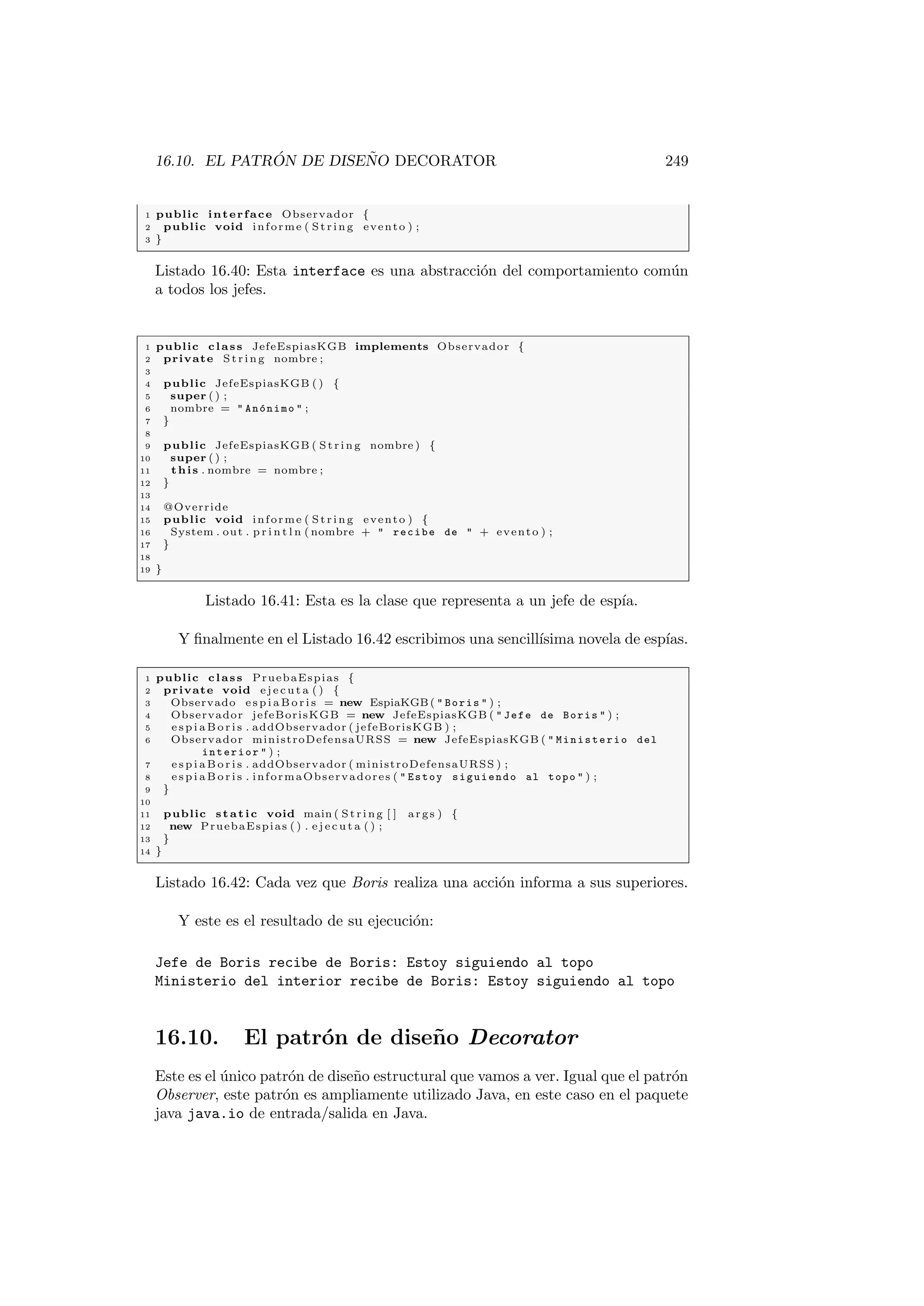 16.10. EL PATRÓN DE DISEÑO DECORATOR 249
1 public interface Observador {
2 public void informe ( S tri ng evento ) ;
3 }
Listado 16.40: Esta interface es una abstracción del comportamiento común
a todos los jefes.
1 public class JefeEspiasKGB implements Observador {
2 private St rin g nombre ;
3
4 public JefeEspiasKGB ( ) {
5 super ( ) ;
6 nombre =  Anónimo  ;
7 }
8
9 public JefeEspiasKGB ( St rin g nombre ) {
10 super ( ) ;
11 this . nombre = nombre ;
12 }
13
14 @Override
15 public void informe ( S tri ng evento ) {
16 System . out . p r i n t l n ( nombre +  recibe de  + evento ) ;
17 }
18
19 }
Listado 16.41: Esta es la clase que representa a un jefe de espı́a.
Y finalmente en el Listado 16.42 escribimos una sencillı́sima novela de espı́as.
1 public class PruebaEspias {
2 private void e j e c u t a ( ) {
3 Observado e s p i a B o r i s = new EspiaKGB(  Boris  ) ;
4 Observador jefeBorisKGB = new JefeEspiasKGB (  Jefe de Boris  ) ;
5 e s p i a B o r i s . addObservador ( jefeBorisKGB ) ;
6 Observador ministroDefensaURSS = new JefeEspiasKGB (  Ministerio del
interior  ) ;
7 e s p i a B o r i s . addObservador ( ministroDefensaURSS ) ;
8 e s p i a B o r i s . informaObservadores (  Estoy siguiendo al topo  ) ;
9 }
10
11 public static void main ( St rin g [ ] args ) {
12 new PruebaEspias ( ) . e j e c u t a ( ) ;
13 }
14 }
Listado 16.42: Cada vez que Boris realiza una acción informa a sus superiores.
Y este es el resultado de su ejecución:
Jefe de Boris recibe de Boris: Estoy siguiendo al topo
Ministerio del interior recibe de Boris: Estoy siguiendo al topo
16.10. El patrón de diseño Decorator
Este es el único patrón de diseño estructural que vamos a ver. Igual que el patrón
Observer, este patrón es ampliamente utilizado Java, en este caso en el paquete
java java.io de entrada/salida en Java.
 