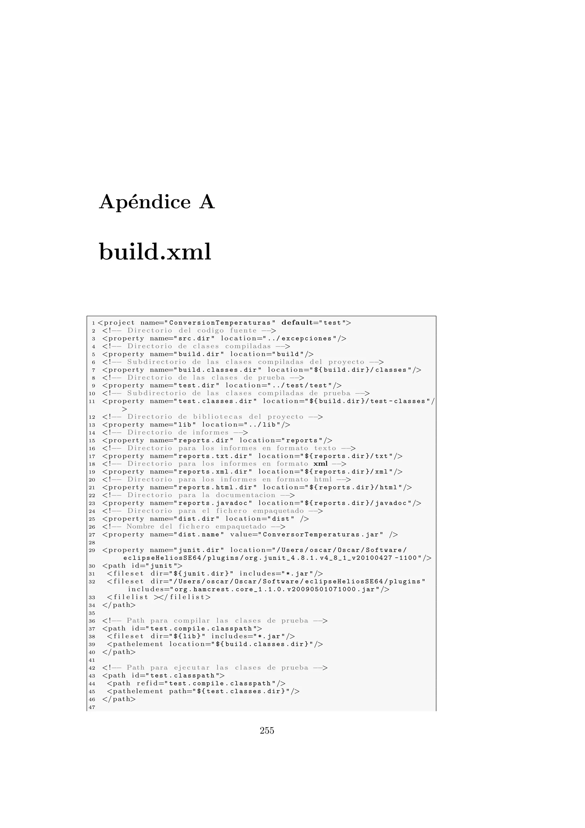 Apéndice A
build.xml
1 p r o j e c t name= ConversionTemperaturas  default= test 
2 !−− D i r e c t o r i o del codigo fuente −−

3 property name= src . dir  l o c a t i o n= ../ excepciones /
4 !−− D i r e c t o r i o de c l a s e s compiladas −−

5 property name= build . dir  l o c a t i o n= build /
6 !−− S u b d i r e c t o r i o de l a s c l a s e s compiladas del proyecto −−

7 property name= build . classes . dir  l o c a t i o n= ${ build . dir }/ classes /
8 !−− D i r e c t o r i o de l a s c l a s e s de prueba −−

9 property name= test . dir  l o c a t i o n= ../ test / test /
10 !−− S u b d i r e c t o r i o de l a s c l a s e s compiladas de prueba −−

11 property name= test . classes . dir  l o c a t i o n= ${ build . dir }/ test - classes /

12 !−− D i r e c t o r i o de b i b l i o t e c a s del proyecto −−

13 property name= lib  l o c a t i o n= ../ lib /
14 !−− D i r e c t o r i o de informes −−

15 property name= reports . dir  l o c a t i o n= reports /
16 !−− D i r e c t o r i o para l o s informes en formato texto −−

17 property name= reports . txt . dir  l o c a t i o n= ${ reports . dir }/ txt /
18 !−− D i r e c t o r i o para l o s informes en formato xml −−

19 property name= reports . xml . dir  l o c a t i o n= ${ reports . dir }/ xml /
20 !−− D i r e c t o r i o para l o s informes en formato html −−

21 property name= reports . html . dir  l o c a t i o n= ${ reports . dir }/ html /
22 !−− D i r e c t o r i o para l a documentacion −−

23 property name= reports . javadoc  l o c a t i o n= ${ reports . dir }/ javadoc /
24 !−− D i r e c t o r i o para e l f i c h e r o empaquetado −−

25 property name= dist . dir  l o c a t i o n= dist  /
26 !−− Nombre del f i c h e r o empaquetado −−

27 property name= dist . name  value= ConversorTemperaturas . jar  /
28
29 property name= junit . dir  l o c a t i o n= / Users / oscar / Oscar / Software /
eclipseHeliosSE64 / plugins / org . junit_4 .8.1. v4_8_1_v20100427 -1100 /
30 path id= junit 
31  f i l e s e t d i r= ${ junit . dir }  i n c l u d e s= *. jar /
32  f i l e s e t d i r= / Users / oscar / Oscar / Software / eclipseHeliosSE64 / plugins 
i n c l u d e s= org . hamcrest . core_1 .1.0. v20090501071000 . jar /
33  f i l e l i s t 
/ f i l e l i s t
34 /path
35
36 !−− Path para compilar l a s c l a s e s de prueba −−

37 path id= test . compile . classpath 
38  f i l e s e t d i r= ${ lib }  i n c l u d e s= *. jar /
39 pathelement l o c a t i o n= ${ build . classes . dir } /
40 /path
41
42 !−− Path para e j e c u t a r l a s c l a s e s de prueba −−

43 path id= test . classpath 
44 path r e f i d= test . compile . classpath /
45 pathelement path= ${ test . classes . dir } /
46 /path
47
255
 
