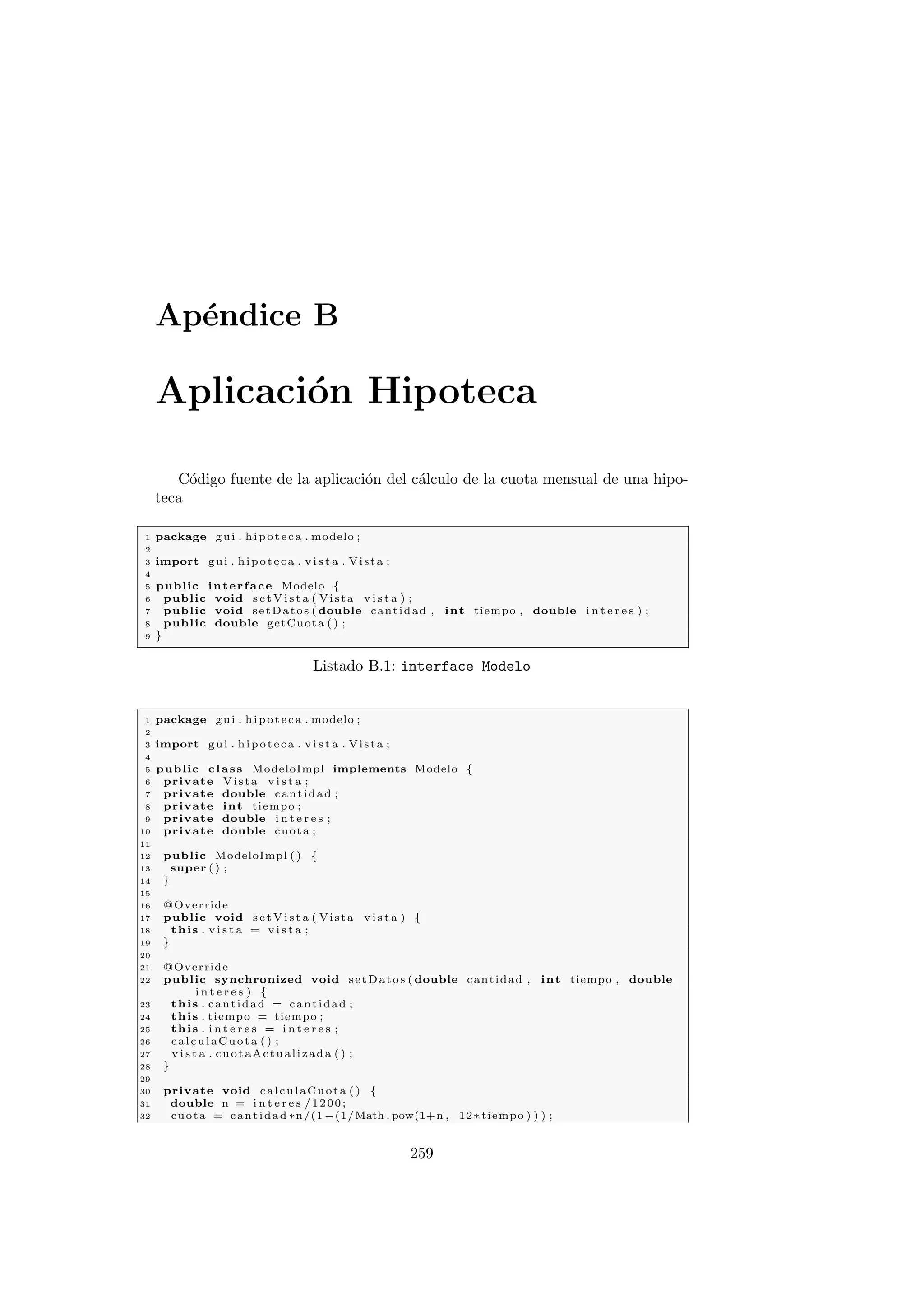 Apéndice B
Aplicación Hipoteca
Código fuente de la aplicación del cálculo de la cuota mensual de una hipo-
teca
1 package gui . hipoteca . modelo ;
2
3 import gui . hipoteca . v i s t a . Vista ;
4
5 public interface Modelo {
6 public void s e t V i s t a ( Vista v i s t a ) ;
7 public void setDatos ( double cantidad , int tiempo , double i n t e r e s ) ;
8 public double getCuota ( ) ;
9 }
Listado B.1: interface Modelo
1 package gui . hipoteca . modelo ;
2
3 import gui . hipoteca . v i s t a . Vista ;
4
5 public class ModeloImpl implements Modelo {
6 private Vista v i s t a ;
7 private double cantidad ;
8 private int tiempo ;
9 private double i n t e r e s ;
10 private double cuota ;
11
12 public ModeloImpl ( ) {
13 super ( ) ;
14 }
15
16 @Override
17 public void s e t V i s t a ( Vista v i s t a ) {
18 this . v i s t a = v i s t a ;
19 }
20
21 @Override
22 public synchronized void setDatos ( double cantidad , int tiempo , double
i n t e r e s ) {
23 this . cantidad = cantidad ;
24 this . tiempo = tiempo ;
25 this . i n t e r e s = i n t e r e s ;
26 calculaCuota ( ) ;
27 v i s t a . cuotaActualizada ( ) ;
28 }
29
30 private void calculaCuota ( ) {
31 double n = i n t e r e s /1200;
32 cuota = cantidad ∗n/(1 −(1/Math . pow(1+n , 12∗ tiempo ) ) ) ;
259
 