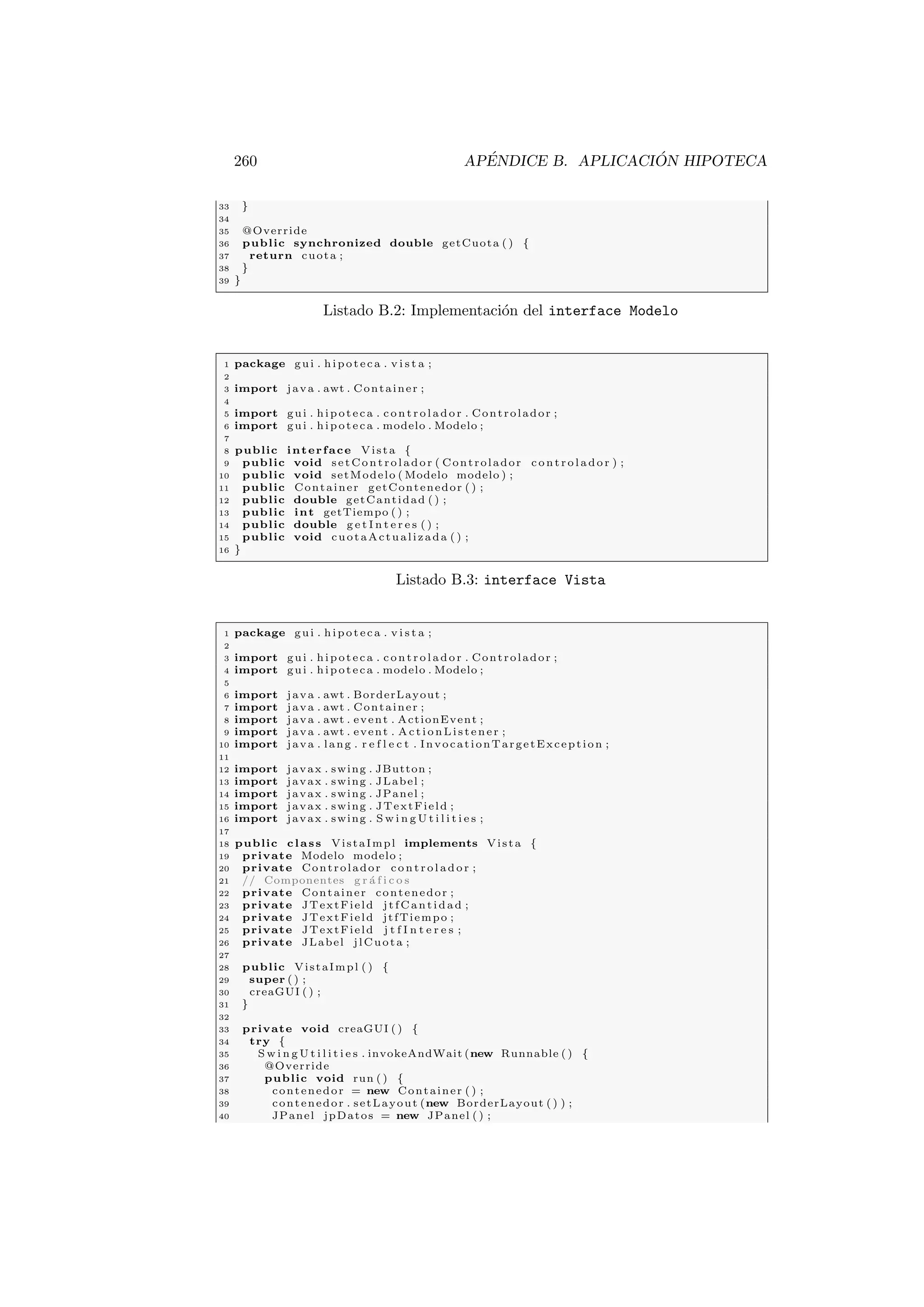 260 APÉNDICE B. APLICACIÓN HIPOTECA
33 }
34
35 @Override
36 public synchronized double getCuota ( ) {
37 return cuota ;
38 }
39 }
Listado B.2: Implementación del interface Modelo
1 package gui . hipoteca . v i s t a ;
2
3 import java . awt . Container ;
4
5 import gui . hipoteca . c on tr ol ad or . Controlador ;
6 import gui . hipoteca . modelo . Modelo ;
7
8 public interface Vista {
9 public void setControlador ( Controlador co nt ro la do r ) ;
10 public void setModelo ( Modelo modelo ) ;
11 public Container getContenedor ( ) ;
12 public double getCantidad ( ) ;
13 public int getTiempo ( ) ;
14 public double g e t I n t e r e s ( ) ;
15 public void cuotaActualizada ( ) ;
16 }
Listado B.3: interface Vista
1 package gui . hipoteca . v i s t a ;
2
3 import gui . hipoteca . c on tr ol ad or . Controlador ;
4 import gui . hipoteca . modelo . Modelo ;
5
6 import java . awt . BorderLayout ;
7 import java . awt . Container ;
8 import java . awt . event . ActionEvent ;
9 import java . awt . event . ActionListener ;
10 import java . lang . r e f l e c t . InvocationTargetException ;
11
12 import javax . swing . JButton ;
13 import javax . swing . JLabel ;
14 import javax . swing . JPanel ;
15 import javax . swing . JTextField ;
16 import javax . swing . S w i n g U t i l i t i e s ;
17
18 public class VistaImpl implements Vista {
19 private Modelo modelo ;
20 private Controlador co nt ro la do r ;
21 // Componentes g r á f i c o s
22 private Container contenedor ;
23 private JTextField jtfCantidad ;
24 private JTextField jtfTiempo ;
25 private JTextField j t f I n t e r e s ;
26 private JLabel jlCuota ;
27
28 public VistaImpl ( ) {
29 super ( ) ;
30 creaGUI ( ) ;
31 }
32
33 private void creaGUI ( ) {
34 try {
35 S w i n g U t i l i t i e s . invokeAndWait (new Runnable ( ) {
36 @Override
37 public void run ( ) {
38 contenedor = new Container ( ) ;
39 contenedor . setLayout (new BorderLayout ( ) ) ;
40 JPanel jpDatos = new JPanel ( ) ;
 