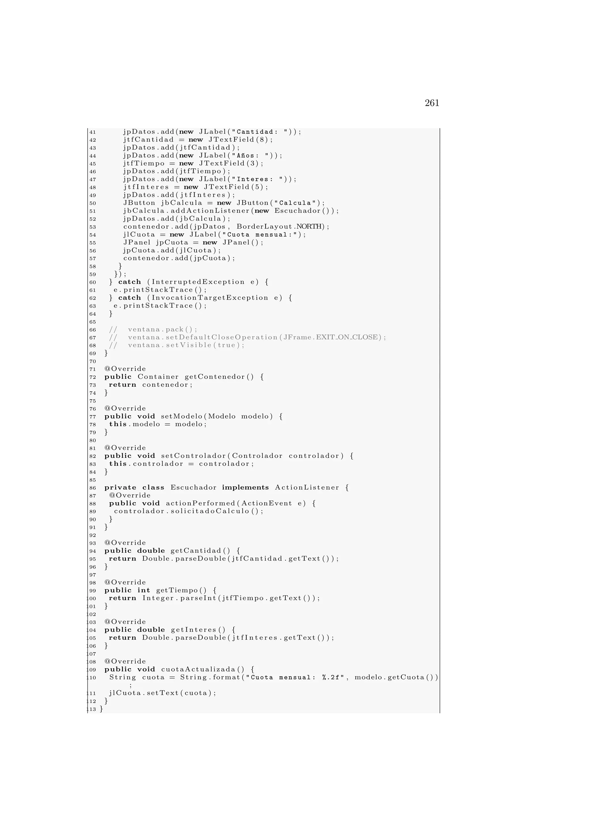261
41 jpDatos . add (new JLabel (  Cantidad :  ) ) ;
42 jtfCantidad = new JTextField (8) ;
43 jpDatos . add ( jtfCantidad ) ;
44 jpDatos . add (new JLabel (  A~
nos :  ) ) ;
45 jtfTiempo = new JTextField (3) ;
46 jpDatos . add ( jtfTiempo ) ;
47 jpDatos . add (new JLabel (  Interes :  ) ) ;
48 j t f I n t e r e s = new JTextField (5) ;
49 jpDatos . add ( j t f I n t e r e s ) ;
50 JButton jbCalcula = new JButton (  Calcula  ) ;
51 jbCalcula . addActionListener (new Escuchador ( ) ) ;
52 jpDatos . add ( jbCalcula ) ;
53 contenedor . add ( jpDatos , BorderLayout .NORTH) ;
54 jlCuota = new JLabel (  Cuota mensual :  ) ;
55 JPanel jpCuota = new JPanel ( ) ;
56 jpCuota . add ( jlCuota ) ;
57 contenedor . add ( jpCuota ) ;
58 }
59 }) ;
60 } catch ( InterruptedException e ) {
61 e . printStackTrace ( ) ;
62 } catch ( InvocationTargetException e ) {
63 e . printStackTrace ( ) ;
64 }
65
66 // ventana . pack ( ) ;
67 // ventana . setDefaultCloseOperation ( JFrame . EXIT ON CLOSE) ;
68 // ventana . s e t V i s i b l e ( true ) ;
69 }
70
71 @Override
72 public Container getContenedor ( ) {
73 return contenedor ;
74 }
75
76 @Override
77 public void setModelo ( Modelo modelo ) {
78 this . modelo = modelo ;
79 }
80
81 @Override
82 public void setControlador ( Controlador co nt ro la do r ) {
83 this . c o nt ro la do r = co nt ro l ado r ;
84 }
85
86 private class Escuchador implements ActionListener {
87 @Override
88 public void actionPerformed ( ActionEvent e ) {
89 c on tr ol ad or . s o l i c i t a d o C a l c u l o ( ) ;
90 }
91 }
92
93 @Override
94 public double getCantidad ( ) {
95 return Double . parseDouble ( jtfCantidad . getText ( ) ) ;
96 }
97
98 @Override
99 public int getTiempo ( ) {
100 return I n t e g e r . p a r s e I n t ( jtfTiempo . getText ( ) ) ;
101 }
102
103 @Override
104 public double g e t I n t e r e s ( ) {
105 return Double . parseDouble ( j t f I n t e r e s . getText ( ) ) ;
106 }
107
108 @Override
109 public void cuotaActualizada ( ) {
110 St rin g cuota = St ri ng . format (  Cuota mensual : %.2 f  , modelo . getCuota ( ) )
;
111 jlCuota . setText ( cuota ) ;
112 }
113 }
 