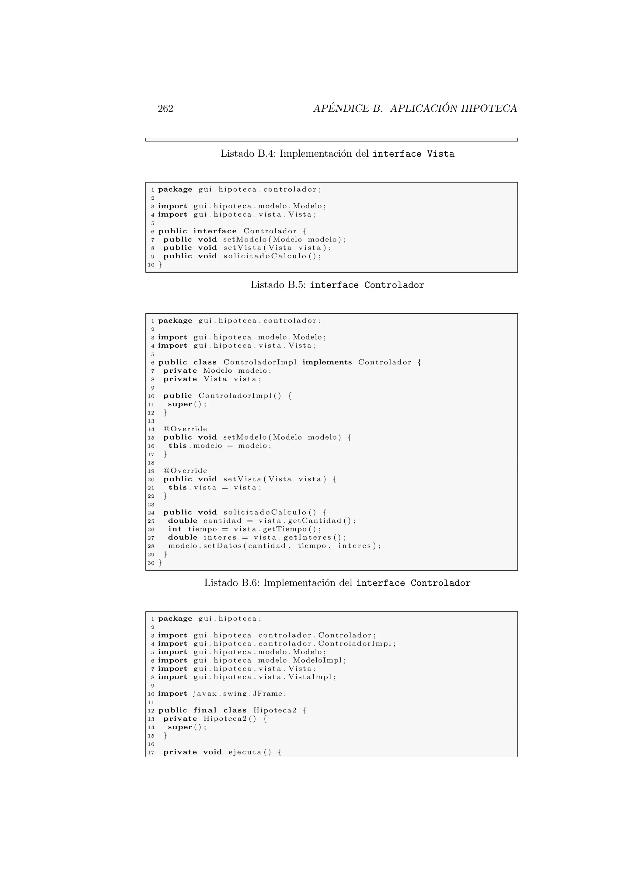 262 APÉNDICE B. APLICACIÓN HIPOTECA
Listado B.4: Implementación del interface Vista
1 package gui . hipoteca . c on tr ol ad or ;
2
3 import gui . hipoteca . modelo . Modelo ;
4 import gui . hipoteca . v i s t a . Vista ;
5
6 public interface Controlador {
7 public void setModelo ( Modelo modelo ) ;
8 public void s e t V i s t a ( Vista v i s t a ) ;
9 public void s o l i c i t a d o C a l c u l o ( ) ;
10 }
Listado B.5: interface Controlador
1 package gui . hipoteca . c on tr ol ad or ;
2
3 import gui . hipoteca . modelo . Modelo ;
4 import gui . hipoteca . v i s t a . Vista ;
5
6 public class ControladorImpl implements Controlador {
7 private Modelo modelo ;
8 private Vista v i s t a ;
9
10 public ControladorImpl ( ) {
11 super ( ) ;
12 }
13
14 @Override
15 public void setModelo ( Modelo modelo ) {
16 this . modelo = modelo ;
17 }
18
19 @Override
20 public void s e t V i s t a ( Vista v i s t a ) {
21 this . v i s t a = v i s t a ;
22 }
23
24 public void s o l i c i t a d o C a l c u l o ( ) {
25 double cantidad = v i s t a . getCantidad ( ) ;
26 int tiempo = v i s t a . getTiempo ( ) ;
27 double i n t e r e s = v i s t a . g e t I n t e r e s ( ) ;
28 modelo . setDatos ( cantidad , tiempo , i n t e r e s ) ;
29 }
30 }
Listado B.6: Implementación del interface Controlador
1 package gui . hipoteca ;
2
3 import gui . hipoteca . c on tr ol ad or . Controlador ;
4 import gui . hipoteca . c on tr ol ad or . ControladorImpl ;
5 import gui . hipoteca . modelo . Modelo ;
6 import gui . hipoteca . modelo . ModeloImpl ;
7 import gui . hipoteca . v i s t a . Vista ;
8 import gui . hipoteca . v i s t a . VistaImpl ;
9
10 import javax . swing . JFrame ;
11
12 public f i n a l class Hipoteca2 {
13 private Hipoteca2 ( ) {
14 super ( ) ;
15 }
16
17 private void e j e c u t a ( ) {
 