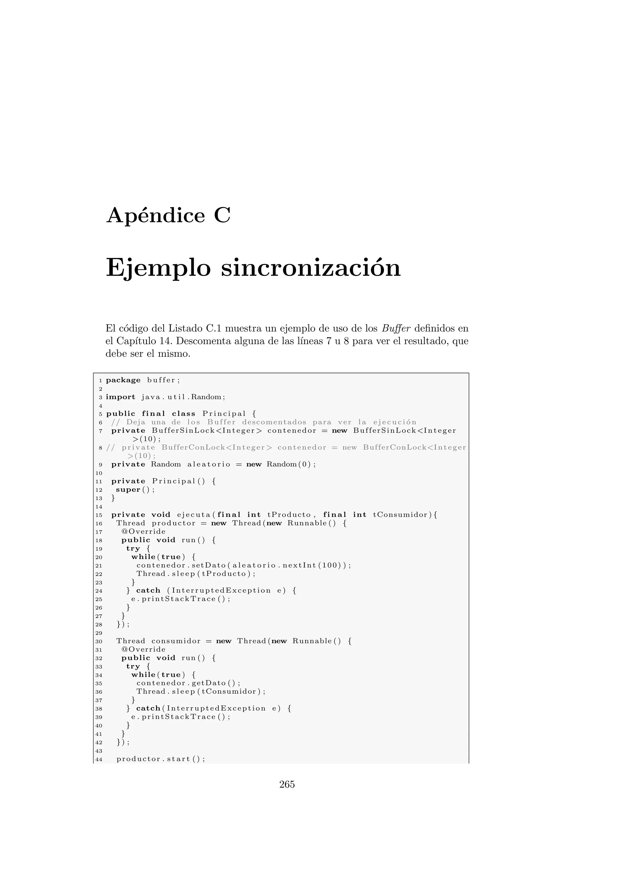 Apéndice C
Ejemplo sincronización
El código del Listado C.1 muestra un ejemplo de uso de los Buffer definidos en
el Capı́tulo 14. Descomenta alguna de las lı́neas 7 u 8 para ver el resultado, que
debe ser el mismo.
1 package b u f f e r ;
2
3 import java . u t i l . Random ;
4
5 public f i n a l class P r i n c i p a l {
6 // Deja una de l o s Buffer descomentados para ver l a e j e c u c i ó n
7 private BufferSinLockInteger  contenedor = new BufferSinLockInteger
(10) ;
8 // p r i v a t e BufferConLockInteger  contenedor = new BufferConLockInteger
(10) ;
9 private Random a l e a t o r i o = new Random(0) ;
10
11 private P r i n c i p a l ( ) {
12 super ( ) ;
13 }
14
15 private void e j e c u t a ( f i n a l int tProducto , f i n a l int tConsumidor ) {
16 Thread productor = new Thread (new Runnable ( ) {
17 @Override
18 public void run ( ) {
19 try {
20 while ( true ) {
21 contenedor . setDato ( a l e a t o r i o . nextInt (100) ) ;
22 Thread . s l e e p ( tProducto ) ;
23 }
24 } catch ( InterruptedException e ) {
25 e . printStackTrace ( ) ;
26 }
27 }
28 }) ;
29
30 Thread consumidor = new Thread (new Runnable ( ) {
31 @Override
32 public void run ( ) {
33 try {
34 while ( true ) {
35 contenedor . getDato ( ) ;
36 Thread . s l e e p ( tConsumidor ) ;
37 }
38 } catch ( InterruptedException e ) {
39 e . printStackTrace ( ) ;
40 }
41 }
42 }) ;
43
44 productor . s t a r t ( ) ;
265
 