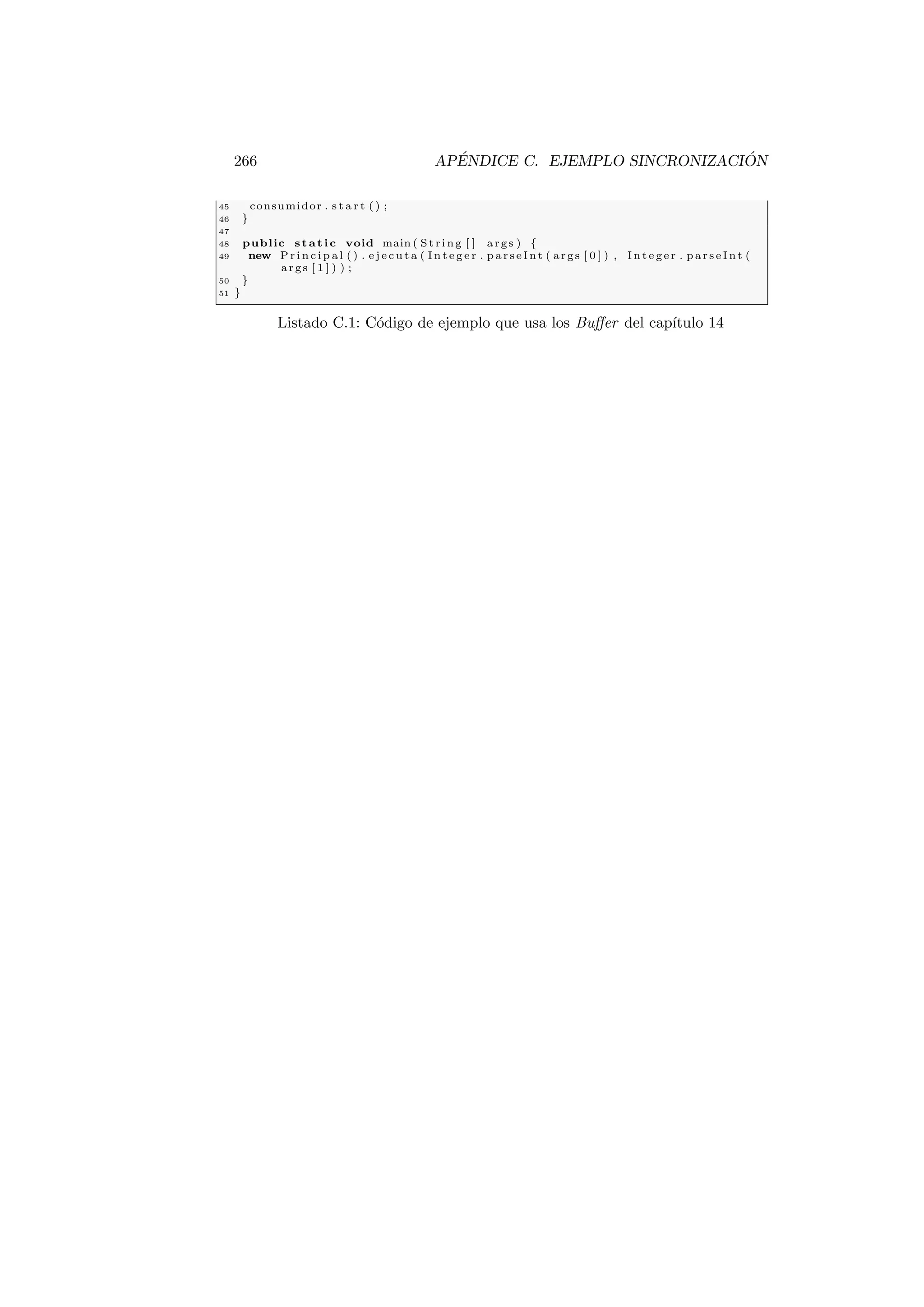 266 APÉNDICE C. EJEMPLO SINCRONIZACIÓN
45 consumidor . s t a r t ( ) ;
46 }
47
48 public static void main ( St ri ng [ ] args ) {
49 new P r i n c i p a l ( ) . e j e c u t a ( I n t e g e r . p a r s e I n t ( args [ 0 ] ) , I n t e g e r . p a r s e I n t (
args [ 1 ] ) ) ;
50 }
51 }
Listado C.1: Código de ejemplo que usa los Buffer del capı́tulo 14
 