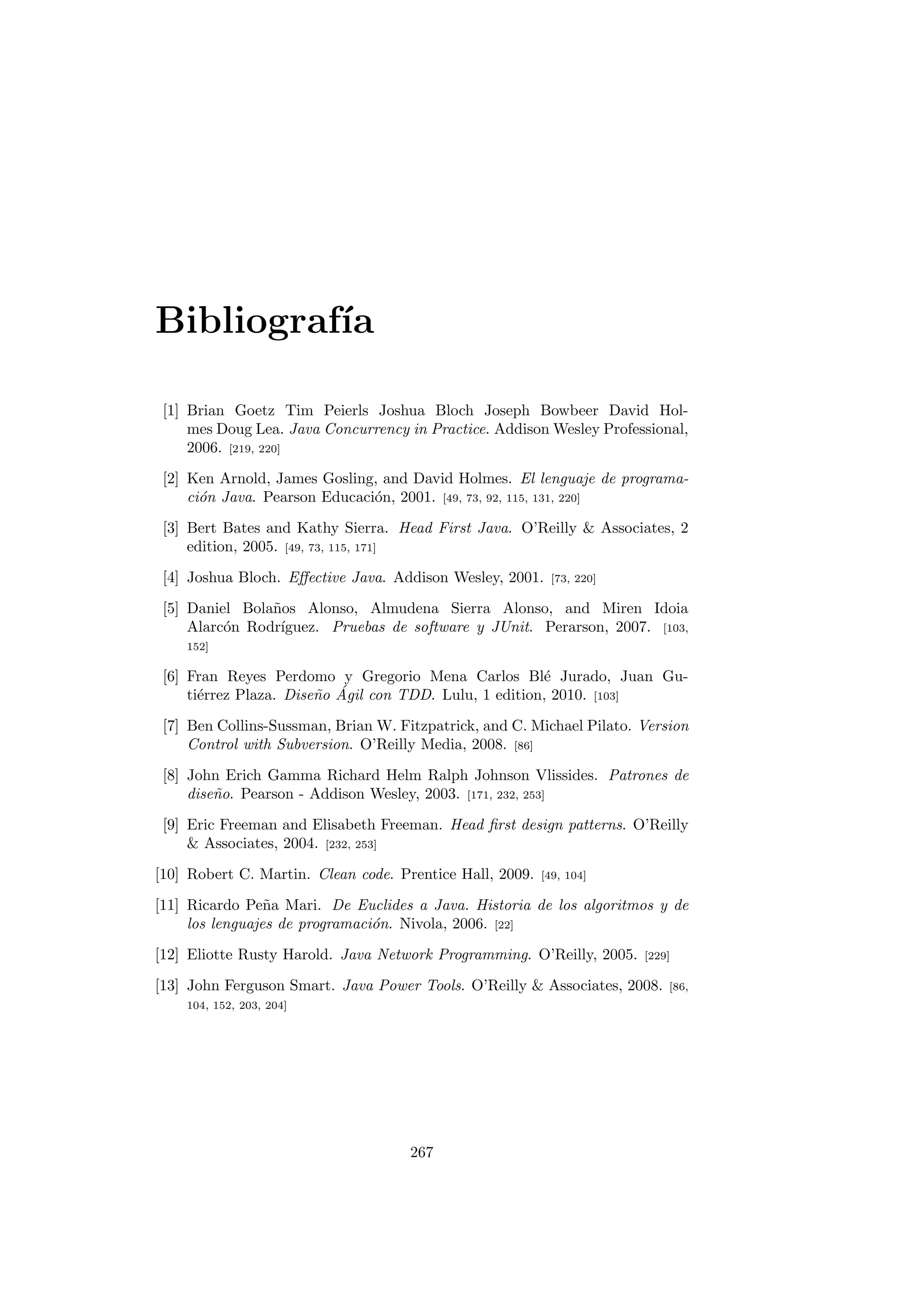 Bibliografı́a
[1] Brian Goetz Tim Peierls Joshua Bloch Joseph Bowbeer David Hol-
mes Doug Lea. Java Concurrency in Practice. Addison Wesley Professional,
2006. [219, 220]
[2] Ken Arnold, James Gosling, and David Holmes. El lenguaje de programa-
ción Java. Pearson Educación, 2001. [49, 73, 92, 115, 131, 220]
[3] Bert Bates and Kathy Sierra. Head First Java. O’Reilly  Associates, 2
edition, 2005. [49, 73, 115, 171]
[4] Joshua Bloch. Effective Java. Addison Wesley, 2001. [73, 220]
[5] Daniel Bolaños Alonso, Almudena Sierra Alonso, and Miren Idoia
Alarcón Rodrı́guez. Pruebas de software y JUnit. Perarson, 2007. [103,
152]
[6] Fran Reyes Perdomo y Gregorio Mena Carlos Blé Jurado, Juan Gu-
tiérrez Plaza. Diseño Ágil con TDD. Lulu, 1 edition, 2010. [103]
[7] Ben Collins-Sussman, Brian W. Fitzpatrick, and C. Michael Pilato. Version
Control with Subversion. O’Reilly Media, 2008. [86]
[8] John Erich Gamma Richard Helm Ralph Johnson Vlissides. Patrones de
diseño. Pearson - Addison Wesley, 2003. [171, 232, 253]
[9] Eric Freeman and Elisabeth Freeman. Head first design patterns. O’Reilly
 Associates, 2004. [232, 253]
[10] Robert C. Martin. Clean code. Prentice Hall, 2009. [49, 104]
[11] Ricardo Peña Mari. De Euclides a Java. Historia de los algoritmos y de
los lenguajes de programación. Nivola, 2006. [22]
[12] Eliotte Rusty Harold. Java Network Programming. O’Reilly, 2005. [229]
[13] John Ferguson Smart. Java Power Tools. O’Reilly  Associates, 2008. [86,
104, 152, 203, 204]
267
 