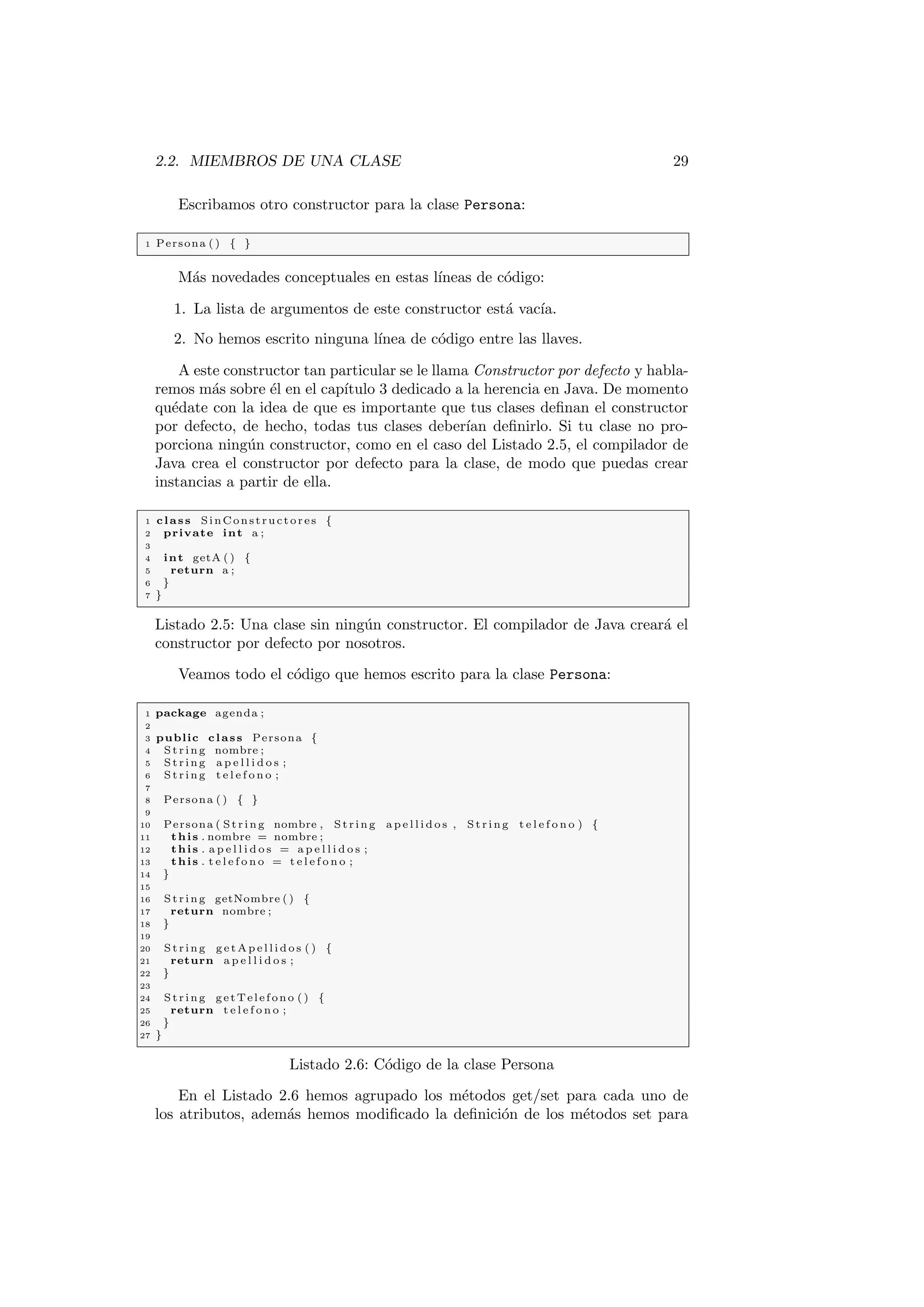 2.2. MIEMBROS DE UNA CLASE 29
Escribamos otro constructor para la clase Persona:
1 Persona ( ) { }
Más novedades conceptuales en estas lı́neas de código:
1. La lista de argumentos de este constructor está vacı́a.
2. No hemos escrito ninguna lı́nea de código entre las llaves.
A este constructor tan particular se le llama Constructor por defecto y habla-
remos más sobre él en el capı́tulo 3 dedicado a la herencia en Java. De momento
quédate con la idea de que es importante que tus clases definan el constructor
por defecto, de hecho, todas tus clases deberı́an definirlo. Si tu clase no pro-
porciona ningún constructor, como en el caso del Listado 2.5, el compilador de
Java crea el constructor por defecto para la clase, de modo que puedas crear
instancias a partir de ella.
1 class SinConstructores {
2 private int a ;
3
4 int getA ( ) {
5 return a ;
6 }
7 }
Listado 2.5: Una clase sin ningún constructor. El compilador de Java creará el
constructor por defecto por nosotros.
Veamos todo el código que hemos escrito para la clase Persona:
1 package agenda ;
2
3 public class Persona {
4 St rin g nombre ;
5 St rin g a p e l l i d o s ;
6 St rin g t e l e f o n o ;
7
8 Persona ( ) { }
9
10 Persona ( St rin g nombre , St rin g a p e l l i d o s , S tri ng t e l e f o n o ) {
11 this . nombre = nombre ;
12 this . a p e l l i d o s = a p e l l i d o s ;
13 this . t e l e f o n o = t e l e f o n o ;
14 }
15
16 St rin g getNombre ( ) {
17 return nombre ;
18 }
19
20 St rin g g e t A p e l l i d o s ( ) {
21 return a p e l l i d o s ;
22 }
23
24 St rin g getTelefono ( ) {
25 return t e l e f o n o ;
26 }
27 }
Listado 2.6: Código de la clase Persona
En el Listado 2.6 hemos agrupado los métodos get/set para cada uno de
los atributos, además hemos modificado la definición de los métodos set para
 