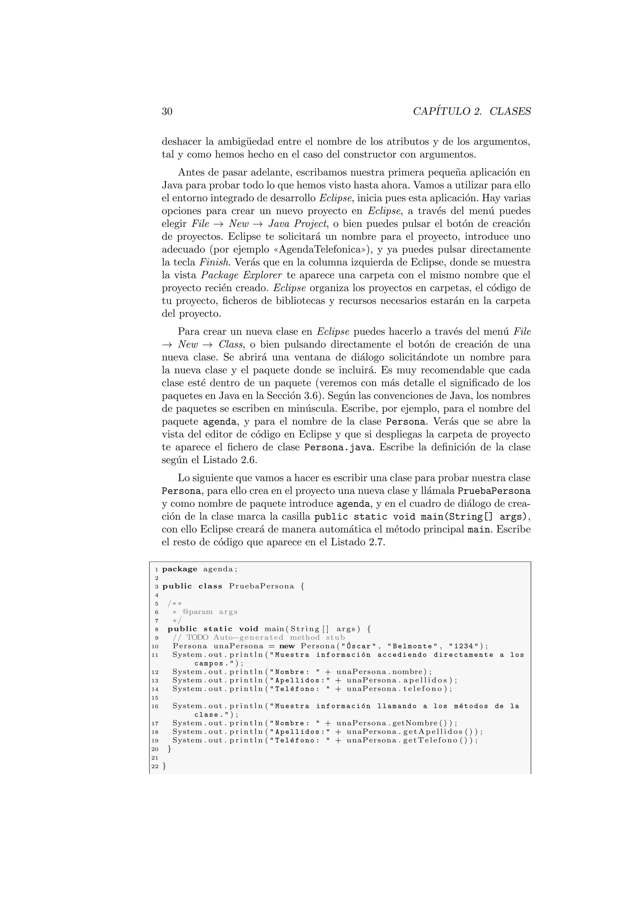 30 CAPÍTULO 2. CLASES
deshacer la ambigüedad entre el nombre de los atributos y de los argumentos,
tal y como hemos hecho en el caso del constructor con argumentos.
Antes de pasar adelante, escribamos nuestra primera pequeña aplicación en
Java para probar todo lo que hemos visto hasta ahora. Vamos a utilizar para ello
el entorno integrado de desarrollo Eclipse, inicia pues esta aplicación. Hay varias
opciones para crear un nuevo proyecto en Eclipse, a través del menú puedes
elegir File → New → Java Project, o bien puedes pulsar el botón de creación
de proyectos. Eclipse te solicitará un nombre para el proyecto, introduce uno
adecuado (por ejemplo ((AgendaTelefonica))), y ya puedes pulsar directamente
la tecla Finish. Verás que en la columna izquierda de Eclipse, donde se muestra
la vista Package Explorer te aparece una carpeta con el mismo nombre que el
proyecto recién creado. Eclipse organiza los proyectos en carpetas, el código de
tu proyecto, ficheros de bibliotecas y recursos necesarios estarán en la carpeta
del proyecto.
Para crear un nueva clase en Eclipse puedes hacerlo a través del menú File
→ New → Class, o bien pulsando directamente el botón de creación de una
nueva clase. Se abrirá una ventana de diálogo solicitándote un nombre para
la nueva clase y el paquete donde se incluirá. Es muy recomendable que cada
clase esté dentro de un paquete (veremos con más detalle el significado de los
paquetes en Java en la Sección 3.6). Según las convenciones de Java, los nombres
de paquetes se escriben en minúscula. Escribe, por ejemplo, para el nombre del
paquete agenda, y para el nombre de la clase Persona. Verás que se abre la
vista del editor de código en Eclipse y que si despliegas la carpeta de proyecto
te aparece el fichero de clase Persona.java. Escribe la definición de la clase
según el Listado 2.6.
Lo siguiente que vamos a hacer es escribir una clase para probar nuestra clase
Persona, para ello crea en el proyecto una nueva clase y llámala PruebaPersona
y como nombre de paquete introduce agenda, y en el cuadro de diálogo de crea-
ción de la clase marca la casilla public static void main(String[] args),
con ello Eclipse creará de manera automática el método principal main. Escribe
el resto de código que aparece en el Listado 2.7.
1 package agenda ;
2
3 public class PruebaPersona {
4
5 /∗∗
6 ∗ @param args
7 ∗/
8 public static void main ( St ri ng [ ] args ) {
9 // TODO Auto−generated method stub
10 Persona unaPersona = new Persona (  Óscar  ,  Belmonte  ,  1234  ) ;
11 System . out . p r i n t l n (  Muestra información accediendo directamente a los
campos .  ) ;
12 System . out . p r i n t l n (  Nombre :  + unaPersona . nombre ) ;
13 System . out . p r i n t l n (  Apellidos :  + unaPersona . a p e l l i d o s ) ;
14 System . out . p r i n t l n (  Teléfono :  + unaPersona . t e l e f o n o ) ;
15
16 System . out . p r i n t l n (  Muestra información llamando a los métodos de la
clase .  ) ;
17 System . out . p r i n t l n (  Nombre :  + unaPersona . getNombre ( ) ) ;
18 System . out . p r i n t l n (  Apellidos :  + unaPersona . g e t A p e l l i d o s ( ) ) ;
19 System . out . p r i n t l n (  Teléfono :  + unaPersona . getTelefono ( ) ) ;
20 }
21
22 }
 