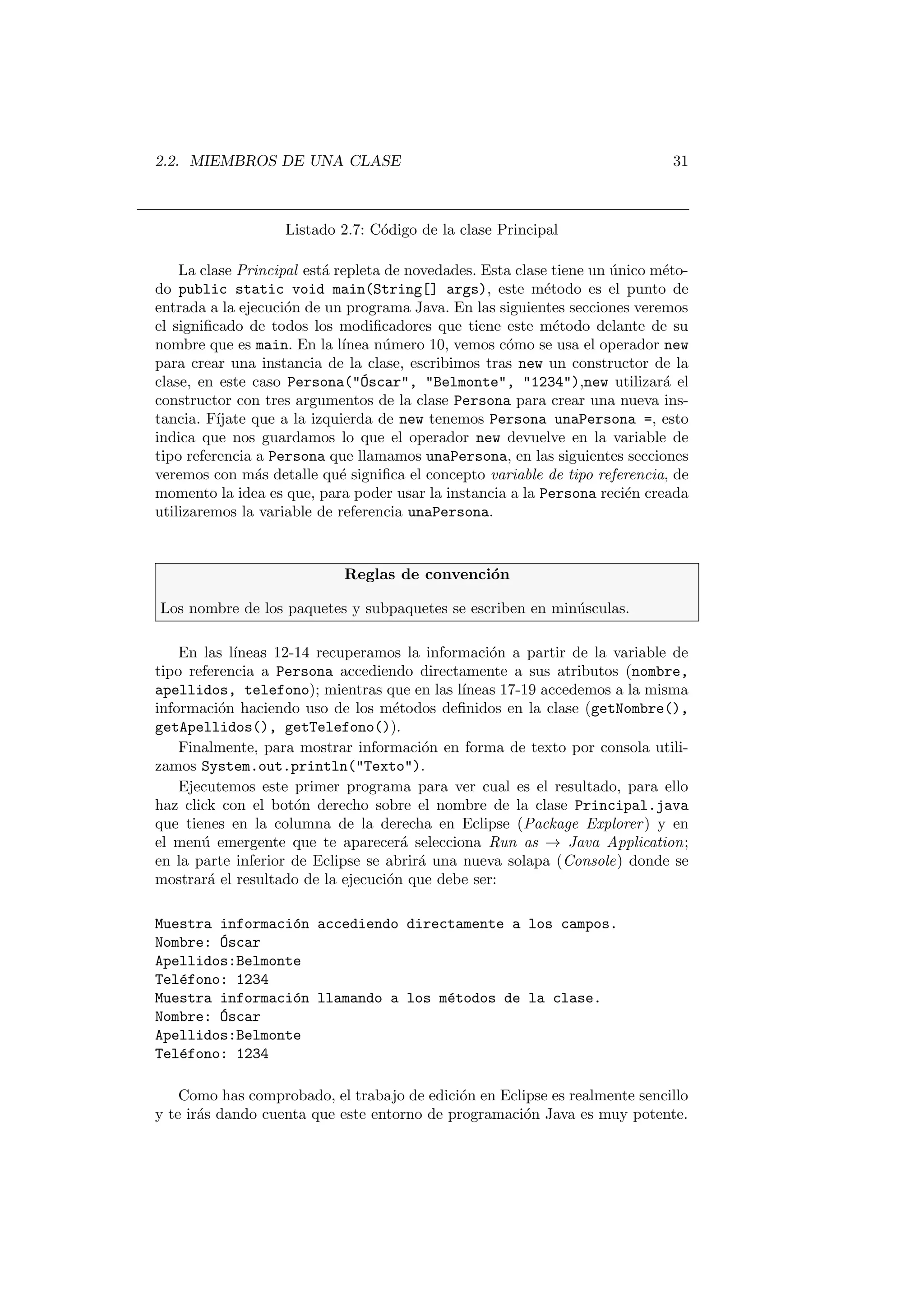2.2. MIEMBROS DE UNA CLASE 31
Listado 2.7: Código de la clase Principal
La clase Principal está repleta de novedades. Esta clase tiene un único méto-
do public static void main(String[] args), este método es el punto de
entrada a la ejecución de un programa Java. En las siguientes secciones veremos
el significado de todos los modificadores que tiene este método delante de su
nombre que es main. En la lı́nea número 10, vemos cómo se usa el operador new
para crear una instancia de la clase, escribimos tras new un constructor de la
clase, en este caso Persona(Óscar, Belmonte, 1234),new utilizará el
constructor con tres argumentos de la clase Persona para crear una nueva ins-
tancia. Fı́jate que a la izquierda de new tenemos Persona unaPersona =, esto
indica que nos guardamos lo que el operador new devuelve en la variable de
tipo referencia a Persona que llamamos unaPersona, en las siguientes secciones
veremos con más detalle qué significa el concepto variable de tipo referencia, de
momento la idea es que, para poder usar la instancia a la Persona recién creada
utilizaremos la variable de referencia unaPersona.
Reglas de convención
Los nombre de los paquetes y subpaquetes se escriben en minúsculas.
En las lı́neas 12-14 recuperamos la información a partir de la variable de
tipo referencia a Persona accediendo directamente a sus atributos (nombre,
apellidos, telefono); mientras que en las lı́neas 17-19 accedemos a la misma
información haciendo uso de los métodos definidos en la clase (getNombre(),
getApellidos(), getTelefono()).
Finalmente, para mostrar información en forma de texto por consola utili-
zamos System.out.println(Texto).
Ejecutemos este primer programa para ver cual es el resultado, para ello
haz click con el botón derecho sobre el nombre de la clase Principal.java
que tienes en la columna de la derecha en Eclipse (Package Explorer) y en
el menú emergente que te aparecerá selecciona Run as → Java Application;
en la parte inferior de Eclipse se abrirá una nueva solapa (Console) donde se
mostrará el resultado de la ejecución que debe ser:
Muestra información accediendo directamente a los campos.
Nombre: Óscar
Apellidos:Belmonte
Teléfono: 1234
Muestra información llamando a los métodos de la clase.
Nombre: Óscar
Apellidos:Belmonte
Teléfono: 1234
Como has comprobado, el trabajo de edición en Eclipse es realmente sencillo
y te irás dando cuenta que este entorno de programación Java es muy potente.
 
