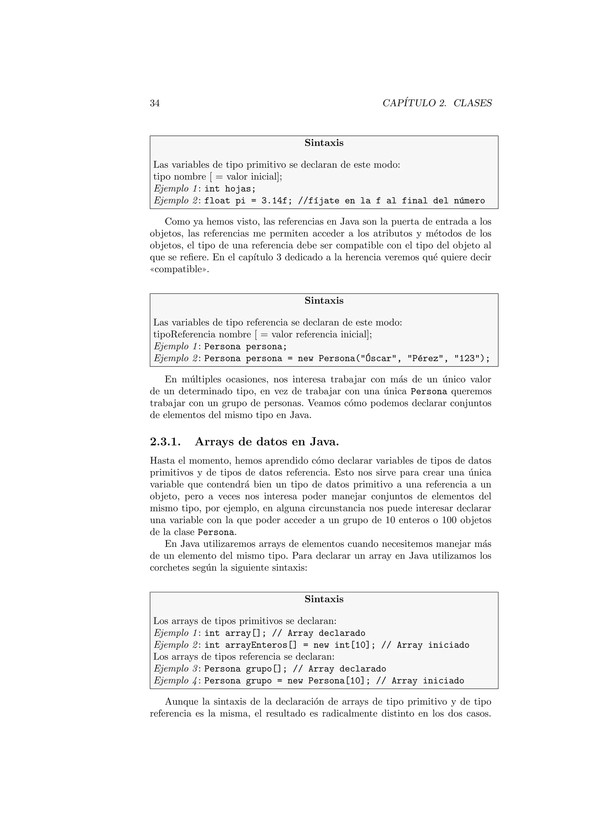 34 CAPÍTULO 2. CLASES
Sintaxis
Las variables de tipo primitivo se declaran de este modo:
tipo nombre [ = valor inicial];
Ejemplo 1: int hojas;
Ejemplo 2: float pi = 3.14f; //fı́jate en la f al final del número
Como ya hemos visto, las referencias en Java son la puerta de entrada a los
objetos, las referencias me permiten acceder a los atributos y métodos de los
objetos, el tipo de una referencia debe ser compatible con el tipo del objeto al
que se refiere. En el capı́tulo 3 dedicado a la herencia veremos qué quiere decir
((compatible)).
Sintaxis
Las variables de tipo referencia se declaran de este modo:
tipoReferencia nombre [ = valor referencia inicial];
Ejemplo 1: Persona persona;
Ejemplo 2: Persona persona = new Persona(Óscar, Pérez, 123);
En múltiples ocasiones, nos interesa trabajar con más de un único valor
de un determinado tipo, en vez de trabajar con una única Persona queremos
trabajar con un grupo de personas. Veamos cómo podemos declarar conjuntos
de elementos del mismo tipo en Java.
2.3.1. Arrays de datos en Java.
Hasta el momento, hemos aprendido cómo declarar variables de tipos de datos
primitivos y de tipos de datos referencia. Esto nos sirve para crear una única
variable que contendrá bien un tipo de datos primitivo a una referencia a un
objeto, pero a veces nos interesa poder manejar conjuntos de elementos del
mismo tipo, por ejemplo, en alguna circunstancia nos puede interesar declarar
una variable con la que poder acceder a un grupo de 10 enteros o 100 objetos
de la clase Persona.
En Java utilizaremos arrays de elementos cuando necesitemos manejar más
de un elemento del mismo tipo. Para declarar un array en Java utilizamos los
corchetes según la siguiente sintaxis:
Sintaxis
Los arrays de tipos primitivos se declaran:
Ejemplo 1: int array[]; // Array declarado
Ejemplo 2: int arrayEnteros[] = new int[10]; // Array iniciado
Los arrays de tipos referencia se declaran:
Ejemplo 3: Persona grupo[]; // Array declarado
Ejemplo 4: Persona grupo = new Persona[10]; // Array iniciado
Aunque la sintaxis de la declaración de arrays de tipo primitivo y de tipo
referencia es la misma, el resultado es radicalmente distinto en los dos casos.
 