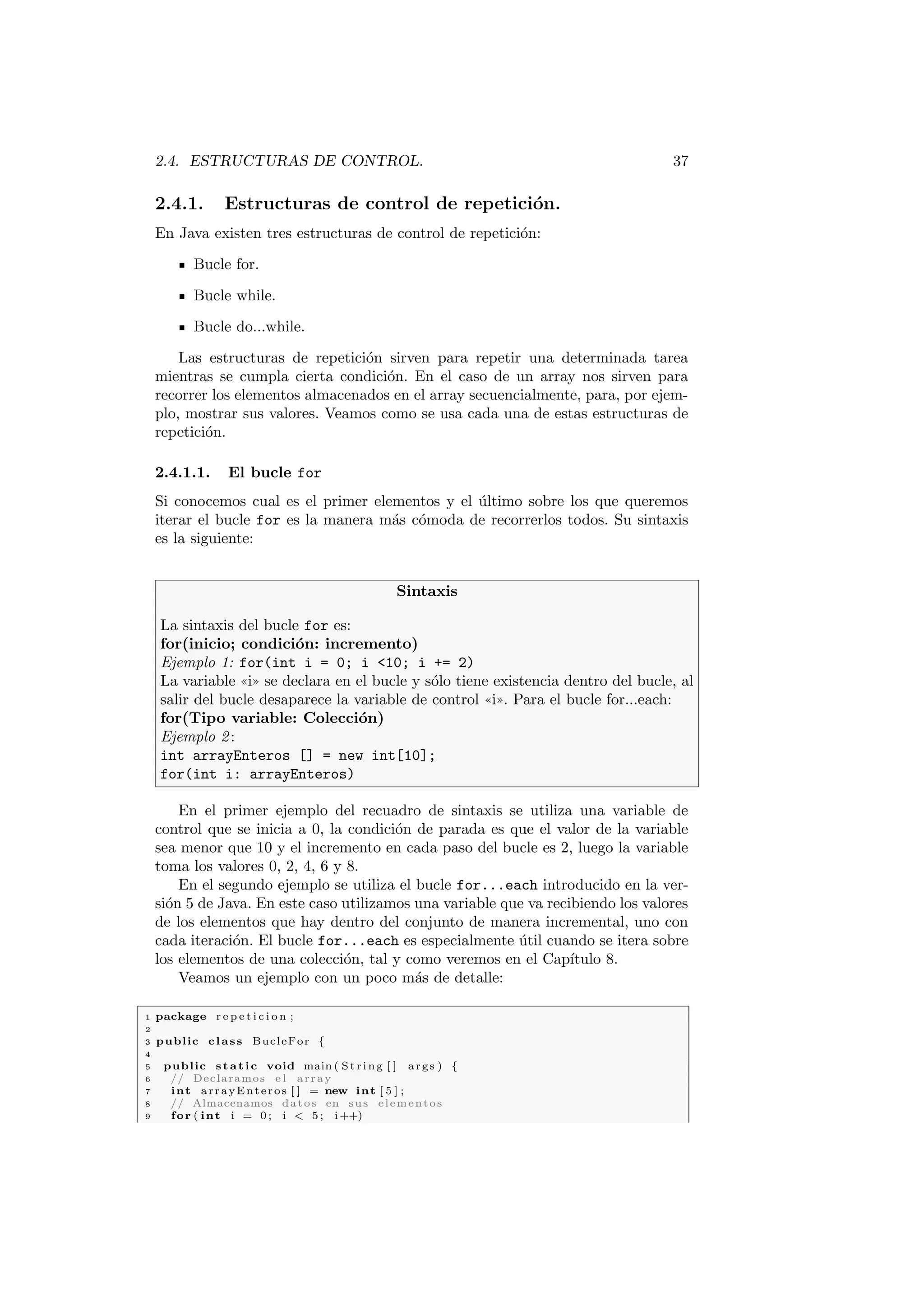 2.4. ESTRUCTURAS DE CONTROL. 37
2.4.1. Estructuras de control de repetición.
En Java existen tres estructuras de control de repetición:
Bucle for.
Bucle while.
Bucle do...while.
Las estructuras de repetición sirven para repetir una determinada tarea
mientras se cumpla cierta condición. En el caso de un array nos sirven para
recorrer los elementos almacenados en el array secuencialmente, para, por ejem-
plo, mostrar sus valores. Veamos como se usa cada una de estas estructuras de
repetición.
2.4.1.1. El bucle for
Si conocemos cual es el primer elementos y el último sobre los que queremos
iterar el bucle for es la manera más cómoda de recorrerlos todos. Su sintaxis
es la siguiente:
Sintaxis
La sintaxis del bucle for es:
for(inicio; condición: incremento)
Ejemplo 1: for(int i = 0; i 10; i += 2)
La variable ((i)) se declara en el bucle y sólo tiene existencia dentro del bucle, al
salir del bucle desaparece la variable de control ((i)). Para el bucle for...each:
for(Tipo variable: Colección)
Ejemplo 2:
int arrayEnteros [] = new int[10];
for(int i: arrayEnteros)
En el primer ejemplo del recuadro de sintaxis se utiliza una variable de
control que se inicia a 0, la condición de parada es que el valor de la variable
sea menor que 10 y el incremento en cada paso del bucle es 2, luego la variable
toma los valores 0, 2, 4, 6 y 8.
En el segundo ejemplo se utiliza el bucle for...each introducido en la ver-
sión 5 de Java. En este caso utilizamos una variable que va recibiendo los valores
de los elementos que hay dentro del conjunto de manera incremental, uno con
cada iteración. El bucle for...each es especialmente útil cuando se itera sobre
los elementos de una colección, tal y como veremos en el Capı́tulo 8.
Veamos un ejemplo con un poco más de detalle:
1 package r e p e t i c i o n ;
2
3 public class BucleFor {
4
5 public static void main ( St rin g [ ] args ) {
6 // Declaramos e l array
7 int arrayEnteros [ ] = new int [ 5 ] ;
8 // Almacenamos datos en sus elementos
9 for ( int i = 0 ; i  5 ; i++)
 