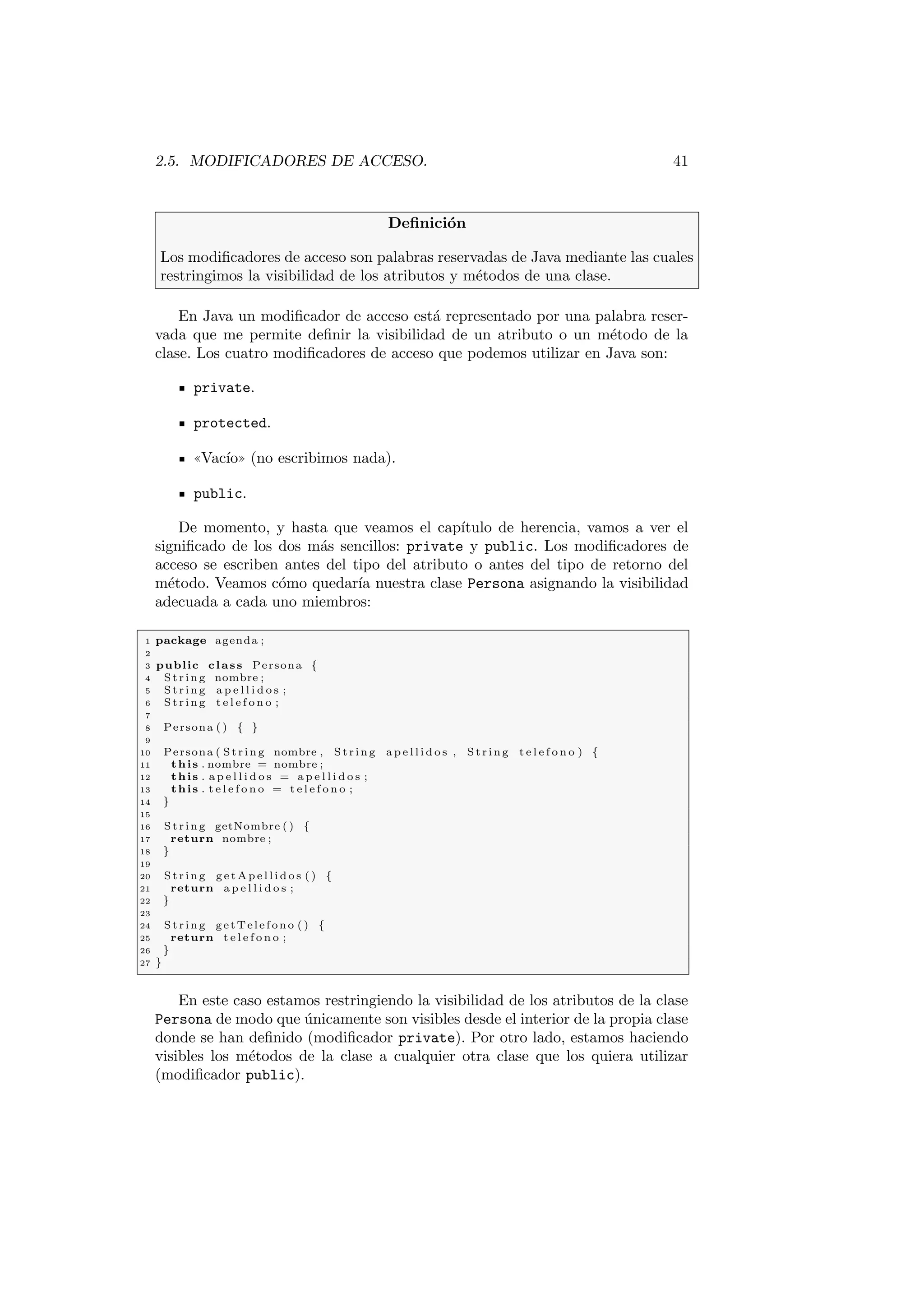 2.5. MODIFICADORES DE ACCESO. 41
Definición
Los modificadores de acceso son palabras reservadas de Java mediante las cuales
restringimos la visibilidad de los atributos y métodos de una clase.
En Java un modificador de acceso está representado por una palabra reser-
vada que me permite definir la visibilidad de un atributo o un método de la
clase. Los cuatro modificadores de acceso que podemos utilizar en Java son:
private.
protected.
((Vacı́o)) (no escribimos nada).
public.
De momento, y hasta que veamos el capı́tulo de herencia, vamos a ver el
significado de los dos más sencillos: private y public. Los modificadores de
acceso se escriben antes del tipo del atributo o antes del tipo de retorno del
método. Veamos cómo quedarı́a nuestra clase Persona asignando la visibilidad
adecuada a cada uno miembros:
1 package agenda ;
2
3 public class Persona {
4 St rin g nombre ;
5 St rin g a p e l l i d o s ;
6 St rin g t e l e f o n o ;
7
8 Persona ( ) { }
9
10 Persona ( St rin g nombre , St rin g a p e l l i d o s , S tri ng t e l e f o n o ) {
11 this . nombre = nombre ;
12 this . a p e l l i d o s = a p e l l i d o s ;
13 this . t e l e f o n o = t e l e f o n o ;
14 }
15
16 St rin g getNombre ( ) {
17 return nombre ;
18 }
19
20 St rin g g e t A p e l l i d o s ( ) {
21 return a p e l l i d o s ;
22 }
23
24 St rin g getTelefono ( ) {
25 return t e l e f o n o ;
26 }
27 }
En este caso estamos restringiendo la visibilidad de los atributos de la clase
Persona de modo que únicamente son visibles desde el interior de la propia clase
donde se han definido (modificador private). Por otro lado, estamos haciendo
visibles los métodos de la clase a cualquier otra clase que los quiera utilizar
(modificador public).
 