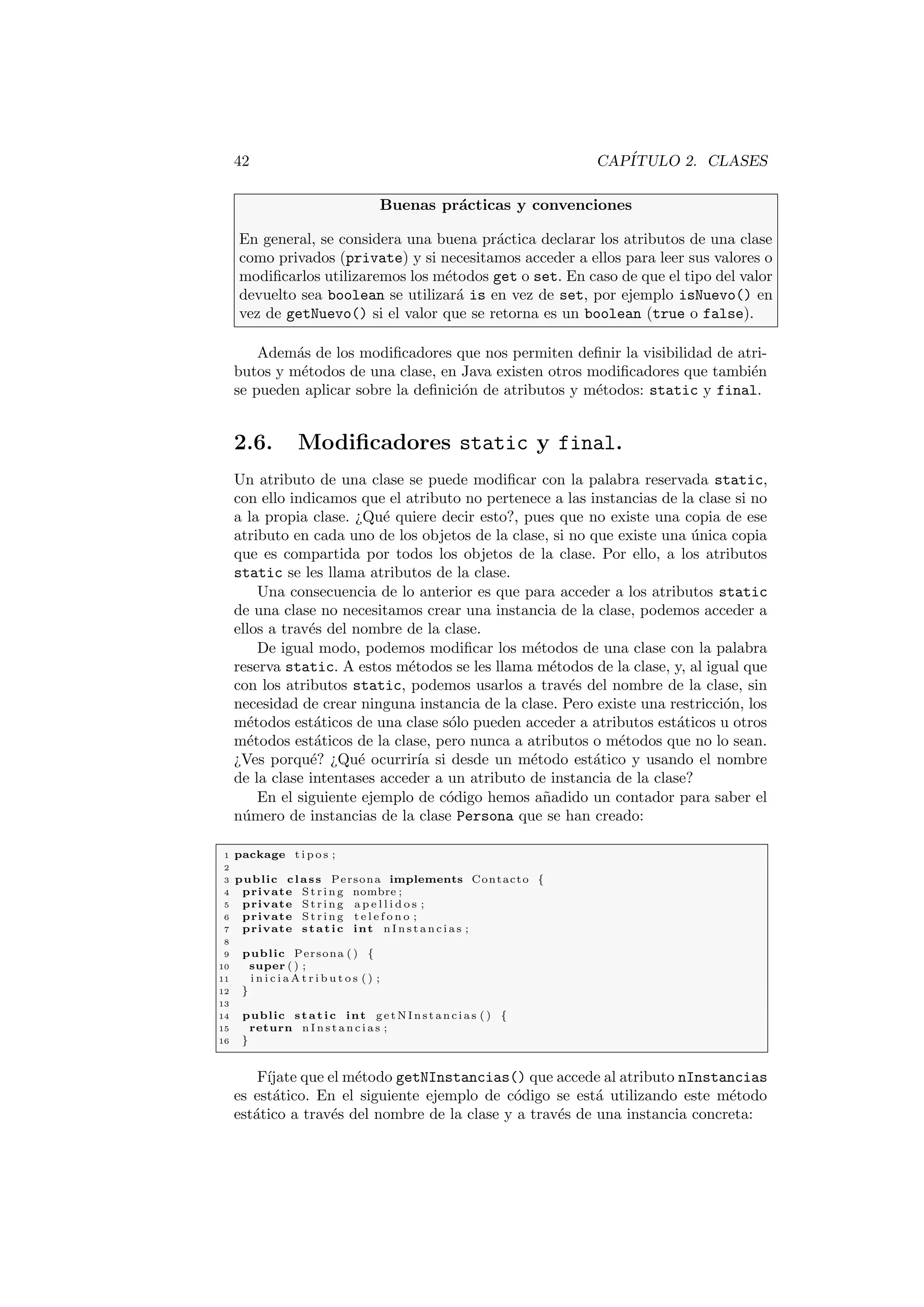 42 CAPÍTULO 2. CLASES
Buenas prácticas y convenciones
En general, se considera una buena práctica declarar los atributos de una clase
como privados (private) y si necesitamos acceder a ellos para leer sus valores o
modificarlos utilizaremos los métodos get o set. En caso de que el tipo del valor
devuelto sea boolean se utilizará is en vez de set, por ejemplo isNuevo() en
vez de getNuevo() si el valor que se retorna es un boolean (true o false).
Además de los modificadores que nos permiten definir la visibilidad de atri-
butos y métodos de una clase, en Java existen otros modificadores que también
se pueden aplicar sobre la definición de atributos y métodos: static y final.
2.6. Modificadores static y final.
Un atributo de una clase se puede modificar con la palabra reservada static,
con ello indicamos que el atributo no pertenece a las instancias de la clase si no
a la propia clase. ¿Qué quiere decir esto?, pues que no existe una copia de ese
atributo en cada uno de los objetos de la clase, si no que existe una única copia
que es compartida por todos los objetos de la clase. Por ello, a los atributos
static se les llama atributos de la clase.
Una consecuencia de lo anterior es que para acceder a los atributos static
de una clase no necesitamos crear una instancia de la clase, podemos acceder a
ellos a través del nombre de la clase.
De igual modo, podemos modificar los métodos de una clase con la palabra
reserva static. A estos métodos se les llama métodos de la clase, y, al igual que
con los atributos static, podemos usarlos a través del nombre de la clase, sin
necesidad de crear ninguna instancia de la clase. Pero existe una restricción, los
métodos estáticos de una clase sólo pueden acceder a atributos estáticos u otros
métodos estáticos de la clase, pero nunca a atributos o métodos que no lo sean.
¿Ves porqué? ¿Qué ocurrirı́a si desde un método estático y usando el nombre
de la clase intentases acceder a un atributo de instancia de la clase?
En el siguiente ejemplo de código hemos añadido un contador para saber el
número de instancias de la clase Persona que se han creado:
1 package t i p o s ;
2
3 public class Persona implements Contacto {
4 private St rin g nombre ;
5 private St rin g a p e l l i d o s ;
6 private St rin g t e l e f o n o ;
7 private static int n I n s t a n c i a s ;
8
9 public Persona ( ) {
10 super ( ) ;
11 i n i c i a A t r i b u t o s ( ) ;
12 }
13
14 public static int getNInstancias ( ) {
15 return n I n s t a n c i a s ;
16 }
Fı́jate que el método getNInstancias() que accede al atributo nInstancias
es estático. En el siguiente ejemplo de código se está utilizando este método
estático a través del nombre de la clase y a través de una instancia concreta:
 