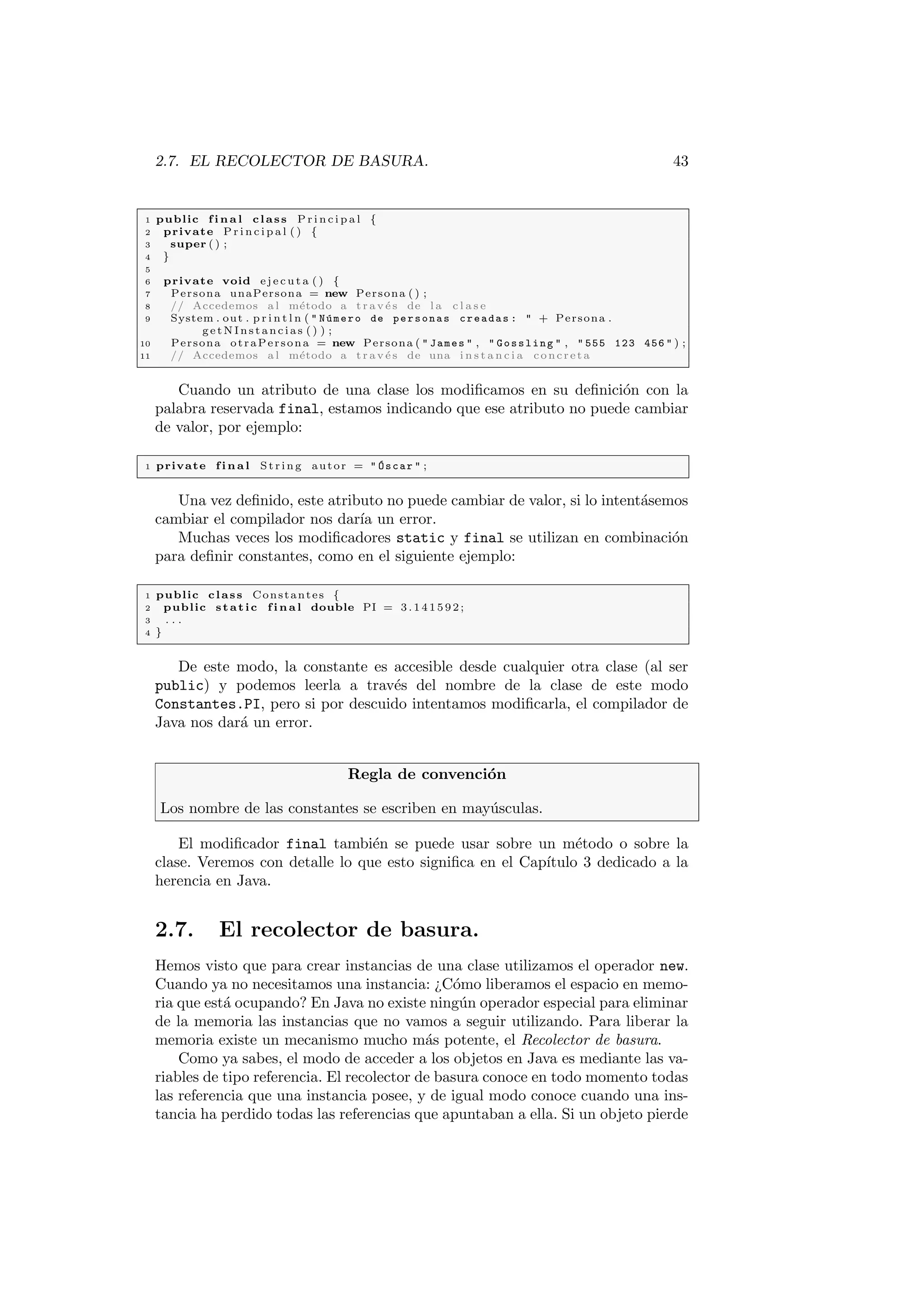 2.7. EL RECOLECTOR DE BASURA. 43
1 public f i n a l class P r i n c i p a l {
2 private P r i n c i p a l ( ) {
3 super ( ) ;
4 }
5
6 private void e j e c u t a ( ) {
7 Persona unaPersona = new Persona ( ) ;
8 // Accedemos a l método a t r a v é s de l a c l a s e
9 System . out . p r i n t l n (  Número de personas creadas :  + Persona .
getNInstancias ( ) ) ;
10 Persona otraPersona = new Persona (  James  ,  Gossling  ,  555 123 456  ) ;
11 // Accedemos a l método a t r a v é s de una i n s t a n c i a concreta
Cuando un atributo de una clase los modificamos en su definición con la
palabra reservada final, estamos indicando que ese atributo no puede cambiar
de valor, por ejemplo:
1 private f i n a l St rin g autor =  Óscar  ;
Una vez definido, este atributo no puede cambiar de valor, si lo intentásemos
cambiar el compilador nos darı́a un error.
Muchas veces los modificadores static y final se utilizan en combinación
para definir constantes, como en el siguiente ejemplo:
1 public class Constantes {
2 public static f i n a l double PI = 3 . 1 4 1 5 9 2 ;
3 . . .
4 }
De este modo, la constante es accesible desde cualquier otra clase (al ser
public) y podemos leerla a través del nombre de la clase de este modo
Constantes.PI, pero si por descuido intentamos modificarla, el compilador de
Java nos dará un error.
Regla de convención
Los nombre de las constantes se escriben en mayúsculas.
El modificador final también se puede usar sobre un método o sobre la
clase. Veremos con detalle lo que esto significa en el Capı́tulo 3 dedicado a la
herencia en Java.
2.7. El recolector de basura.
Hemos visto que para crear instancias de una clase utilizamos el operador new.
Cuando ya no necesitamos una instancia: ¿Cómo liberamos el espacio en memo-
ria que está ocupando? En Java no existe ningún operador especial para eliminar
de la memoria las instancias que no vamos a seguir utilizando. Para liberar la
memoria existe un mecanismo mucho más potente, el Recolector de basura.
Como ya sabes, el modo de acceder a los objetos en Java es mediante las va-
riables de tipo referencia. El recolector de basura conoce en todo momento todas
las referencia que una instancia posee, y de igual modo conoce cuando una ins-
tancia ha perdido todas las referencias que apuntaban a ella. Si un objeto pierde
 