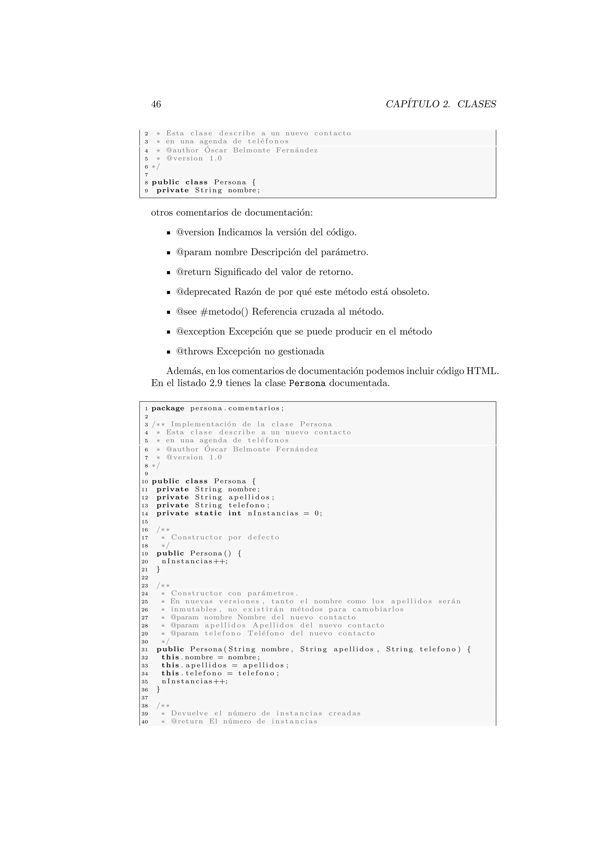 46 CAPÍTULO 2. CLASES
2 ∗ Esta c l a s e d e s c r i b e a un nuevo contacto
3 ∗ en una agenda de t e l é f o n o s
4 ∗ @author Óscar Belmonte Fernández
5 ∗ @version 1.0
6 ∗/
7
8 public class Persona {
9 private St rin g nombre ;
otros comentarios de documentación:
@version Indicamos la versión del código.
@param nombre Descripción del parámetro.
@return Significado del valor de retorno.
@deprecated Razón de por qué este método está obsoleto.
@see #metodo() Referencia cruzada al método.
@exception Excepción que se puede producir en el método
@throws Excepción no gestionada
Además, en los comentarios de documentación podemos incluir código HTML.
En el listado 2.9 tienes la clase Persona documentada.
1 package persona . comentarios ;
2
3 /∗∗ Implementación de l a c l a s e Persona
4 ∗ Esta c l a s e d e s c r i b e a un nuevo contacto
5 ∗ en una agenda de t e l é f o n o s
6 ∗ @author Óscar Belmonte Fernández
7 ∗ @version 1.0
8 ∗/
9
10 public class Persona {
11 private St rin g nombre ;
12 private St rin g a p e l l i d o s ;
13 private St rin g t e l e f o n o ;
14 private static int n I n s t a n c i a s = 0 ;
15
16 /∗∗
17 ∗ Constructor por d e f e c t o
18 ∗/
19 public Persona ( ) {
20 n I n s t a n c i a s ++;
21 }
22
23 /∗∗
24 ∗ Constructor con parámetros .
25 ∗ En nuevas v er s i o ne s , tanto e l nombre como l o s a p e l l i d o s serán
26 ∗ inmutables , no e x i s t i r á n métodos para camobiarlos
27 ∗ @param nombre Nombre del nuevo contacto
28 ∗ @param a p e l l i d o s A p e l l i d o s del nuevo contacto
29 ∗ @param t e l e f o n o Teléfono del nuevo contacto
30 ∗/
31 public Persona ( St ri ng nombre , St rin g a p e l l i d o s , S tri ng t e l e f o n o ) {
32 this . nombre = nombre ;
33 this . a p e l l i d o s = a p e l l i d o s ;
34 this . t e l e f o n o = t e l e f o n o ;
35 n I n s t a n c i a s ++;
36 }
37
38 /∗∗
39 ∗ Devuelve e l número de i n s t a n c i a s creadas
40 ∗ @return El número de i n s t a n c i a s
 