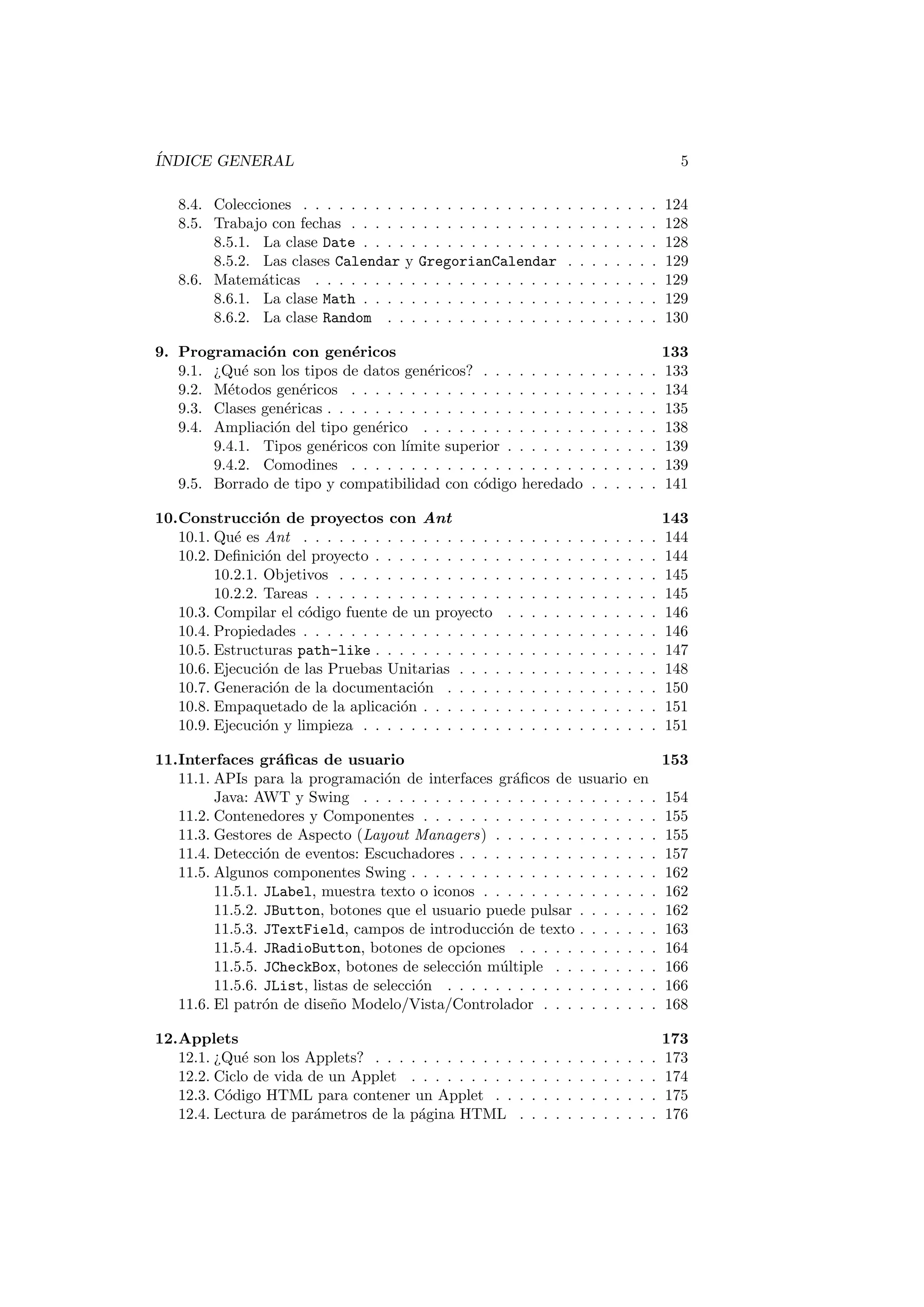ÍNDICE GENERAL 5
8.4. Colecciones . . . . . . . . . . . . . . . . . . . . . . . . . . . . . . 124
8.5. Trabajo con fechas . . . . . . . . . . . . . . . . . . . . . . . . . . 128
8.5.1. La clase Date . . . . . . . . . . . . . . . . . . . . . . . . . 128
8.5.2. Las clases Calendar y GregorianCalendar . . . . . . . . 129
8.6. Matemáticas . . . . . . . . . . . . . . . . . . . . . . . . . . . . . 129
8.6.1. La clase Math . . . . . . . . . . . . . . . . . . . . . . . . . 129
8.6.2. La clase Random . . . . . . . . . . . . . . . . . . . . . . . 130
9. Programación con genéricos 133
9.1. ¿Qué son los tipos de datos genéricos? . . . . . . . . . . . . . . . 133
9.2. Métodos genéricos . . . . . . . . . . . . . . . . . . . . . . . . . . 134
9.3. Clases genéricas . . . . . . . . . . . . . . . . . . . . . . . . . . . . 135
9.4. Ampliación del tipo genérico . . . . . . . . . . . . . . . . . . . . 138
9.4.1. Tipos genéricos con lı́mite superior . . . . . . . . . . . . . 139
9.4.2. Comodines . . . . . . . . . . . . . . . . . . . . . . . . . . 139
9.5. Borrado de tipo y compatibilidad con código heredado . . . . . . 141
10.Construcción de proyectos con Ant 143
10.1. Qué es Ant . . . . . . . . . . . . . . . . . . . . . . . . . . . . . . 144
10.2. Definición del proyecto . . . . . . . . . . . . . . . . . . . . . . . . 144
10.2.1. Objetivos . . . . . . . . . . . . . . . . . . . . . . . . . . . 145
10.2.2. Tareas . . . . . . . . . . . . . . . . . . . . . . . . . . . . . 145
10.3. Compilar el código fuente de un proyecto . . . . . . . . . . . . . 146
10.4. Propiedades . . . . . . . . . . . . . . . . . . . . . . . . . . . . . . 146
10.5. Estructuras path-like . . . . . . . . . . . . . . . . . . . . . . . . 147
10.6. Ejecución de las Pruebas Unitarias . . . . . . . . . . . . . . . . . 148
10.7. Generación de la documentación . . . . . . . . . . . . . . . . . . 150
10.8. Empaquetado de la aplicación . . . . . . . . . . . . . . . . . . . . 151
10.9. Ejecución y limpieza . . . . . . . . . . . . . . . . . . . . . . . . . 151
11.Interfaces gráficas de usuario 153
11.1. APIs para la programación de interfaces gráficos de usuario en
Java: AWT y Swing . . . . . . . . . . . . . . . . . . . . . . . . . 154
11.2. Contenedores y Componentes . . . . . . . . . . . . . . . . . . . . 155
11.3. Gestores de Aspecto (Layout Managers) . . . . . . . . . . . . . . 155
11.4. Detección de eventos: Escuchadores . . . . . . . . . . . . . . . . . 157
11.5. Algunos componentes Swing . . . . . . . . . . . . . . . . . . . . . 162
11.5.1. JLabel, muestra texto o iconos . . . . . . . . . . . . . . . 162
11.5.2. JButton, botones que el usuario puede pulsar . . . . . . . 162
11.5.3. JTextField, campos de introducción de texto . . . . . . . 163
11.5.4. JRadioButton, botones de opciones . . . . . . . . . . . . 164
11.5.5. JCheckBox, botones de selección múltiple . . . . . . . . . 166
11.5.6. JList, listas de selección . . . . . . . . . . . . . . . . . . 166
11.6. El patrón de diseño Modelo/Vista/Controlador . . . . . . . . . . 168
12.Applets 173
12.1. ¿Qué son los Applets? . . . . . . . . . . . . . . . . . . . . . . . . 173
12.2. Ciclo de vida de un Applet . . . . . . . . . . . . . . . . . . . . . 174
12.3. Código HTML para contener un Applet . . . . . . . . . . . . . . 175
12.4. Lectura de parámetros de la página HTML . . . . . . . . . . . . 176
 