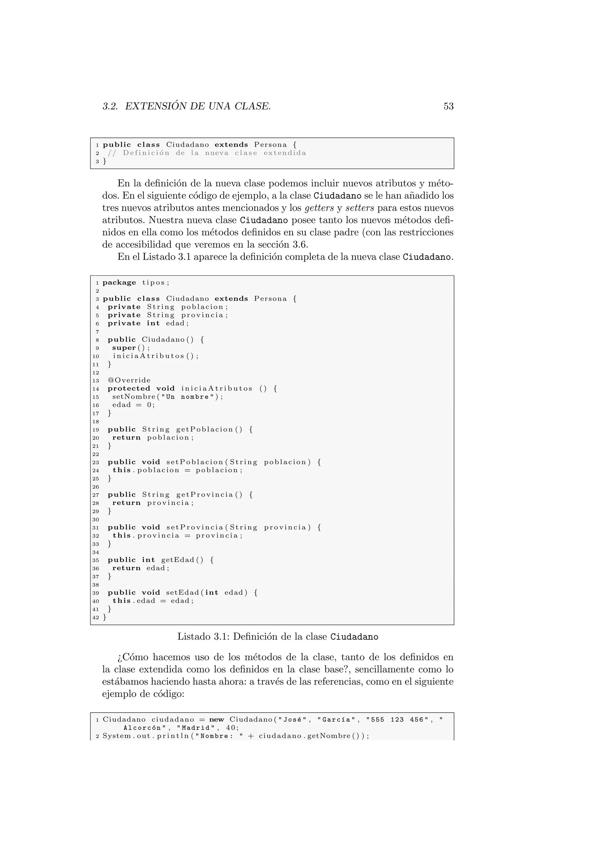 3.2. EXTENSIÓN DE UNA CLASE. 53
1 public class Ciudadano extends Persona {
2 // D e f i n i c i ó n de l a nueva c l a s e extendida
3 }
En la definición de la nueva clase podemos incluir nuevos atributos y méto-
dos. En el siguiente código de ejemplo, a la clase Ciudadano se le han añadido los
tres nuevos atributos antes mencionados y los getters y setters para estos nuevos
atributos. Nuestra nueva clase Ciudadano posee tanto los nuevos métodos defi-
nidos en ella como los métodos definidos en su clase padre (con las restricciones
de accesibilidad que veremos en la sección 3.6.
En el Listado 3.1 aparece la definición completa de la nueva clase Ciudadano.
1 package t i p o s ;
2
3 public class Ciudadano extends Persona {
4 private St rin g poblacion ;
5 private St rin g p r o v i n c i a ;
6 private int edad ;
7
8 public Ciudadano ( ) {
9 super ( ) ;
10 i n i c i a A t r i b u t o s ( ) ;
11 }
12
13 @Override
14 protected void i n i c i a A t r i b u t o s ( ) {
15 setNombre (  Un nombre  ) ;
16 edad = 0 ;
17 }
18
19 public St rin g getPoblacion ( ) {
20 return poblacion ;
21 }
22
23 public void setPoblacion ( S tri ng poblacion ) {
24 this . poblacion = poblacion ;
25 }
26
27 public St rin g getProvincia ( ) {
28 return p r o v i n c i a ;
29 }
30
31 public void s e t P r o v i n c i a ( S tri ng p r o v i n c i a ) {
32 this . p r o v i n c i a = p r o v i n c i a ;
33 }
34
35 public int getEdad ( ) {
36 return edad ;
37 }
38
39 public void setEdad ( int edad ) {
40 this . edad = edad ;
41 }
42 }
Listado 3.1: Definición de la clase Ciudadano
¿Cómo hacemos uso de los métodos de la clase, tanto de los definidos en
la clase extendida como los definidos en la clase base?, sencillamente como lo
estábamos haciendo hasta ahora: a través de las referencias, como en el siguiente
ejemplo de código:
1 Ciudadano ciudadano = new Ciudadano (  José  ,  Garcı́a  ,  555 123 456  , 
Alcorcón  ,  Madrid  , 40;
2 System . out . p r i n t l n (  Nombre :  + ciudadano . getNombre ( ) ) ;
 