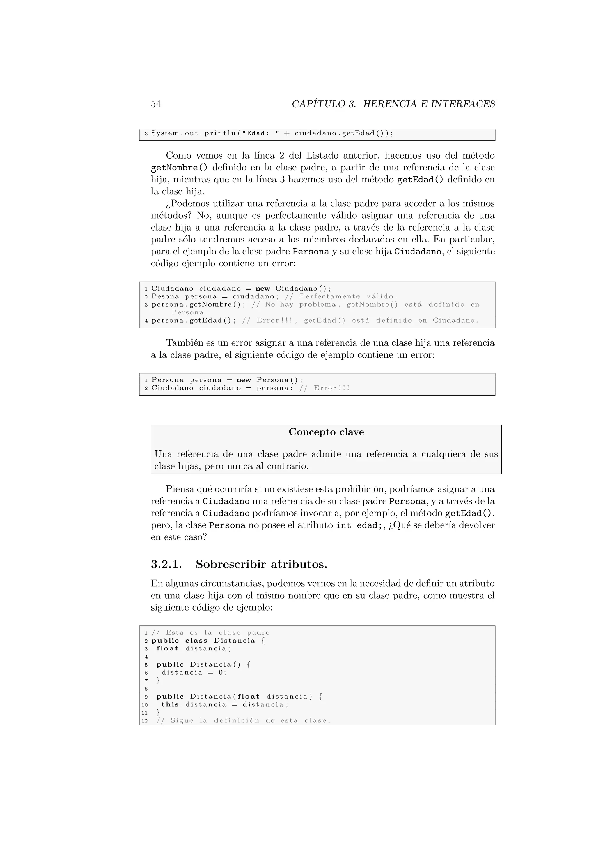 54 CAPÍTULO 3. HERENCIA E INTERFACES
3 System . out . p r i n t l n (  Edad :  + ciudadano . getEdad ( ) ) ;
Como vemos en la lı́nea 2 del Listado anterior, hacemos uso del método
getNombre() definido en la clase padre, a partir de una referencia de la clase
hija, mientras que en la lı́nea 3 hacemos uso del método getEdad() definido en
la clase hija.
¿Podemos utilizar una referencia a la clase padre para acceder a los mismos
métodos? No, aunque es perfectamente válido asignar una referencia de una
clase hija a una referencia a la clase padre, a través de la referencia a la clase
padre sólo tendremos acceso a los miembros declarados en ella. En particular,
para el ejemplo de la clase padre Persona y su clase hija Ciudadano, el siguiente
código ejemplo contiene un error:
1 Ciudadano ciudadano = new Ciudadano ( ) ;
2 Pesona persona = ciudadano ; // Perfectamente v á l i d o .
3 persona . getNombre ( ) ; // No hay problema , getNombre ( ) e s t á d e f i n i d o en
Persona .
4 persona . getEdad ( ) ; // Error ! ! ! , getEdad ( ) e s t á d e f i n i d o en Ciudadano .
También es un error asignar a una referencia de una clase hija una referencia
a la clase padre, el siguiente código de ejemplo contiene un error:
1 Persona persona = new Persona ( ) ;
2 Ciudadano ciudadano = persona ; // Error ! ! !
Concepto clave
Una referencia de una clase padre admite una referencia a cualquiera de sus
clase hijas, pero nunca al contrario.
Piensa qué ocurrirı́a si no existiese esta prohibición, podrı́amos asignar a una
referencia a Ciudadano una referencia de su clase padre Persona, y a través de la
referencia a Ciudadano podrı́amos invocar a, por ejemplo, el método getEdad(),
pero, la clase Persona no posee el atributo int edad;, ¿Qué se deberı́a devolver
en este caso?
3.2.1. Sobrescribir atributos.
En algunas circunstancias, podemos vernos en la necesidad de definir un atributo
en una clase hija con el mismo nombre que en su clase padre, como muestra el
siguiente código de ejemplo:
1 // Esta es l a c l a s e padre
2 public class Distancia {
3 float d i s t a n c i a ;
4
5 public Distancia ( ) {
6 d i s t a n c i a = 0 ;
7 }
8
9 public Distancia ( float d i s t a n c i a ) {
10 this . d i s t a n c i a = d i s t a n c i a ;
11 }
12 // Sigue l a d e f i n i c i ó n de e s t a c l a s e .
 