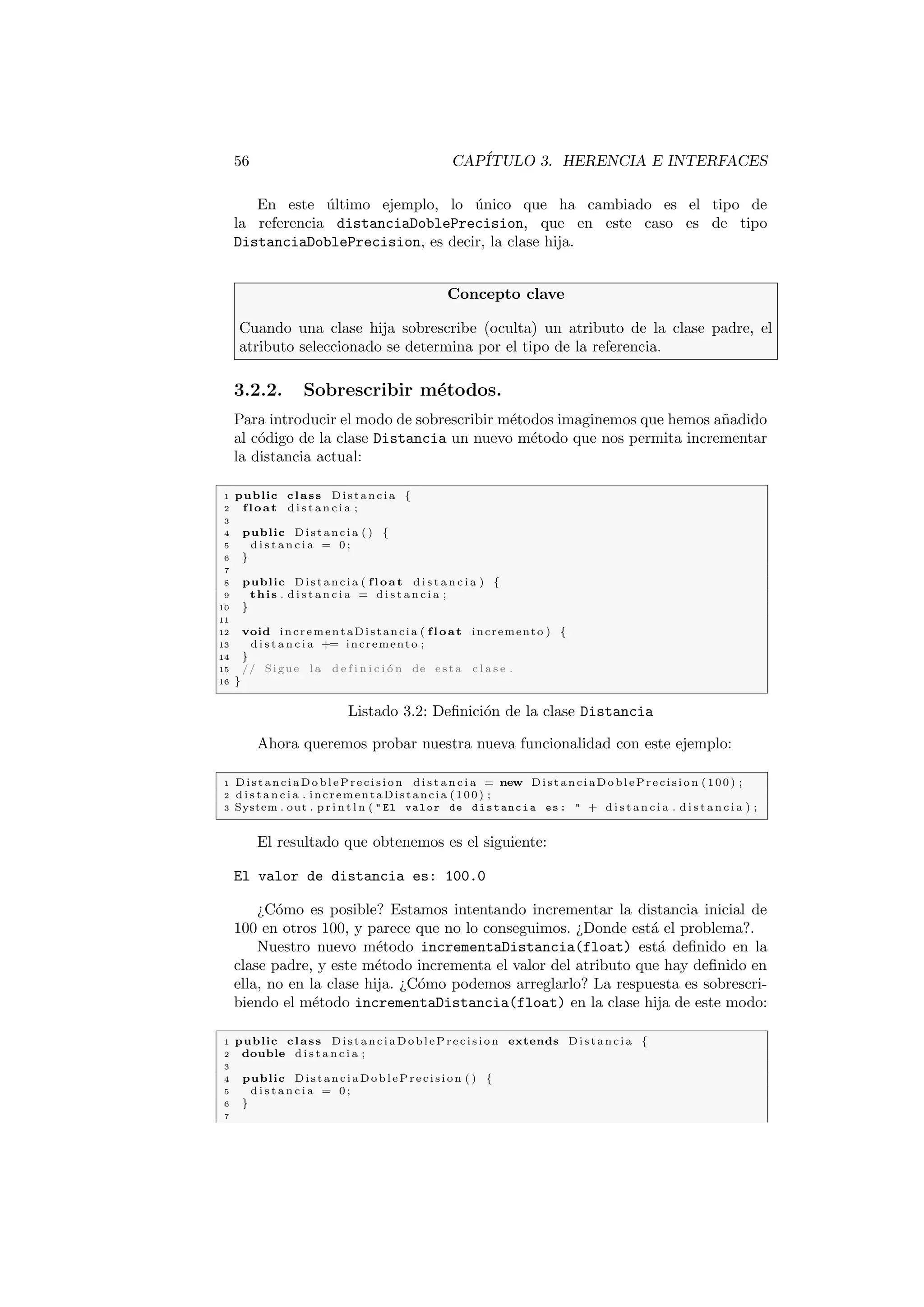 56 CAPÍTULO 3. HERENCIA E INTERFACES
En este último ejemplo, lo único que ha cambiado es el tipo de
la referencia distanciaDoblePrecision, que en este caso es de tipo
DistanciaDoblePrecision, es decir, la clase hija.
Concepto clave
Cuando una clase hija sobrescribe (oculta) un atributo de la clase padre, el
atributo seleccionado se determina por el tipo de la referencia.
3.2.2. Sobrescribir métodos.
Para introducir el modo de sobrescribir métodos imaginemos que hemos añadido
al código de la clase Distancia un nuevo método que nos permita incrementar
la distancia actual:
1 public class Distancia {
2 float d i s t a n c i a ;
3
4 public Distancia ( ) {
5 d i s t a n c i a = 0 ;
6 }
7
8 public Distancia ( float d i s t a n c i a ) {
9 this . d i s t a n c i a = d i s t a n c i a ;
10 }
11
12 void incrementaDistancia ( float incremento ) {
13 d i s t a n c i a += incremento ;
14 }
15 // Sigue l a d e f i n i c i ó n de e s t a c l a s e .
16 }
Listado 3.2: Definición de la clase Distancia
Ahora queremos probar nuestra nueva funcionalidad con este ejemplo:
1 D ist an ci aD ob le Pre c isi on d i s t a n c i a = new Di st an ci aD ob le Pre ci si on (100) ;
2 d i s t a n c i a . incrementaDistancia (100) ;
3 System . out . p r i n t l n (  El valor de distancia es :  + d i s t a n c i a . d i s t a n c i a ) ;
El resultado que obtenemos es el siguiente:
El valor de distancia es: 100.0
¿Cómo es posible? Estamos intentando incrementar la distancia inicial de
100 en otros 100, y parece que no lo conseguimos. ¿Donde está el problema?.
Nuestro nuevo método incrementaDistancia(float) está definido en la
clase padre, y este método incrementa el valor del atributo que hay definido en
ella, no en la clase hija. ¿Cómo podemos arreglarlo? La respuesta es sobrescri-
biendo el método incrementaDistancia(float) en la clase hija de este modo:
1 public class Di st an ci aD ob le Pre ci si on extends Distancia {
2 double d i s t a n c i a ;
3
4 public D ist an ci aD ob le Pr ec isi on ( ) {
5 d i s t a n c i a = 0 ;
6 }
7
 