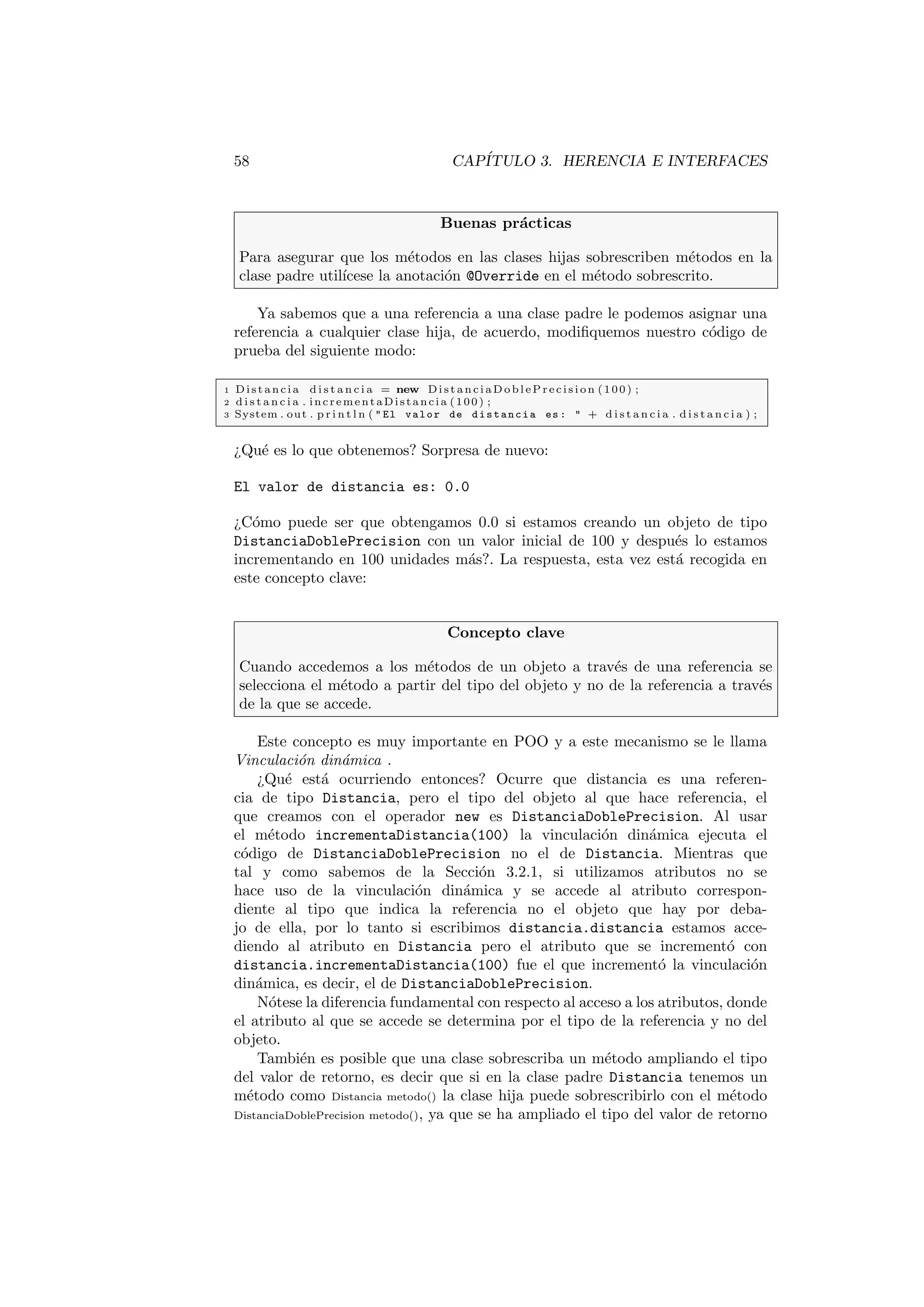 58 CAPÍTULO 3. HERENCIA E INTERFACES
Buenas prácticas
Para asegurar que los métodos en las clases hijas sobrescriben métodos en la
clase padre utilı́cese la anotación @Override en el método sobrescrito.
Ya sabemos que a una referencia a una clase padre le podemos asignar una
referencia a cualquier clase hija, de acuerdo, modifiquemos nuestro código de
prueba del siguiente modo:
1 Distancia d i s t a n c i a = new Di st an ci aD obl eP re ci si on (100) ;
2 d i s t a n c i a . incrementaDistancia (100) ;
3 System . out . p r i n t l n (  El valor de distancia es :  + d i s t a n c i a . d i s t a n c i a ) ;
¿Qué es lo que obtenemos? Sorpresa de nuevo:
El valor de distancia es: 0.0
¿Cómo puede ser que obtengamos 0.0 si estamos creando un objeto de tipo
DistanciaDoblePrecision con un valor inicial de 100 y después lo estamos
incrementando en 100 unidades más?. La respuesta, esta vez está recogida en
este concepto clave:
Concepto clave
Cuando accedemos a los métodos de un objeto a través de una referencia se
selecciona el método a partir del tipo del objeto y no de la referencia a través
de la que se accede.
Este concepto es muy importante en POO y a este mecanismo se le llama
Vinculación dinámica .
¿Qué está ocurriendo entonces? Ocurre que distancia es una referen-
cia de tipo Distancia, pero el tipo del objeto al que hace referencia, el
que creamos con el operador new es DistanciaDoblePrecision. Al usar
el método incrementaDistancia(100) la vinculación dinámica ejecuta el
código de DistanciaDoblePrecision no el de Distancia. Mientras que
tal y como sabemos de la Sección 3.2.1, si utilizamos atributos no se
hace uso de la vinculación dinámica y se accede al atributo correspon-
diente al tipo que indica la referencia no el objeto que hay por deba-
jo de ella, por lo tanto si escribimos distancia.distancia estamos acce-
diendo al atributo en Distancia pero el atributo que se incrementó con
distancia.incrementaDistancia(100) fue el que incrementó la vinculación
dinámica, es decir, el de DistanciaDoblePrecision.
Nótese la diferencia fundamental con respecto al acceso a los atributos, donde
el atributo al que se accede se determina por el tipo de la referencia y no del
objeto.
También es posible que una clase sobrescriba un método ampliando el tipo
del valor de retorno, es decir que si en la clase padre Distancia tenemos un
método como Distancia metodo() la clase hija puede sobrescribirlo con el método
DistanciaDoblePrecision metodo(), ya que se ha ampliado el tipo del valor de retorno
 