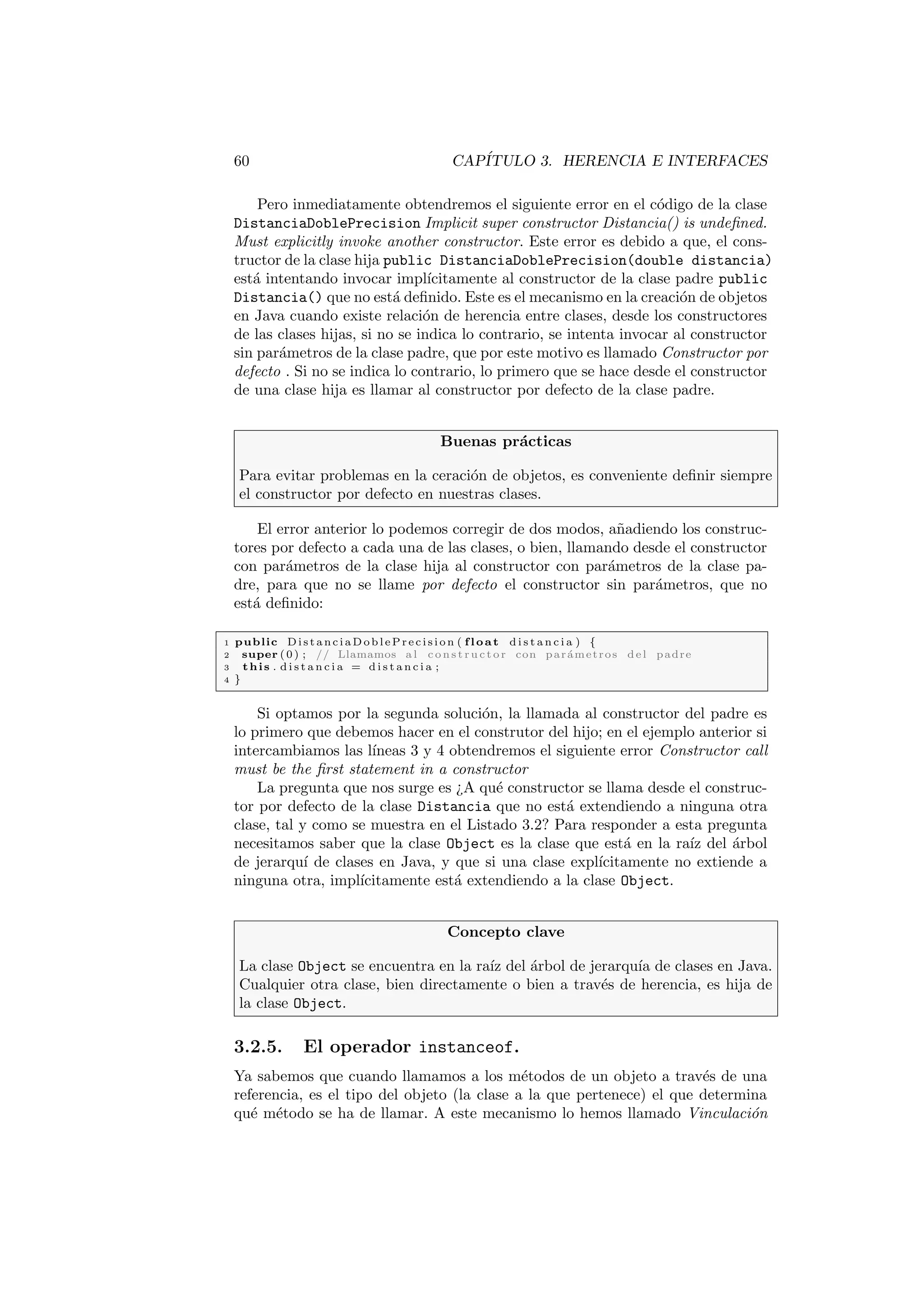 60 CAPÍTULO 3. HERENCIA E INTERFACES
Pero inmediatamente obtendremos el siguiente error en el código de la clase
DistanciaDoblePrecision Implicit super constructor Distancia() is undefined.
Must explicitly invoke another constructor. Este error es debido a que, el cons-
tructor de la clase hija public DistanciaDoblePrecision(double distancia)
está intentando invocar implı́citamente al constructor de la clase padre public
Distancia() que no está definido. Este es el mecanismo en la creación de objetos
en Java cuando existe relación de herencia entre clases, desde los constructores
de las clases hijas, si no se indica lo contrario, se intenta invocar al constructor
sin parámetros de la clase padre, que por este motivo es llamado Constructor por
defecto . Si no se indica lo contrario, lo primero que se hace desde el constructor
de una clase hija es llamar al constructor por defecto de la clase padre.
Buenas prácticas
Para evitar problemas en la ceración de objetos, es conveniente definir siempre
el constructor por defecto en nuestras clases.
El error anterior lo podemos corregir de dos modos, añadiendo los construc-
tores por defecto a cada una de las clases, o bien, llamando desde el constructor
con parámetros de la clase hija al constructor con parámetros de la clase pa-
dre, para que no se llame por defecto el constructor sin parámetros, que no
está definido:
1 public Di st an ci aD ob le Pre ci si on ( float d i s t a n c i a ) {
2 super (0) ; // Llamamos a l c o n s t r u c t o r con parámetros del padre
3 this . d i s t a n c i a = d i s t a n c i a ;
4 }
Si optamos por la segunda solución, la llamada al constructor del padre es
lo primero que debemos hacer en el construtor del hijo; en el ejemplo anterior si
intercambiamos las lı́neas 3 y 4 obtendremos el siguiente error Constructor call
must be the first statement in a constructor
La pregunta que nos surge es ¿A qué constructor se llama desde el construc-
tor por defecto de la clase Distancia que no está extendiendo a ninguna otra
clase, tal y como se muestra en el Listado 3.2? Para responder a esta pregunta
necesitamos saber que la clase Object es la clase que está en la raı́z del árbol
de jerarquı́ de clases en Java, y que si una clase explı́citamente no extiende a
ninguna otra, implı́citamente está extendiendo a la clase Object.
Concepto clave
La clase Object se encuentra en la raı́z del árbol de jerarquı́a de clases en Java.
Cualquier otra clase, bien directamente o bien a través de herencia, es hija de
la clase Object.
3.2.5. El operador instanceof.
Ya sabemos que cuando llamamos a los métodos de un objeto a través de una
referencia, es el tipo del objeto (la clase a la que pertenece) el que determina
qué método se ha de llamar. A este mecanismo lo hemos llamado Vinculación
 