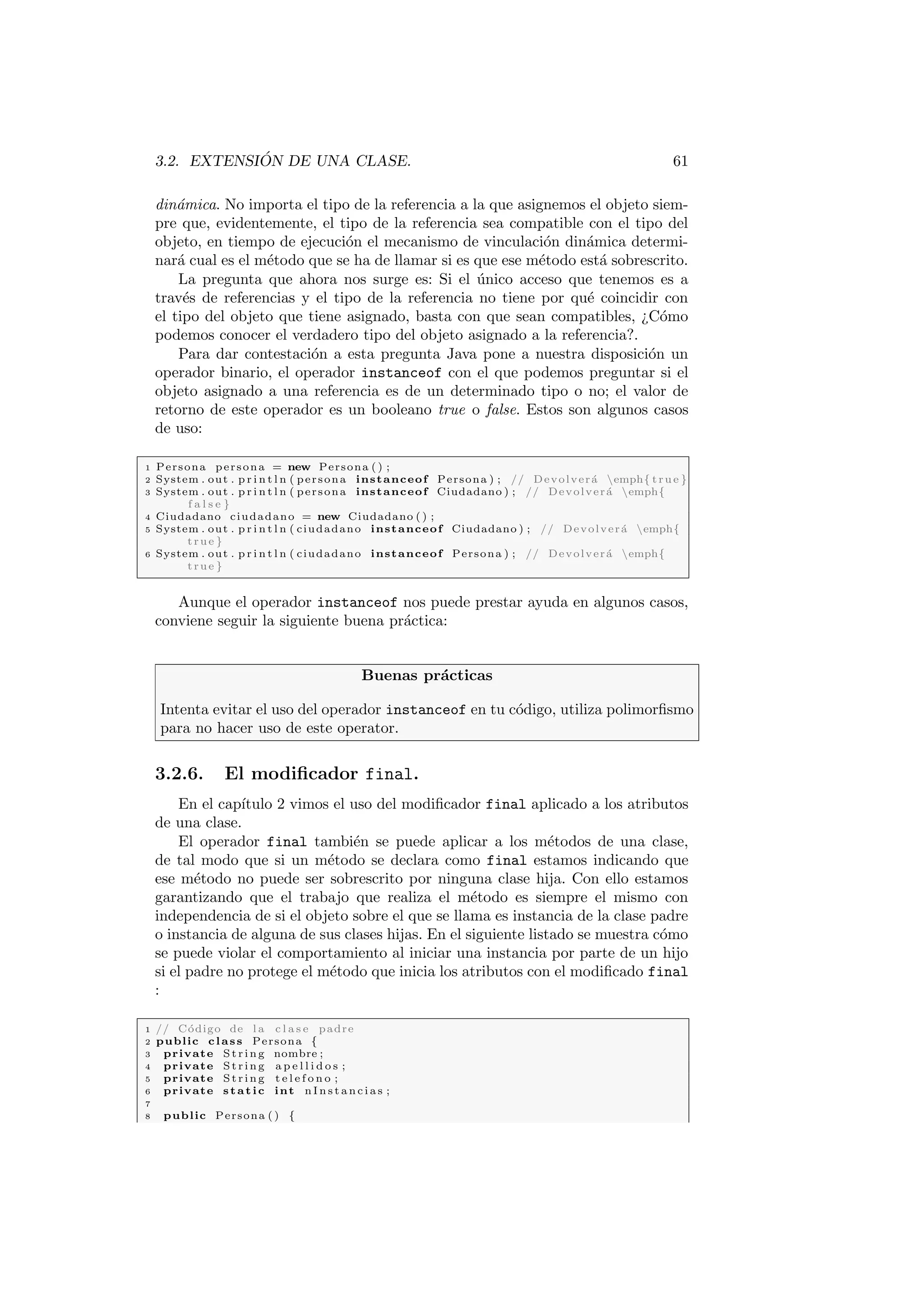 3.2. EXTENSIÓN DE UNA CLASE. 61
dinámica. No importa el tipo de la referencia a la que asignemos el objeto siem-
pre que, evidentemente, el tipo de la referencia sea compatible con el tipo del
objeto, en tiempo de ejecución el mecanismo de vinculación dinámica determi-
nará cual es el método que se ha de llamar si es que ese método está sobrescrito.
La pregunta que ahora nos surge es: Si el único acceso que tenemos es a
través de referencias y el tipo de la referencia no tiene por qué coincidir con
el tipo del objeto que tiene asignado, basta con que sean compatibles, ¿Cómo
podemos conocer el verdadero tipo del objeto asignado a la referencia?.
Para dar contestación a esta pregunta Java pone a nuestra disposición un
operador binario, el operador instanceof con el que podemos preguntar si el
objeto asignado a una referencia es de un determinado tipo o no; el valor de
retorno de este operador es un booleano true o false. Estos son algunos casos
de uso:
1 Persona persona = new Persona ( ) ;
2 System . out . p r i n t l n ( persona instanceof Persona ) ; // Devolverá emph{ true }
3 System . out . p r i n t l n ( persona instanceof Ciudadano ) ; // Devolverá emph{
f a l s e }
4 Ciudadano ciudadano = new Ciudadano ( ) ;
5 System . out . p r i n t l n ( ciudadano instanceof Ciudadano ) ; // Devolverá emph{
true }
6 System . out . p r i n t l n ( ciudadano instanceof Persona ) ; // Devolverá emph{
true }
Aunque el operador instanceof nos puede prestar ayuda en algunos casos,
conviene seguir la siguiente buena práctica:
Buenas prácticas
Intenta evitar el uso del operador instanceof en tu código, utiliza polimorfismo
para no hacer uso de este operator.
3.2.6. El modificador final.
En el capı́tulo 2 vimos el uso del modificador final aplicado a los atributos
de una clase.
El operador final también se puede aplicar a los métodos de una clase,
de tal modo que si un método se declara como final estamos indicando que
ese método no puede ser sobrescrito por ninguna clase hija. Con ello estamos
garantizando que el trabajo que realiza el método es siempre el mismo con
independencia de si el objeto sobre el que se llama es instancia de la clase padre
o instancia de alguna de sus clases hijas. En el siguiente listado se muestra cómo
se puede violar el comportamiento al iniciar una instancia por parte de un hijo
si el padre no protege el método que inicia los atributos con el modificado final
:
1 // Código de l a c l a s e padre
2 public class Persona {
3 private St rin g nombre ;
4 private St rin g a p e l l i d o s ;
5 private St rin g t e l e f o n o ;
6 private static int n I n s t a n c i a s ;
7
8 public Persona ( ) {
 