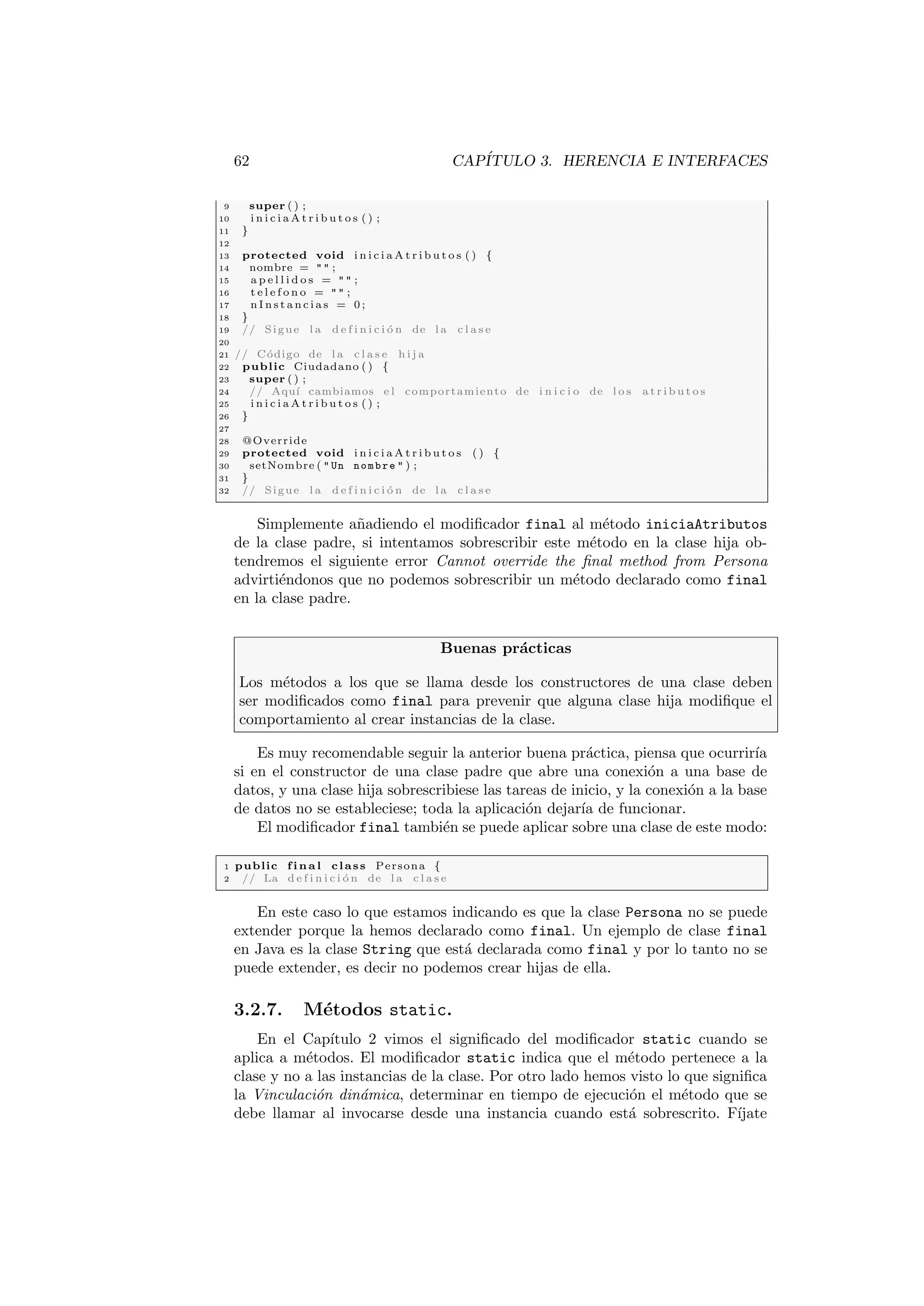 62 CAPÍTULO 3. HERENCIA E INTERFACES
9 super ( ) ;
10 i n i c i a A t r i b u t o s ( ) ;
11 }
12
13 protected void i n i c i a A t r i b u t o s ( ) {
14 nombre =   ;
15 a p e l l i d o s =   ;
16 t e l e f o n o =   ;
17 n I n s t a n c i a s = 0 ;
18 }
19 // Sigue l a d e f i n i c i ó n de l a c l a s e
20
21 // Código de l a c l a s e h i j a
22 public Ciudadano ( ) {
23 super ( ) ;
24 // Aquı́ cambiamos e l comportamiento de i n i c i o de l o s a t r i b u t o s
25 i n i c i a A t r i b u t o s ( ) ;
26 }
27
28 @Override
29 protected void i n i c i a A t r i b u t o s ( ) {
30 setNombre (  Un nombre  ) ;
31 }
32 // Sigue l a d e f i n i c i ó n de l a c l a s e
Simplemente añadiendo el modificador final al método iniciaAtributos
de la clase padre, si intentamos sobrescribir este método en la clase hija ob-
tendremos el siguiente error Cannot override the final method from Persona
advirtiéndonos que no podemos sobrescribir un método declarado como final
en la clase padre.
Buenas prácticas
Los métodos a los que se llama desde los constructores de una clase deben
ser modificados como final para prevenir que alguna clase hija modifique el
comportamiento al crear instancias de la clase.
Es muy recomendable seguir la anterior buena práctica, piensa que ocurrirı́a
si en el constructor de una clase padre que abre una conexión a una base de
datos, y una clase hija sobrescribiese las tareas de inicio, y la conexión a la base
de datos no se estableciese; toda la aplicación dejarı́a de funcionar.
El modificador final también se puede aplicar sobre una clase de este modo:
1 public f i n a l class Persona {
2 // La d e f i n i c i ó n de l a c l a s e
En este caso lo que estamos indicando es que la clase Persona no se puede
extender porque la hemos declarado como final. Un ejemplo de clase final
en Java es la clase String que está declarada como final y por lo tanto no se
puede extender, es decir no podemos crear hijas de ella.
3.2.7. Métodos static.
En el Capı́tulo 2 vimos el significado del modificador static cuando se
aplica a métodos. El modificador static indica que el método pertenece a la
clase y no a las instancias de la clase. Por otro lado hemos visto lo que significa
la Vinculación dinámica, determinar en tiempo de ejecución el método que se
debe llamar al invocarse desde una instancia cuando está sobrescrito. Fı́jate
 