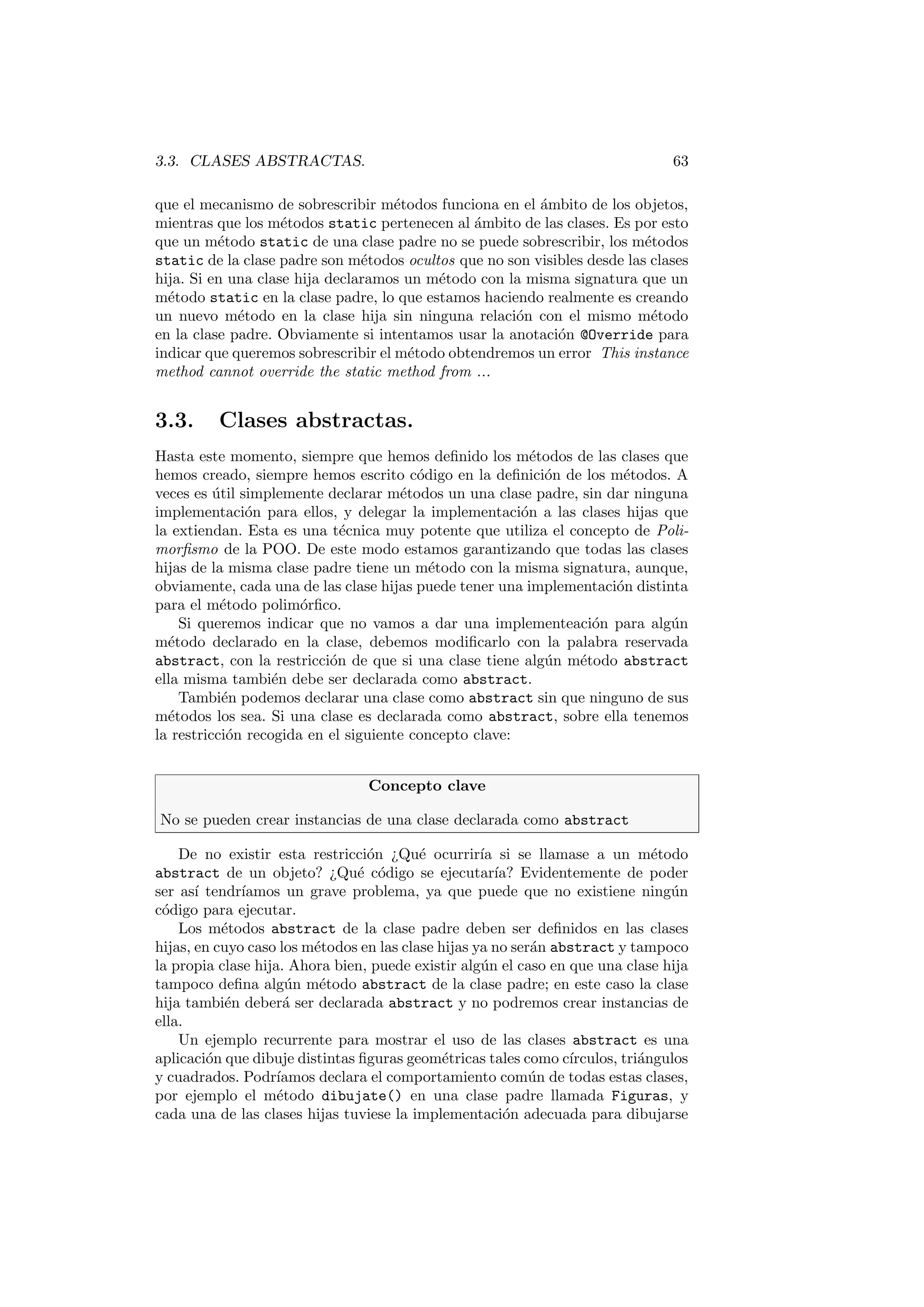3.3. CLASES ABSTRACTAS. 63
que el mecanismo de sobrescribir métodos funciona en el ámbito de los objetos,
mientras que los métodos static pertenecen al ámbito de las clases. Es por esto
que un método static de una clase padre no se puede sobrescribir, los métodos
static de la clase padre son métodos ocultos que no son visibles desde las clases
hija. Si en una clase hija declaramos un método con la misma signatura que un
método static en la clase padre, lo que estamos haciendo realmente es creando
un nuevo método en la clase hija sin ninguna relación con el mismo método
en la clase padre. Obviamente si intentamos usar la anotación @Override para
indicar que queremos sobrescribir el método obtendremos un error This instance
method cannot override the static method from ...
3.3. Clases abstractas.
Hasta este momento, siempre que hemos definido los métodos de las clases que
hemos creado, siempre hemos escrito código en la definición de los métodos. A
veces es útil simplemente declarar métodos un una clase padre, sin dar ninguna
implementación para ellos, y delegar la implementación a las clases hijas que
la extiendan. Esta es una técnica muy potente que utiliza el concepto de Poli-
morfismo de la POO. De este modo estamos garantizando que todas las clases
hijas de la misma clase padre tiene un método con la misma signatura, aunque,
obviamente, cada una de las clase hijas puede tener una implementación distinta
para el método polimórfico.
Si queremos indicar que no vamos a dar una implementeación para algún
método declarado en la clase, debemos modificarlo con la palabra reservada
abstract, con la restricción de que si una clase tiene algún método abstract
ella misma también debe ser declarada como abstract.
También podemos declarar una clase como abstract sin que ninguno de sus
métodos los sea. Si una clase es declarada como abstract, sobre ella tenemos
la restricción recogida en el siguiente concepto clave:
Concepto clave
No se pueden crear instancias de una clase declarada como abstract
De no existir esta restricción ¿Qué ocurrirı́a si se llamase a un método
abstract de un objeto? ¿Qué código se ejecutarı́a? Evidentemente de poder
ser ası́ tendrı́amos un grave problema, ya que puede que no existiene ningún
código para ejecutar.
Los métodos abstract de la clase padre deben ser definidos en las clases
hijas, en cuyo caso los métodos en las clase hijas ya no serán abstract y tampoco
la propia clase hija. Ahora bien, puede existir algún el caso en que una clase hija
tampoco defina algún método abstract de la clase padre; en este caso la clase
hija también deberá ser declarada abstract y no podremos crear instancias de
ella.
Un ejemplo recurrente para mostrar el uso de las clases abstract es una
aplicación que dibuje distintas figuras geométricas tales como cı́rculos, triángulos
y cuadrados. Podrı́amos declara el comportamiento común de todas estas clases,
por ejemplo el método dibujate() en una clase padre llamada Figuras, y
cada una de las clases hijas tuviese la implementación adecuada para dibujarse
 