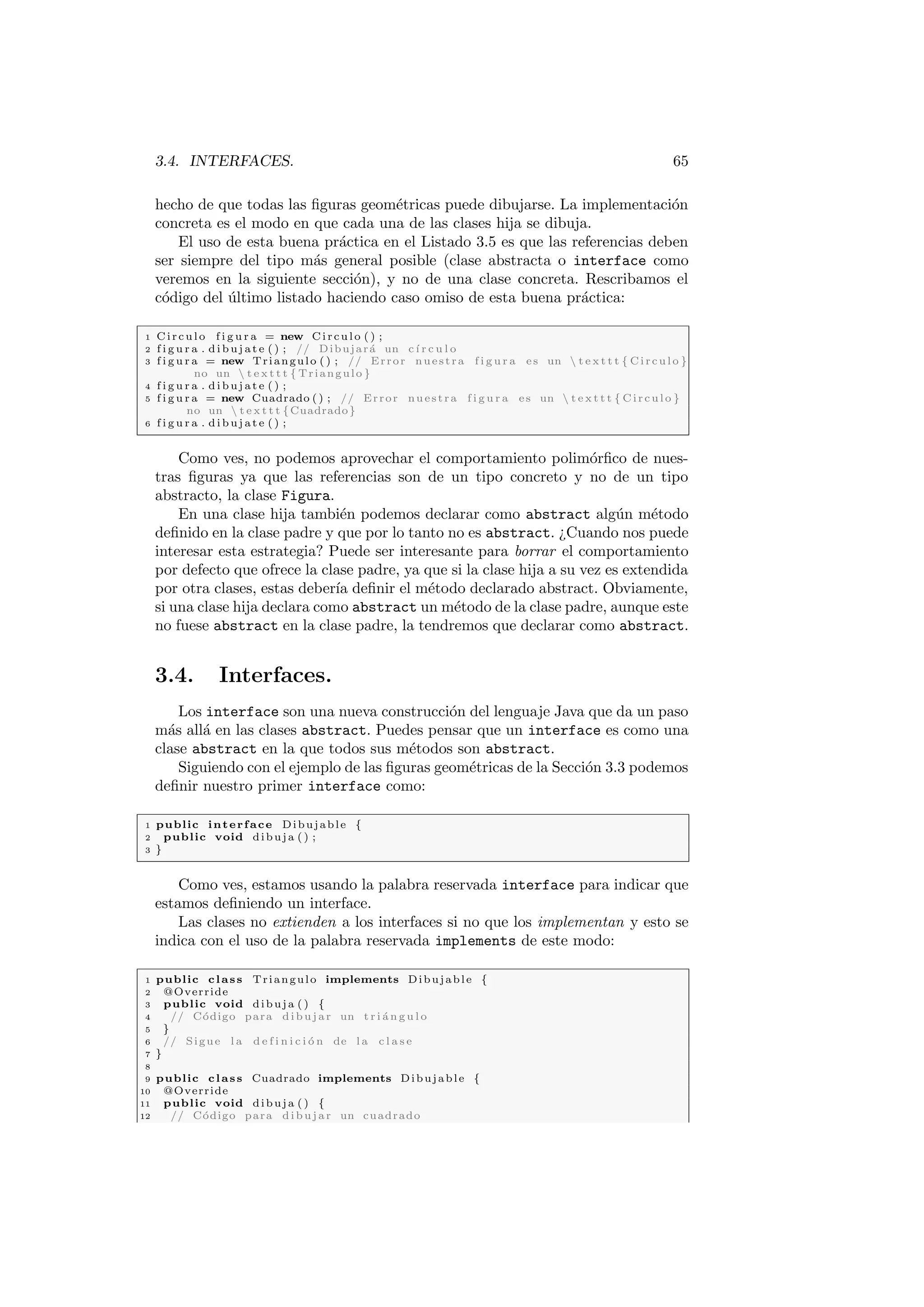 3.4. INTERFACES. 65
hecho de que todas las figuras geométricas puede dibujarse. La implementación
concreta es el modo en que cada una de las clases hija se dibuja.
El uso de esta buena práctica en el Listado 3.5 es que las referencias deben
ser siempre del tipo más general posible (clase abstracta o interface como
veremos en la siguiente sección), y no de una clase concreta. Rescribamos el
código del último listado haciendo caso omiso de esta buena práctica:
1 Circulo f i g u r a = new Circulo ( ) ;
2 f i g u r a . d i b u j a t e ( ) ; // Dibujará un cı́ r c u l o
3 f i g u r a = new Triangulo ( ) ; // Error nuestra f i g u r a es un  t e x t t t { Circulo }
no un  t e x t t t { Triangulo }
4 f i g u r a . d i b u j a t e ( ) ;
5 f i g u r a = new Cuadrado ( ) ; // Error nuestra f i g u r a es un  t e x t t t { Circulo }
no un  t e x t t t {Cuadrado}
6 f i g u r a . d i b u j a t e ( ) ;
Como ves, no podemos aprovechar el comportamiento polimórfico de nues-
tras figuras ya que las referencias son de un tipo concreto y no de un tipo
abstracto, la clase Figura.
En una clase hija también podemos declarar como abstract algún método
definido en la clase padre y que por lo tanto no es abstract. ¿Cuando nos puede
interesar esta estrategia? Puede ser interesante para borrar el comportamiento
por defecto que ofrece la clase padre, ya que si la clase hija a su vez es extendida
por otra clases, estas deberı́a definir el método declarado abstract. Obviamente,
si una clase hija declara como abstract un método de la clase padre, aunque este
no fuese abstract en la clase padre, la tendremos que declarar como abstract.
3.4. Interfaces.
Los interface son una nueva construcción del lenguaje Java que da un paso
más allá en las clases abstract. Puedes pensar que un interface es como una
clase abstract en la que todos sus métodos son abstract.
Siguiendo con el ejemplo de las figuras geométricas de la Sección 3.3 podemos
definir nuestro primer interface como:
1 public interface Dibujable {
2 public void dibuja ( ) ;
3 }
Como ves, estamos usando la palabra reservada interface para indicar que
estamos definiendo un interface.
Las clases no extienden a los interfaces si no que los implementan y esto se
indica con el uso de la palabra reservada implements de este modo:
1 public class Triangulo implements Dibujable {
2 @Override
3 public void dibuja ( ) {
4 // Código para dibujar un t r i á n g u l o
5 }
6 // Sigue l a d e f i n i c i ó n de l a c l a s e
7 }
8
9 public class Cuadrado implements Dibujable {
10 @Override
11 public void dibuja ( ) {
12 // Código para dibujar un cuadrado
 