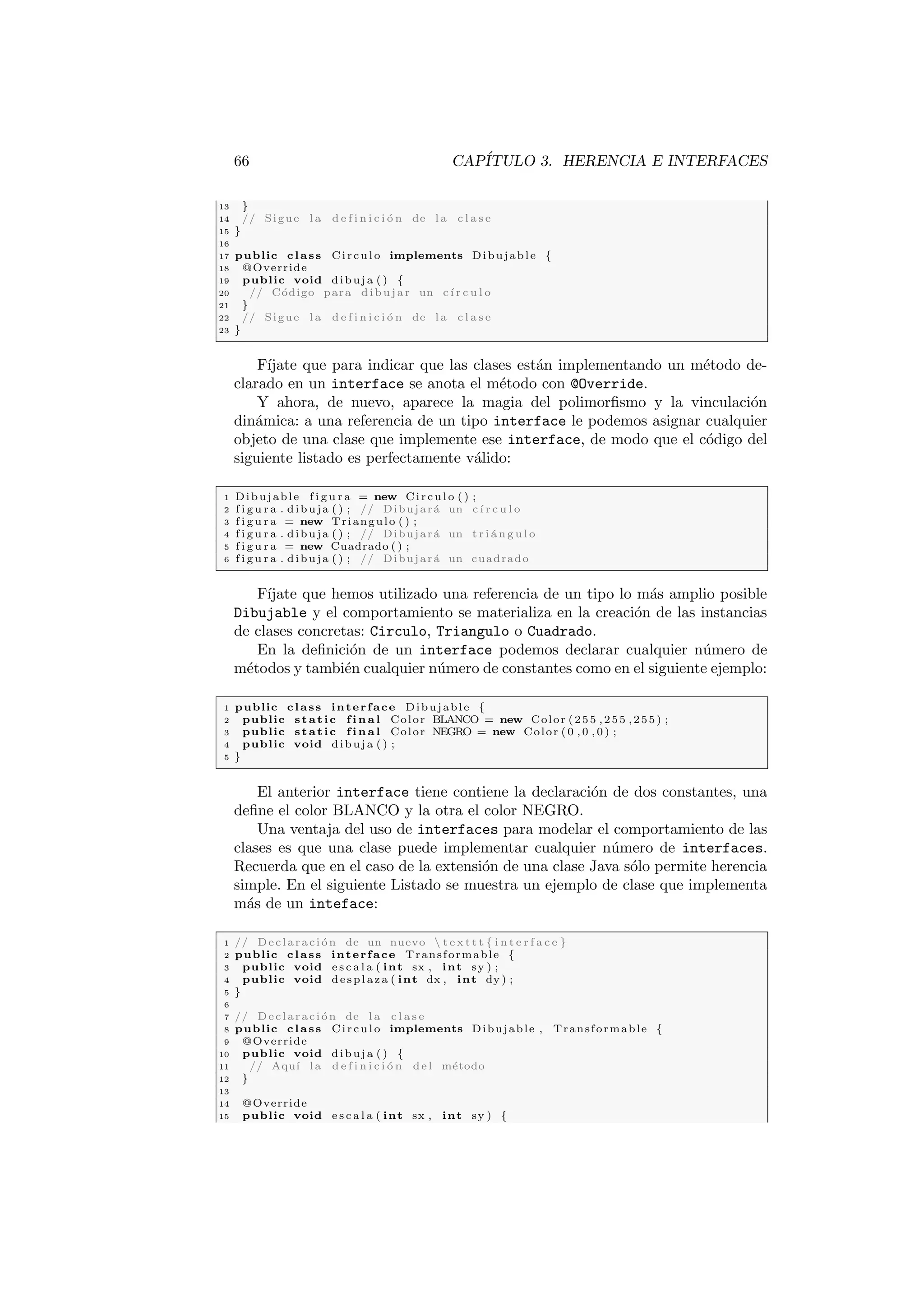 66 CAPÍTULO 3. HERENCIA E INTERFACES
13 }
14 // Sigue l a d e f i n i c i ó n de l a c l a s e
15 }
16
17 public class Circulo implements Dibujable {
18 @Override
19 public void dibuja ( ) {
20 // Código para dibujar un cı́ r c u l o
21 }
22 // Sigue l a d e f i n i c i ó n de l a c l a s e
23 }
Fı́jate que para indicar que las clases están implementando un método de-
clarado en un interface se anota el método con @Override.
Y ahora, de nuevo, aparece la magia del polimorfismo y la vinculación
dinámica: a una referencia de un tipo interface le podemos asignar cualquier
objeto de una clase que implemente ese interface, de modo que el código del
siguiente listado es perfectamente válido:
1 Dibujable f i g u r a = new Circulo ( ) ;
2 f i g u r a . dibuja ( ) ; // Dibujará un cı́ r c u l o
3 f i g u r a = new Triangulo ( ) ;
4 f i g u r a . dibuja ( ) ; // Dibujará un t r i á n g u l o
5 f i g u r a = new Cuadrado ( ) ;
6 f i g u r a . dibuja ( ) ; // Dibujará un cuadrado
Fı́jate que hemos utilizado una referencia de un tipo lo más amplio posible
Dibujable y el comportamiento se materializa en la creación de las instancias
de clases concretas: Circulo, Triangulo o Cuadrado.
En la definición de un interface podemos declarar cualquier número de
métodos y también cualquier número de constantes como en el siguiente ejemplo:
1 public class interface Dibujable {
2 public static f i n a l Color BLANCO = new Color (255 ,255 ,255) ;
3 public static f i n a l Color NEGRO = new Color ( 0 , 0 , 0 ) ;
4 public void dibuja ( ) ;
5 }
El anterior interface tiene contiene la declaración de dos constantes, una
define el color BLANCO y la otra el color NEGRO.
Una ventaja del uso de interfaces para modelar el comportamiento de las
clases es que una clase puede implementar cualquier número de interfaces.
Recuerda que en el caso de la extensión de una clase Java sólo permite herencia
simple. En el siguiente Listado se muestra un ejemplo de clase que implementa
más de un inteface:
1 // Declaración de un nuevo  t e x t t t { i n t e r f a c e }
2 public class interface Transformable {
3 public void e s c a l a ( int sx , int sy ) ;
4 public void desplaza ( int dx , int dy ) ;
5 }
6
7 // Declaración de l a c l a s e
8 public class Circulo implements Dibujable , Transformable {
9 @Override
10 public void dibuja ( ) {
11 // Aquı́ l a d e f i n i c i ó n del método
12 }
13
14 @Override
15 public void e s c a l a ( int sx , int sy ) {
 