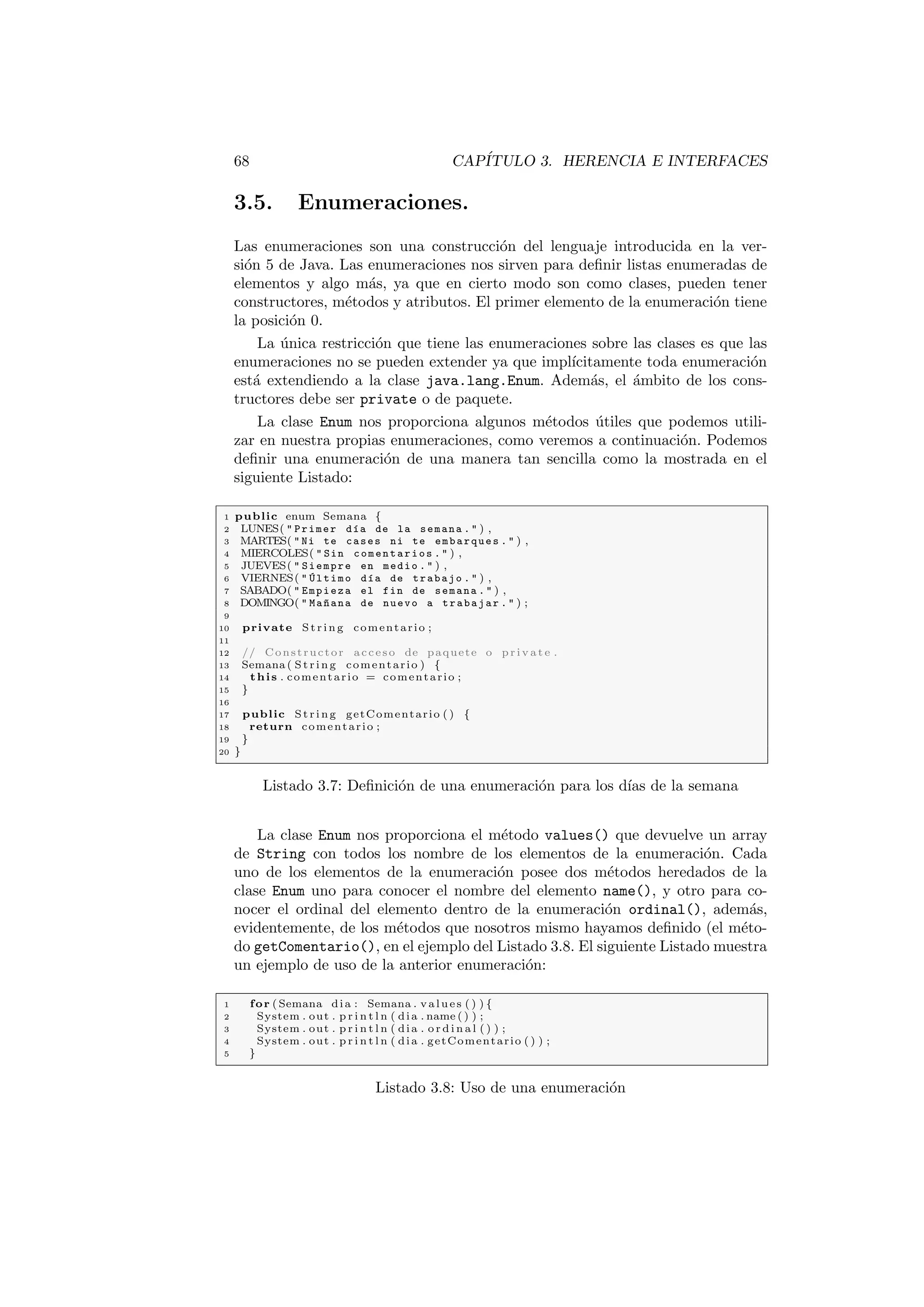 68 CAPÍTULO 3. HERENCIA E INTERFACES
3.5. Enumeraciones.
Las enumeraciones son una construcción del lenguaje introducida en la ver-
sión 5 de Java. Las enumeraciones nos sirven para definir listas enumeradas de
elementos y algo más, ya que en cierto modo son como clases, pueden tener
constructores, métodos y atributos. El primer elemento de la enumeración tiene
la posición 0.
La única restricción que tiene las enumeraciones sobre las clases es que las
enumeraciones no se pueden extender ya que implı́citamente toda enumeración
está extendiendo a la clase java.lang.Enum. Además, el ámbito de los cons-
tructores debe ser private o de paquete.
La clase Enum nos proporciona algunos métodos útiles que podemos utili-
zar en nuestra propias enumeraciones, como veremos a continuación. Podemos
definir una enumeración de una manera tan sencilla como la mostrada en el
siguiente Listado:
1 public enum Semana {
2 LUNES(  Primer dı́a de la semana .  ) ,
3 MARTES(  Ni te cases ni te embarques .  ) ,
4 MIERCOLES(  Sin comentarios .  ) ,
5 JUEVES(  Siempre en medio .  ) ,
6 VIERNES(  Último dı́a de trabajo .  ) ,
7 SABADO(  Empieza el fin de semana .  ) ,
8 DOMINGO(  Ma~
nana de nuevo a trabajar .  ) ;
9
10 private St rin g comentario ;
11
12 // Constructor acceso de paquete o p r i v a t e .
13 Semana ( St rin g comentario ) {
14 this . comentario = comentario ;
15 }
16
17 public St rin g getComentario ( ) {
18 return comentario ;
19 }
20 }
Listado 3.7: Definición de una enumeración para los dı́as de la semana
La clase Enum nos proporciona el método values() que devuelve un array
de String con todos los nombre de los elementos de la enumeración. Cada
uno de los elementos de la enumeración posee dos métodos heredados de la
clase Enum uno para conocer el nombre del elemento name(), y otro para co-
nocer el ordinal del elemento dentro de la enumeración ordinal(), además,
evidentemente, de los métodos que nosotros mismo hayamos definido (el méto-
do getComentario(), en el ejemplo del Listado 3.8. El siguiente Listado muestra
un ejemplo de uso de la anterior enumeración:
1 for ( Semana dia : Semana . values ( ) ) {
2 System . out . p r i n t l n ( dia . name ( ) ) ;
3 System . out . p r i n t l n ( dia . o r d i n a l ( ) ) ;
4 System . out . p r i n t l n ( dia . getComentario ( ) ) ;
5 }
Listado 3.8: Uso de una enumeración
 