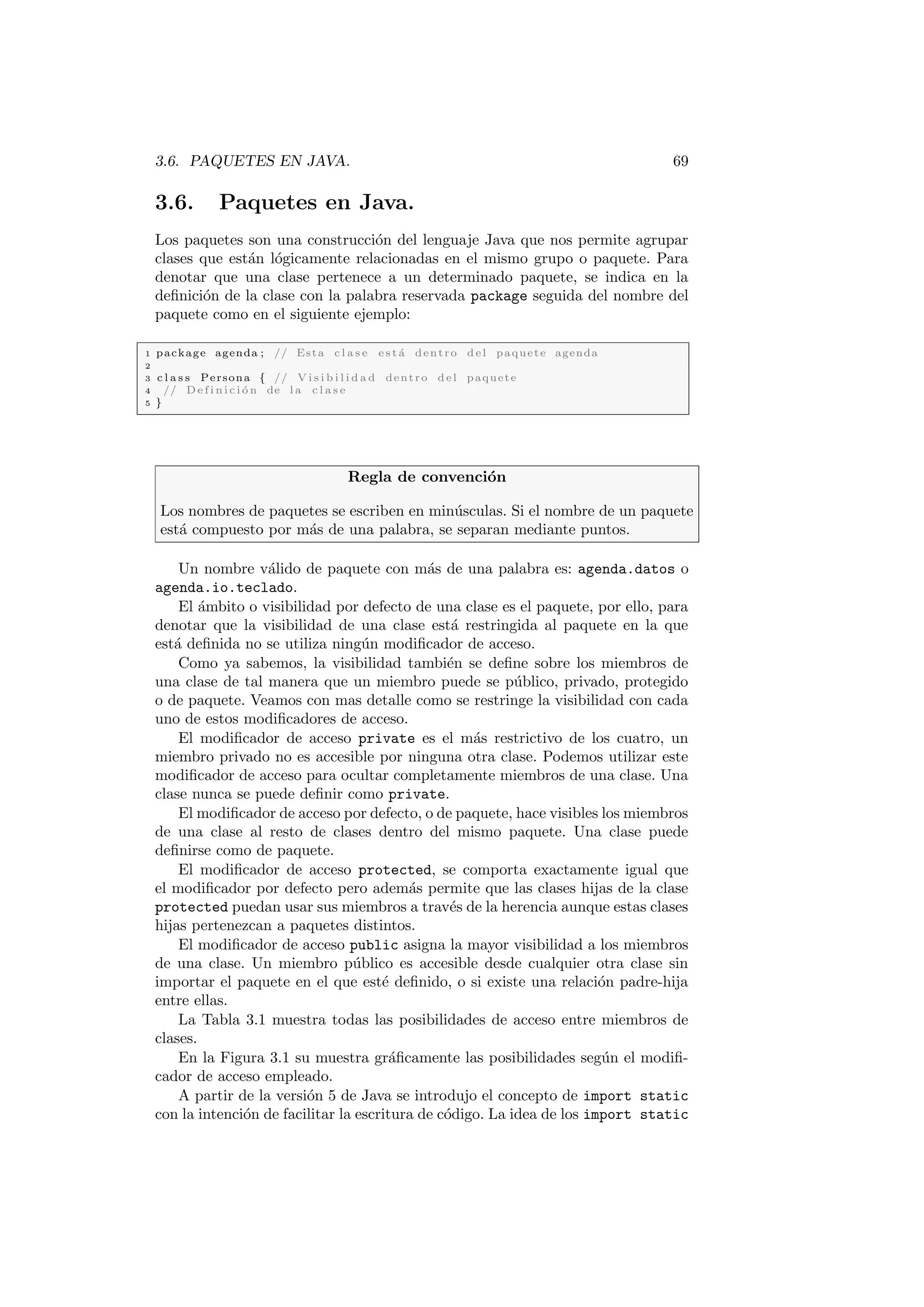 3.6. PAQUETES EN JAVA. 69
3.6. Paquetes en Java.
Los paquetes son una construcción del lenguaje Java que nos permite agrupar
clases que están lógicamente relacionadas en el mismo grupo o paquete. Para
denotar que una clase pertenece a un determinado paquete, se indica en la
definición de la clase con la palabra reservada package seguida del nombre del
paquete como en el siguiente ejemplo:
1 package agenda ; // Esta c l a s e e s t á dentro del paquete agenda
2
3 c l a s s Persona { // V i s i b i l i d a d dentro del paquete
4 // D e f i n i c i ó n de l a c l a s e
5 }
Regla de convención
Los nombres de paquetes se escriben en minúsculas. Si el nombre de un paquete
está compuesto por más de una palabra, se separan mediante puntos.
Un nombre válido de paquete con más de una palabra es: agenda.datos o
agenda.io.teclado.
El ámbito o visibilidad por defecto de una clase es el paquete, por ello, para
denotar que la visibilidad de una clase está restringida al paquete en la que
está definida no se utiliza ningún modificador de acceso.
Como ya sabemos, la visibilidad también se define sobre los miembros de
una clase de tal manera que un miembro puede se público, privado, protegido
o de paquete. Veamos con mas detalle como se restringe la visibilidad con cada
uno de estos modificadores de acceso.
El modificador de acceso private es el más restrictivo de los cuatro, un
miembro privado no es accesible por ninguna otra clase. Podemos utilizar este
modificador de acceso para ocultar completamente miembros de una clase. Una
clase nunca se puede definir como private.
El modificador de acceso por defecto, o de paquete, hace visibles los miembros
de una clase al resto de clases dentro del mismo paquete. Una clase puede
definirse como de paquete.
El modificador de acceso protected, se comporta exactamente igual que
el modificador por defecto pero además permite que las clases hijas de la clase
protected puedan usar sus miembros a través de la herencia aunque estas clases
hijas pertenezcan a paquetes distintos.
El modificador de acceso public asigna la mayor visibilidad a los miembros
de una clase. Un miembro público es accesible desde cualquier otra clase sin
importar el paquete en el que esté definido, o si existe una relación padre-hija
entre ellas.
La Tabla 3.1 muestra todas las posibilidades de acceso entre miembros de
clases.
En la Figura 3.1 su muestra gráficamente las posibilidades según el modifi-
cador de acceso empleado.
A partir de la versión 5 de Java se introdujo el concepto de import static
con la intención de facilitar la escritura de código. La idea de los import static
 