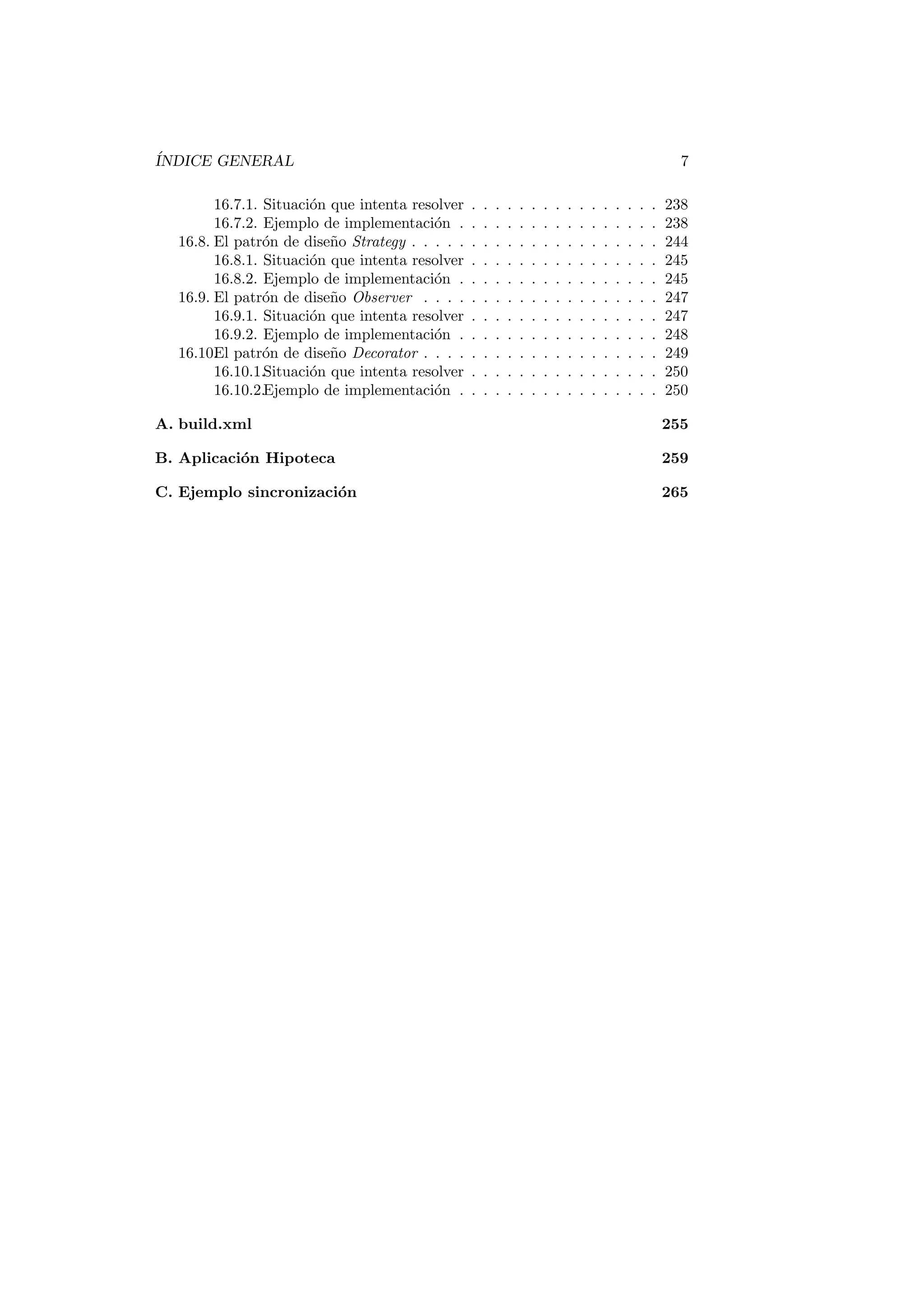 ÍNDICE GENERAL 7
16.7.1. Situación que intenta resolver . . . . . . . . . . . . . . . . 238
16.7.2. Ejemplo de implementación . . . . . . . . . . . . . . . . . 238
16.8. El patrón de diseño Strategy . . . . . . . . . . . . . . . . . . . . . 244
16.8.1. Situación que intenta resolver . . . . . . . . . . . . . . . . 245
16.8.2. Ejemplo de implementación . . . . . . . . . . . . . . . . . 245
16.9. El patrón de diseño Observer . . . . . . . . . . . . . . . . . . . . 247
16.9.1. Situación que intenta resolver . . . . . . . . . . . . . . . . 247
16.9.2. Ejemplo de implementación . . . . . . . . . . . . . . . . . 248
16.10.
El patrón de diseño Decorator . . . . . . . . . . . . . . . . . . . . 249
16.10.1.Situación que intenta resolver . . . . . . . . . . . . . . . . 250
16.10.2.Ejemplo de implementación . . . . . . . . . . . . . . . . . 250
A. build.xml 255
B. Aplicación Hipoteca 259
C. Ejemplo sincronización 265
 