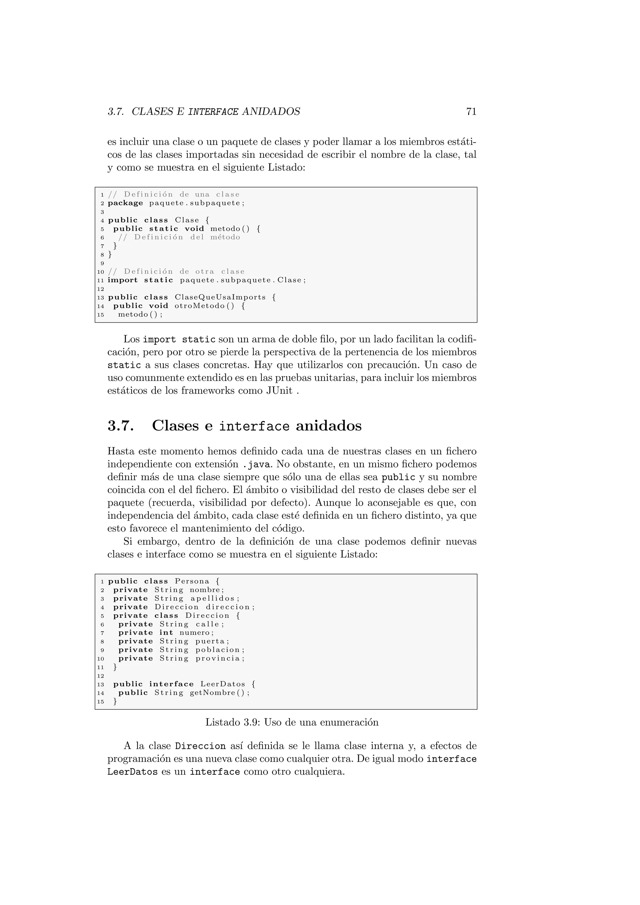 3.7. CLASES E INTERFACE ANIDADOS 71
es incluir una clase o un paquete de clases y poder llamar a los miembros estáti-
cos de las clases importadas sin necesidad de escribir el nombre de la clase, tal
y como se muestra en el siguiente Listado:
1 // D e f i n i c i ó n de una c l a s e
2 package paquete . subpaquete ;
3
4 public class Clase {
5 public static void metodo ( ) {
6 // D e f i n i c i ó n del método
7 }
8 }
9
10 // D e f i n i c i ó n de otra c l a s e
11 import static paquete . subpaquete . Clase ;
12
13 public class ClaseQueUsaImports {
14 public void otroMetodo ( ) {
15 metodo ( ) ;
Los import static son un arma de doble filo, por un lado facilitan la codifi-
cación, pero por otro se pierde la perspectiva de la pertenencia de los miembros
static a sus clases concretas. Hay que utilizarlos con precaución. Un caso de
uso comunmente extendido es en las pruebas unitarias, para incluir los miembros
estáticos de los frameworks como JUnit .
3.7. Clases e interface anidados
Hasta este momento hemos definido cada una de nuestras clases en un fichero
independiente con extensión .java. No obstante, en un mismo fichero podemos
definir más de una clase siempre que sólo una de ellas sea public y su nombre
coincida con el del fichero. El ámbito o visibilidad del resto de clases debe ser el
paquete (recuerda, visibilidad por defecto). Aunque lo aconsejable es que, con
independencia del ámbito, cada clase esté definida en un fichero distinto, ya que
esto favorece el mantenimiento del código.
Si embargo, dentro de la definición de una clase podemos definir nuevas
clases e interface como se muestra en el siguiente Listado:
1 public class Persona {
2 private St rin g nombre ;
3 private St rin g a p e l l i d o s ;
4 private Direccion d i r e c c i o n ;
5 private class Direccion {
6 private St rin g c a l l e ;
7 private int numero ;
8 private St rin g puerta ;
9 private St rin g poblacion ;
10 private St rin g p r o v i n c i a ;
11 }
12
13 public interface LeerDatos {
14 public St rin g getNombre ( ) ;
15 }
Listado 3.9: Uso de una enumeración
A la clase Direccion ası́ definida se le llama clase interna y, a efectos de
programación es una nueva clase como cualquier otra. De igual modo interface
LeerDatos es un interface como otro cualquiera.
 