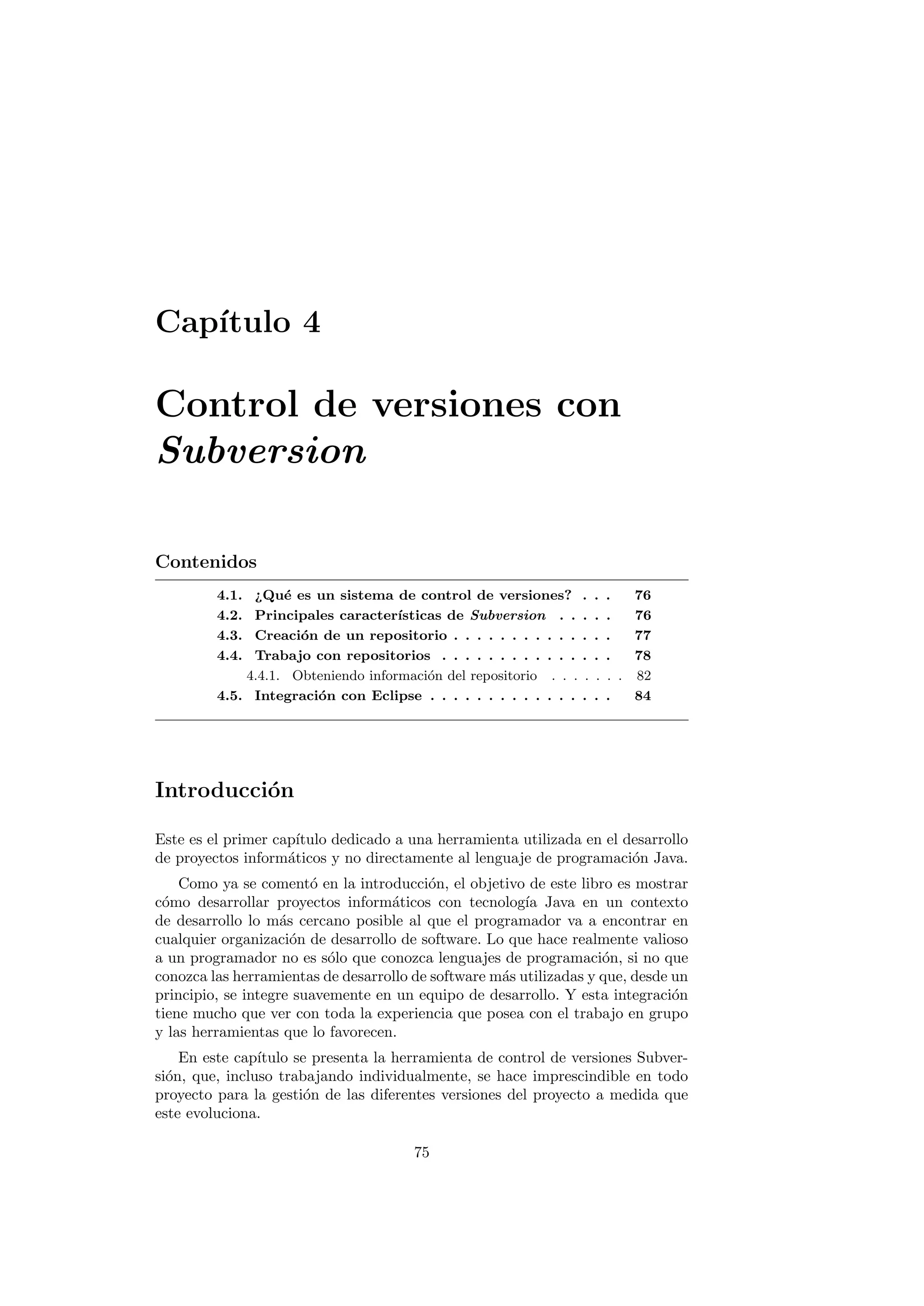 Capı́tulo 4
Control de versiones con
Subversion
Contenidos
4.1. ¿Qué es un sistema de control de versiones? . . . 76
4.2. Principales caracterı́sticas de Subversion . . . . . 76
4.3. Creación de un repositorio . . . . . . . . . . . . . . 77
4.4. Trabajo con repositorios . . . . . . . . . . . . . . . 78
4.4.1. Obteniendo información del repositorio . . . . . . . 82
4.5. Integración con Eclipse . . . . . . . . . . . . . . . . 84
Introducción
Este es el primer capı́tulo dedicado a una herramienta utilizada en el desarrollo
de proyectos informáticos y no directamente al lenguaje de programación Java.
Como ya se comentó en la introducción, el objetivo de este libro es mostrar
cómo desarrollar proyectos informáticos con tecnologı́a Java en un contexto
de desarrollo lo más cercano posible al que el programador va a encontrar en
cualquier organización de desarrollo de software. Lo que hace realmente valioso
a un programador no es sólo que conozca lenguajes de programación, si no que
conozca las herramientas de desarrollo de software más utilizadas y que, desde un
principio, se integre suavemente en un equipo de desarrollo. Y esta integración
tiene mucho que ver con toda la experiencia que posea con el trabajo en grupo
y las herramientas que lo favorecen.
En este capı́tulo se presenta la herramienta de control de versiones Subver-
sión, que, incluso trabajando individualmente, se hace imprescindible en todo
proyecto para la gestión de las diferentes versiones del proyecto a medida que
este evoluciona.
75
 
