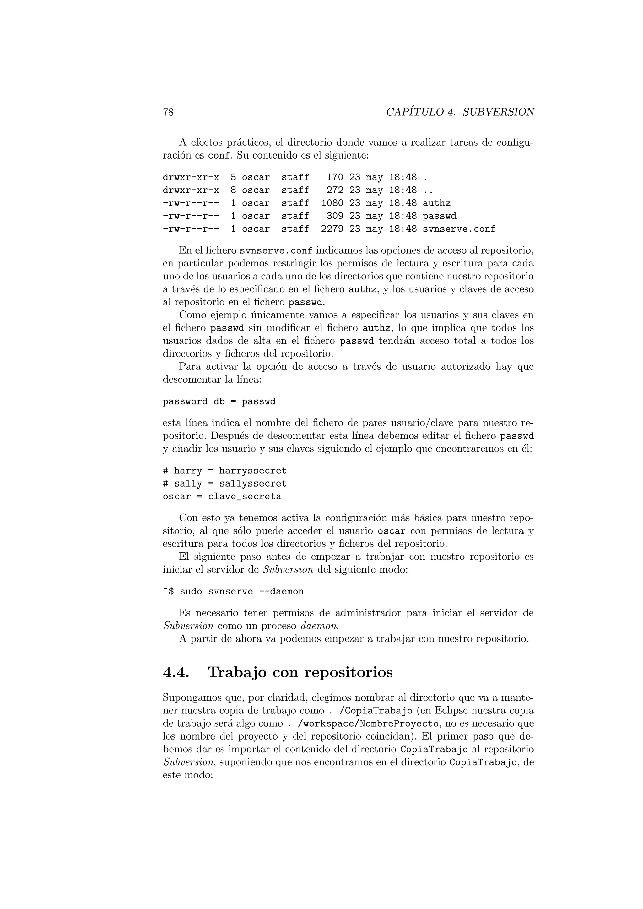 78 CAPÍTULO 4. SUBVERSION
A efectos prácticos, el directorio donde vamos a realizar tareas de configu-
ración es conf. Su contenido es el siguiente:
drwxr-xr-x 5 oscar staff 170 23 may 18:48 .
drwxr-xr-x 8 oscar staff 272 23 may 18:48 ..
-rw-r--r-- 1 oscar staff 1080 23 may 18:48 authz
-rw-r--r-- 1 oscar staff 309 23 may 18:48 passwd
-rw-r--r-- 1 oscar staff 2279 23 may 18:48 svnserve.conf
En el fichero svnserve.conf indicamos las opciones de acceso al repositorio,
en particular podemos restringir los permisos de lectura y escritura para cada
uno de los usuarios a cada uno de los directorios que contiene nuestro repositorio
a través de lo especificado en el fichero authz, y los usuarios y claves de acceso
al repositorio en el fichero passwd.
Como ejemplo únicamente vamos a especificar los usuarios y sus claves en
el fichero passwd sin modificar el fichero authz, lo que implica que todos los
usuarios dados de alta en el fichero passwd tendrán acceso total a todos los
directorios y ficheros del repositorio.
Para activar la opción de acceso a través de usuario autorizado hay que
descomentar la lı́nea:
password-db = passwd
esta lı́nea indica el nombre del fichero de pares usuario/clave para nuestro re-
positorio. Después de descomentar esta lı́nea debemos editar el fichero passwd
y añadir los usuario y sus claves siguiendo el ejemplo que encontraremos en él:
# harry = harryssecret
# sally = sallyssecret
oscar = clave_secreta
Con esto ya tenemos activa la configuración más básica para nuestro repo-
sitorio, al que sólo puede acceder el usuario oscar con permisos de lectura y
escritura para todos los directorios y ficheros del repositorio.
El siguiente paso antes de empezar a trabajar con nuestro repositorio es
iniciar el servidor de Subversion del siguiente modo:
~$ sudo svnserve --daemon
Es necesario tener permisos de administrador para iniciar el servidor de
Subversion como un proceso daemon.
A partir de ahora ya podemos empezar a trabajar con nuestro repositorio.
4.4. Trabajo con repositorios
Supongamos que, por claridad, elegimos nombrar al directorio que va a mante-
ner nuestra copia de trabajo como . /CopiaTrabajo (en Eclipse nuestra copia
de trabajo será algo como . /workspace/NombreProyecto, no es necesario que
los nombre del proyecto y del repositorio coincidan). El primer paso que de-
bemos dar es importar el contenido del directorio CopiaTrabajo al repositorio
Subversion, suponiendo que nos encontramos en el directorio CopiaTrabajo, de
este modo:
 