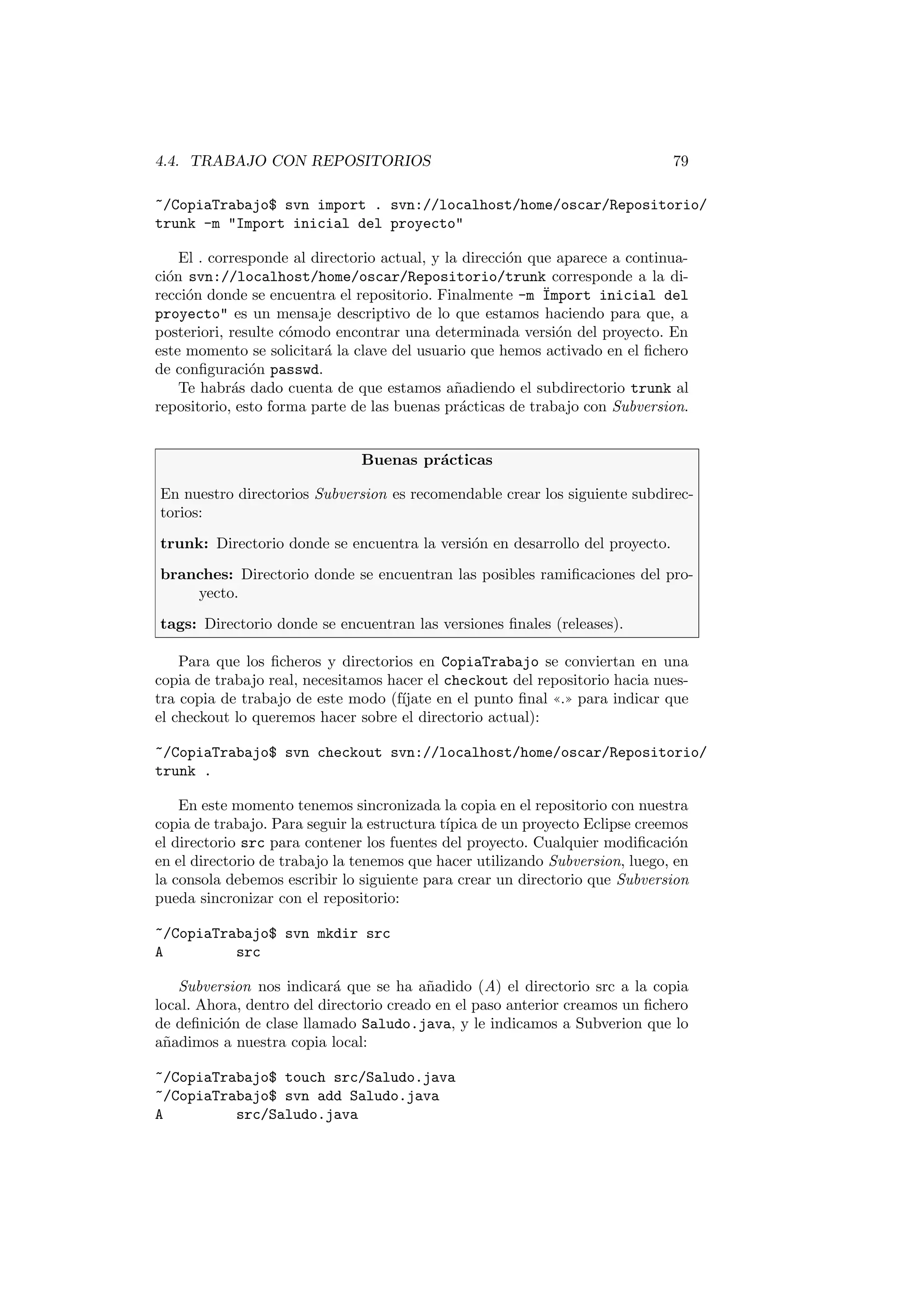 4.4. TRABAJO CON REPOSITORIOS 79
~/CopiaTrabajo$ svn import . svn://localhost/home/oscar/Repositorio/
trunk -m Import inicial del proyecto
El . corresponde al directorio actual, y la dirección que aparece a continua-
ción svn://localhost/home/oscar/Repositorio/trunk corresponde a la di-
rección donde se encuentra el repositorio. Finalmente -m Ïmport inicial del
proyecto es un mensaje descriptivo de lo que estamos haciendo para que, a
posteriori, resulte cómodo encontrar una determinada versión del proyecto. En
este momento se solicitará la clave del usuario que hemos activado en el fichero
de configuración passwd.
Te habrás dado cuenta de que estamos añadiendo el subdirectorio trunk al
repositorio, esto forma parte de las buenas prácticas de trabajo con Subversion.
Buenas prácticas
En nuestro directorios Subversion es recomendable crear los siguiente subdirec-
torios:
trunk: Directorio donde se encuentra la versión en desarrollo del proyecto.
branches: Directorio donde se encuentran las posibles ramificaciones del pro-
yecto.
tags: Directorio donde se encuentran las versiones finales (releases).
Para que los ficheros y directorios en CopiaTrabajo se conviertan en una
copia de trabajo real, necesitamos hacer el checkout del repositorio hacia nues-
tra copia de trabajo de este modo (fı́jate en el punto final ((.)) para indicar que
el checkout lo queremos hacer sobre el directorio actual):
~/CopiaTrabajo$ svn checkout svn://localhost/home/oscar/Repositorio/
trunk .
En este momento tenemos sincronizada la copia en el repositorio con nuestra
copia de trabajo. Para seguir la estructura tı́pica de un proyecto Eclipse creemos
el directorio src para contener los fuentes del proyecto. Cualquier modificación
en el directorio de trabajo la tenemos que hacer utilizando Subversion, luego, en
la consola debemos escribir lo siguiente para crear un directorio que Subversion
pueda sincronizar con el repositorio:
~/CopiaTrabajo$ svn mkdir src
A src
Subversion nos indicará que se ha añadido (A) el directorio src a la copia
local. Ahora, dentro del directorio creado en el paso anterior creamos un fichero
de definición de clase llamado Saludo.java, y le indicamos a Subverion que lo
añadimos a nuestra copia local:
~/CopiaTrabajo$ touch src/Saludo.java
~/CopiaTrabajo$ svn add Saludo.java
A src/Saludo.java
 