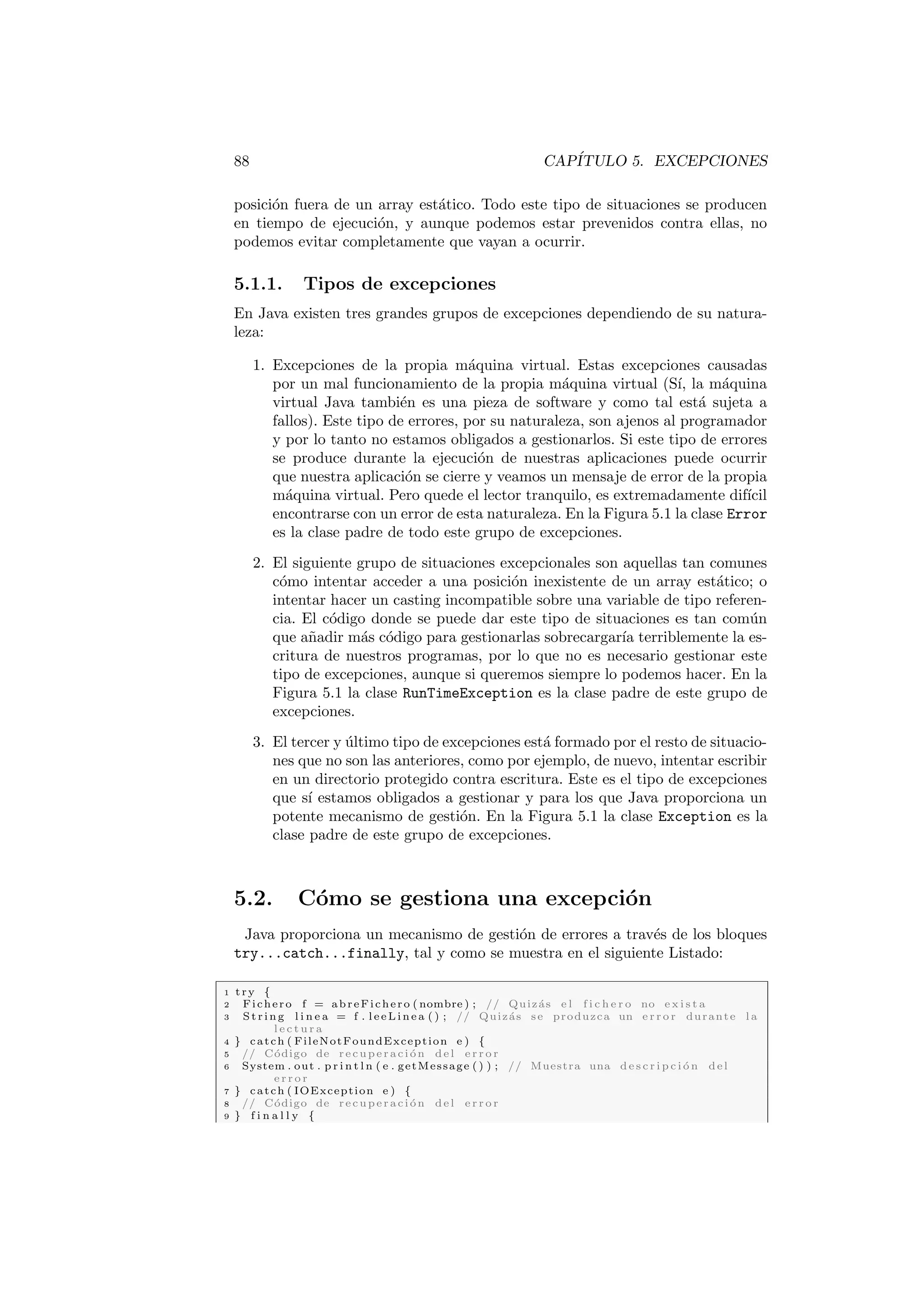 88 CAPÍTULO 5. EXCEPCIONES
posición fuera de un array estático. Todo este tipo de situaciones se producen
en tiempo de ejecución, y aunque podemos estar prevenidos contra ellas, no
podemos evitar completamente que vayan a ocurrir.
5.1.1. Tipos de excepciones
En Java existen tres grandes grupos de excepciones dependiendo de su natura-
leza:
1. Excepciones de la propia máquina virtual. Estas excepciones causadas
por un mal funcionamiento de la propia máquina virtual (Sı́, la máquina
virtual Java también es una pieza de software y como tal está sujeta a
fallos). Este tipo de errores, por su naturaleza, son ajenos al programador
y por lo tanto no estamos obligados a gestionarlos. Si este tipo de errores
se produce durante la ejecución de nuestras aplicaciones puede ocurrir
que nuestra aplicación se cierre y veamos un mensaje de error de la propia
máquina virtual. Pero quede el lector tranquilo, es extremadamente difı́cil
encontrarse con un error de esta naturaleza. En la Figura 5.1 la clase Error
es la clase padre de todo este grupo de excepciones.
2. El siguiente grupo de situaciones excepcionales son aquellas tan comunes
cómo intentar acceder a una posición inexistente de un array estático; o
intentar hacer un casting incompatible sobre una variable de tipo referen-
cia. El código donde se puede dar este tipo de situaciones es tan común
que añadir más código para gestionarlas sobrecargarı́a terriblemente la es-
critura de nuestros programas, por lo que no es necesario gestionar este
tipo de excepciones, aunque si queremos siempre lo podemos hacer. En la
Figura 5.1 la clase RunTimeException es la clase padre de este grupo de
excepciones.
3. El tercer y último tipo de excepciones está formado por el resto de situacio-
nes que no son las anteriores, como por ejemplo, de nuevo, intentar escribir
en un directorio protegido contra escritura. Este es el tipo de excepciones
que sı́ estamos obligados a gestionar y para los que Java proporciona un
potente mecanismo de gestión. En la Figura 5.1 la clase Exception es la
clase padre de este grupo de excepciones.
5.2. Cómo se gestiona una excepción
Java proporciona un mecanismo de gestión de errores a través de los bloques
try...catch...finally, tal y como se muestra en el siguiente Listado:
1 try {
2 Fichero f = abreFichero ( nombre ) ; // Quizás e l f i c h e r o no e x i s t a
3 St rin g l i n e a = f . l e e L i n e a ( ) ; // Quizás se produzca un e r r o r durante l a
l e c t u r a
4 } catch ( FileNotFoundException e ) {
5 // Código de recuperación del e r r o r
6 System . out . p r i n t l n ( e . getMessage ( ) ) ; // Muestra una d e s c r i p c i ó n del
e r r o r
7 } catch ( IOException e ) {
8 // Código de recuperación del e r r o r
9 } f i n a l l y {
 